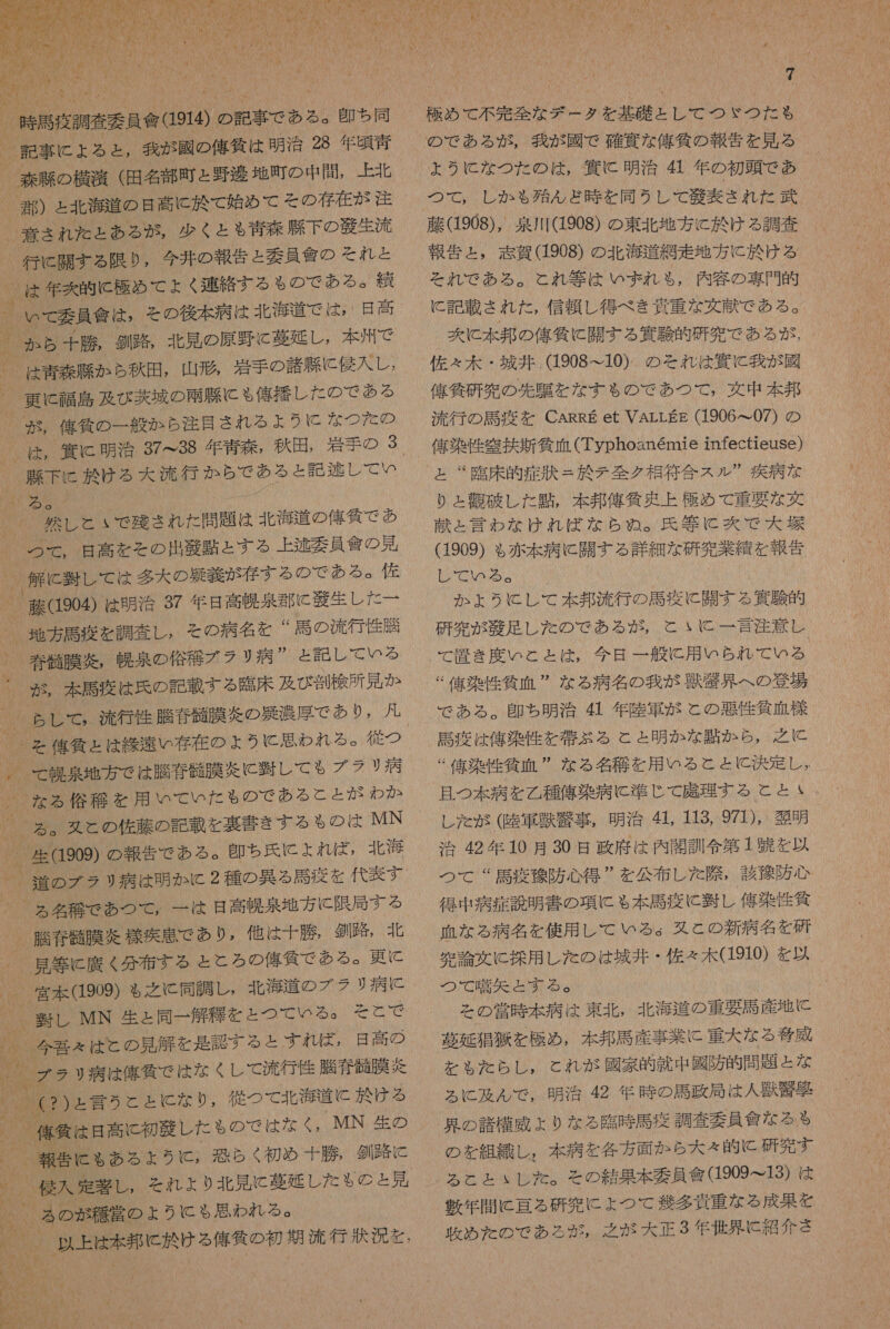  記事 に よる と , 我 が 國 の 億 筑 は 明治 28 年 頃 青 _ 論 され た と ある が , 少く と \% 青 森 衣 下 の 般 生 流 行 に 開 す る 限り , 今井 の 報告 と 委員 會 の それ と は 年 克 的 に 極め て ょ 〈 連 絡 す る も の で め ある 。 貫 | 更 靖 0 代 拉 し た の で 2 る 卓 用 た 決行 か ら で あ る と 記 交 し て い 玲 し と いで 残さ れ た 問題 は 北海 道 の 佑 邊 で あ | 解 再 し て は 多大 の 占 義 が 存する の で ある &lt; 佐 、 評 904) は 明 浴 37 年 昌 高 由奈 部 に 義生 し た ー * 馬 の 流行 性 膳 nM 末 馬 商 は 兵 の 記載 する 了 臨床 及び 割 検 所 兄 か | 人質 ょ は 柳下 存在 の ょ うに 思わ れる 。 従 つ UN 膜 炎 に 暫し て も る ブラリ 病 た る 傘 艇 を 用 いて いた も の で ある と と が わか 人 人 nrams storm 、 生 (909) の 報告 で ある 。 即ち 氏 に よれ (ば 北海 _ 道 の ブ ラリ 病 は 明か に 2 種 の 異 る 馬 疫 を 代表 す De 和光 、 脆 硝 丹 膜 交 様 疾 患 で あり , 他 は 十勝 劉 路 , 北 | 見 等 C 諾 く 分布 する と と ろ の 佑 貸 で ある 。 更 に _ 宮本 909) ぁ 之 と 同調 し, 北海 道 の ブ ラ り 病 に 、 軸 し MN 生 と 同一 解 種 を と つて いる 。 そ と で 0 行 性 騰 春 鱗 膜 括 人 8) うと と に な り , 従 つ て 北海 道 と 於 ける 、 作 衝 8 遇 に 科 牙 し た も の で は な 〈, MN 生 の _ 報告 に も ゃ ある よ ょ ら に , 恐らく 初め 十勝 , 釧路 に 人 厩 入 定義 し , と を れ よ り 北 見 に 慕 延 し た も の の と 見 半 明 2 了 N は る 傘 名 の 初 月 没入 人 人 ! 7 極め て 不 完 全 な デー タ を 基礎 と し て つ ゞ つた も の で ある が , 我 が 國 で 確 僅 な 俺 気 の 報告 を 見 る ょ うに な つた の は , 息 C 明治 氏 年 の 初頭 で あ つて , し か も 殆 ん ど 時 を 同 う し て 紅 表 され た 武 藤 (1908), 泉川 (1908) の 東北 地方 に 於 ける 調査 報告 と , 忘 賀 (1908) の 北海 道 網走 地方 に 於 ける それ で ある 。 と れ 等 は いずれ も , 内 容 の 専門 的 に 記載 され た , 信頼 し 得 べき 資 重 な 交 献 で ある 。 次 に 本 邦 の 偉 仙 に 関す る 義 験 的 研究 で ある が , 佐 ぇ 木 ・ 城 井 .(1908~ こ 10) の それ は 買 に 我 が 國 俺 自 研 究 の 先 騙 を な する も る の で あつ て , 文中 本邦 流行 の 馬 疫 を CARRE et VALLgg (1906 て 07) の 俺 染 性 審 扶 新任 血 (Typhoanemie infectieuSe) と “臨床 的 症 其 = 於 テ 全 ク 相 符合 スル  疾病 な り と 首 破 し た 団 , 本 邦 俺 貸 史 上 極め て 重要 な 女 献 と 言わ な けれ ば な ら め ぬ 。 氏 等 に 次 で 大 大 (1909) も 赤本 病 に 開 す る 詳細 な 研究 業績 を 報告 し て いる 。 か ょ うに し て 本 邦 流行 の 馬 疫 に 開 す る 次 朋 的 研究 が 殴 足 し た の で ある が , と に と 一 言 注意 し て 置き 度 い と と は , 今日 一 般 に 用 いら れ で いる % 信 染 性 所 血 ” な る 病名 の 我 が 獣 鷲見 へ の 登場 で ある 。 印 ち 明 治 氏 年 陸軍 が と の 悪性 貸 血 様 馬 疲 は 俺 染 性 を 閉 ぶ る と と 明か な 是 か ら , 之 に  俺 染 性 気 血  な る 名 移 を た 用 いる と と に 決定 し 。 AN li0 閉 SA し た が (陸軍 庄 忠 事 , 明治 41. 113, 971), 表明 0 IONMAbhA “ 馬 疫 桶 防 心得 ” を 公布 し た 際 , 該 随 防 心 NNNMNONO 染 作 所 血 な る 病名 を 使用 レ て いる 。 双 と の 新 病名 を 研 完 論文 に 控 用 し た の は 城井 ・ 佐 々 木 (1910) を 以 つ で 嗜 先 器 表 る 。 と の 営 時 本 病人 は 東北 , 北海 道 の 重 要 計 産地 に 墓 延 外 角 を 極め , 本 邦 馬 産 事 業 に 重大 な る 登 威 を も る た らし , と れ が 國家 的 就 中 國 防 的 問題 と な る に 及 ん で , 明治 42 年 時 の 馬 政 局 は 人 獣 克 欧 穫 の 諸 構 威 よ り な る 臨時 馬 疫 調査 要員 潰 な る も の を 組織 し , 本 病 を 各 方 面 か ら 大 々 的 に 研究 す る と と ぃ し た 。 そ の 結果 本 委員 食 (1909ー13) は 表 年 間 に 理 る 研究 に よ つ て 半 多 資 重 な る 成果 を