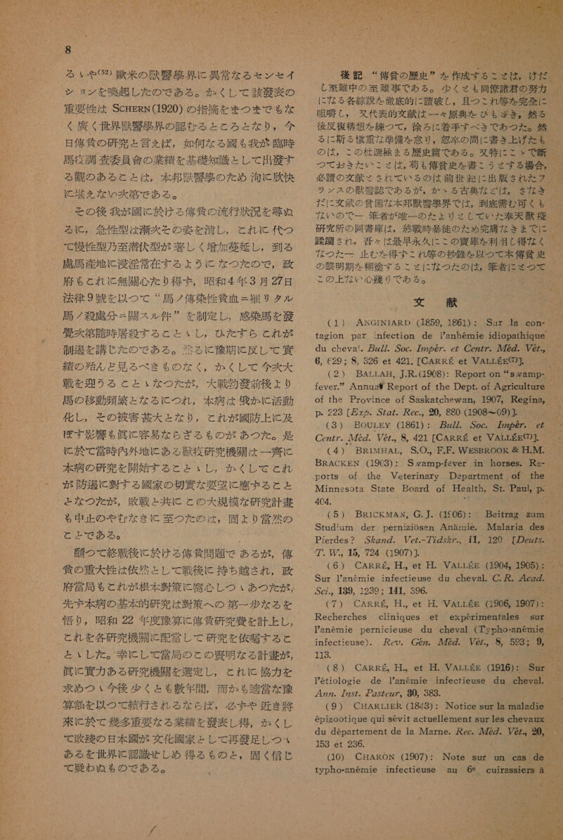 S る いや ②⑳) 基 米 の 獣 腎 具 に 異常 な る セン セイ シ ョ ン を 喚起 し た の で ある 。 か くし て 該 庫 表 の 車 妥 性 は SCHERN(1920) の 指摘 を まつ まで も な く 廣 く 世界 光 衣 克 界 の 認 む る と と ろ と な り 。 今 日 俺 條 の 研究 と 言え ば, 如何 な る 國 も 我 が 臨時 馬 疫 調 査 要 員 會 の 業績 を 基礎 知識 と し て 出 驚 す 拓 間 NSHR 電 G た 0MAN に 天 え を ない の 爽 第 で ある 。 その 後 我 が 國 に 於 ける 億 貸 の 送 行 汰 況 を 尋 め ぬ に , 箇 性 型 は 滞 交 その 交 を 深 し , こと れ KC 代 つ で 慢性 型 乃 至 潜伏 型 が 故 し く 増加 墓 延 し , 到 る 虎 馬 産地 に 淫 淫 常 在 す る よう に な つた の で , 政 府 も と れ に と 無 開心 た り 得 お , 昭和 4 人 年 3 月 27 晶 法律 9 中 を 以 つ て “ 馬 ノ 億 染 性 貸 血 = 紋 サ タル 馬 ノ 殺 記 分 = 開 ス ル 件 ” を 制定 し , 感染 馬 を 藻 愛 次 第 障 時 属 % (NN 制 刀 を 講じ た の で ある 。 光る に 称 期 に 反し て 四 精 の 殆 ん ど 見 る べき も の な く , か くし て 今 次 大 戦 を 迎 う る こと いな つた が , 大 戦 勤 艇 前 後 より 馬 の 移 動 顔 繁 と な る に つれ , 本 病 は 仁 か に 活動 化し , その 被害 甚大 と な り , こと これが 國 防 上 に 及 I ぼ す 球 響 も 人 眞 に 容易 な ら ざ る も の が あつ た 。 基 に 於 て 堂 時 内 外地 に ある 環 疫 研究 機 開 は 一 齋 に 本 病 の 研究 を 開始 する と と いし , か くし で とれ が 防 過 に 習 す る 國家 の 切 邊 な 要 紀 に 應 まる と と と な つた が , 敗戦 と 共に こと の 大 規模 な 研究 計 書 も 中正 の や ぜ な き に 至 つ た の は , 固 よ り 営 然 の と と で ある 。 4 鱗 つ て 終戦 後に 欠け る 俺 貸 問 題 で ある が , 俺 貧 の 重大 性 は 依然 と し て 戦後 に 持ち越さ れ , 党 局 も と れ が 根本 凌 策 に 腐心 し つい あつ た が , 先ず 本 病 の 基本 的 研究 は 半 策 へ の 第 一 歩 な る を 悟り , 昭和 22 年 度 称 算 に 俺 貸 研究 費 を 計上 し , と れ を 各 研 究 機 喘 に 配 営 し て 研究 を 依 す る と と いし た 。 圭 に し て 堂 局 の と の 腎 明 な る 計 書 が , 眞 に 資力 ある 研究 機 開 を 選定 し , これ KC 血 力 を 求め つ ヽ 今後 少く と も 敷 年 間 , 面 か も 適 営 な 贅 算 額 を 以 つ て 貫 行 され る な ら ば , 必ず まや 近 き 特 に 芯 て 多 重要 な る 業績 を 芝 表 し 得 , か くし て 敗残 の 日 本 國 が 文化 國家 と し て 再 敬 足し つ * ゝ ある を 世界 に 認識 せしめ 大 きる も の と , 固く 〈 信 じ て 金 わ ぬ も の で ある 。 \ 後記 “ 俺 合 の 歴 呈 ” を 作成 する こ に れる 人 且つ これ 角 を 売 倫 に 唱 庄 し , 久代 表 的 文 貢 は 一 々 原典 を ひも ぎ き 。 然 る 後 反復 構想 を 練 つ て , 徐 ろ に 着手 すべ き で あつ た 。 然 る に 新 る 慣 重 な 準備 を 意 り , 候 座 の 間 に 書 き 上 げた も の は , この 桂 選 本 まる 歴史 篇 で ある 。 又 特 に こ ゝ で 過 つて お きた いこ で は , 有 有 も 俺 健史 を 書 こ うさ する 場合 , 必 護 の 廊 献 そ さ れ て いる の は 前 世紀 に 出版 きれ た フ ラン ス の 獣 帆 誌 で も や る が , か ゝ る 古典 な ざ は ば , 人 な い の で 一 筆者 が 唯一 の た ょ より さして いた 奉天 舞 演 研究 所 の 岡 書 庫 は 。 終戦 時 茎 徒 の た め 完 診 な きま で に 忠 喘 され , 理 々 は 最早 永久 に この 鶴 庫 を 利用 し 得 な く な つた 一 止む を 得 ず これ 和 の 抄 銚 を 以 つ て 本 侯 貧 史 テー 9 に YA (1 ) AKGINIARD (1859, 1861 ) : du chevai. gzZ7. Soc. 722 の 67. eZ Cez/7. ルル 7 の . 6 6, C29: 8, 326 et 421. [CARRE et 人 (2 ) fever.2 Annus Report of the Dept. of Agriculture of the Province of Saskatchewan, 1907, Regina, p.・ 223 [万 &gt; みろ . SZgZ。 ec., 0 880 (1908 一 09)]. ( 3) .BOULXE (1861) :。 刀 272」SOCJ 226 の NII6e ー  ($) BRACKEN (19C3) : Forts of. she 404. (5) BRICKMAN, G.」.,(1606)・ Studium der perni 衝 1OSen Anaimie. Pferdes ? SAgzg. Pe.-77gy を 7.。 計 。 120 [の ez が 5- 7, 15, 724 (1907)] (6) CARREg。 革 .。 et 是 . VALLEE (1904。 1905) : Sur 17an6mie infectieuse dnu cheval. C. 尽 . 4czg. Scz.。 439, 1239 : 141 396. (7 ) CARRE, 時 ., et 時 . WALLEE (1906, 1907) : Recherches 当 科 66 et esperimenfales infectieuse). co。 CO@z. 72Z. Ve.。 8 593: % $ お 坦 “ ( 8) CARRE。 廿 .。 et 耳 . VALLEE (1916) : etiologie de IPanemie infecfieuse Gu cRevalt 4zz. 725 gsZezz7。 90, 383. (9) CHARLIER.(1843) : du departement de 1a 153 et 236. (10) CHARORN (1907) : typho-anemie infectieuse au 69