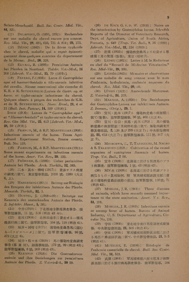 84, 531. (11) DELAFOND, O. (1851。 1852): Recherches Sur une maladie du cheval encore psu connue. 29, 173。 De 1s fevre typhoide maladie qui a (32).30DDKROCI (1843)・ chez le cheval, quement dans quelques contrees du departement de la Marne. 72zZ., 20, 328. 個 紅 JEEKVATL。) (HB95): reone @eD1ZOOt{1- PernicioSse Anamie 。 U$) FAVERO, F.(1916): Larve di CZs7Zo の 27zz5 ez ed ge7zzo777oz の g/zy e fifo-anemia infettiva Alcune osservazioni alle ricerche di 民 .R. e R.SEYDERHELM (Larves de Czs/ ヶ . eg-. et gezzz。 et typho-anemmie infectieuse du cheval. Oulques obsery. a propos des recherches de KK.R, et de R. SEYDERHELM). Azzoy。 7co/.。 214 et 21 [zz//. 7zs/。 ア ZsyZeg7。 4。559 (1916) ]. IDEN (19-6): Larves de “Cgzs/7o ヵ ZZzzs egzzz et “2 刀 zez2o7 ア oz の 7Zs” et typho-anemie dn cheval. Aeo. G2z 782. Pe.。 85, 613 [/g/es の . Vez.- ル 7z。 そ (15) ERANCiS, M., 層 R.P. MARSTELLER (1908): Infectious of the caultural Experiment Bull. No. 119. (16) FRANeC1S,。 M., &amp; R.P. MARSTELLER (1911): Some recent experiments on infectious snemia of the horse. 4zzez. Vcz. eo.。 89. 132. (17) FROHNER, E. (1886): anerni3 horse. Texas Agri- Station。 Brazos . county,。 U り eber periniciose 47c か . 77e77。 12, 383. (18) 。 二 木 ・ 高 木 ・ 磯 崎 (1917): 艇 疹 チ フ ス 病 原 の 研究 に 就 て , 東京 辻 事 新 誌 。 2028 中 , 1280 (大 正 6, 上 )、 (19) HABERSANG (1921)・ des Errecers der infektiosen Anammie der Pferde. (20) HEwpPEgrL。 ]. (190809) ・ Beitrae zur 人 Kenntmis der snsteckenden Anarmmie der SIerde. ググ. 7 みた ん ZZ. 万 zzzs/.、 5 381. (21) 今 電 Q910) : 下北 郡 地方 錠 計 本 報告. 際 (22) 泉川 (1908): 北 秋田 地方 に 衣 生 せる 一 種馬 爆 流 行 病 に 就 て . 陸軍 獣 編 事 , 104 中 , 110 (明治 41). (23) 城間 ・ 河 只 (1937): 億 菜 性 招 碧 患 馬 に 認 む る 一! スピ ロ ヘ ー タ 」 に 就 472 (大 正 6)- 2 城井 ・ 佐 々 木 (1910): 馬 の 俺 染 性 招 血 研究 土 ( 第 芽 同 ), 細菌 束 雑 誌 , 172 跳 , 99 (明治 43) : 陸軍 際 世 半 8 現 , 203 (明治 43) 25) KrLEMPiN (1918): Die Gasstruslaryen- anamie und ihre Beziehungen zur Dernizi6sen Anamie der Pferde. Vczezzzg/ た .。 90 59. て , 陸軍 誤 凡 園 報 , 96 競 , 9 (26) pg KocCKk G. V. D. W. (1918): Notes on the intoxsication by Gastrophilus 1sryae. 5th- て 6th Reports of the Director of Veterinary Research, Dept. of Agriculture。 り nion of South Africa, Pretoria。 D. 649 [77o ヵ 。 Ve/. zz//.。 8, 36 (1920) : gz ヵ Zes の .。 Ve と - ル 7eZ.。 91124 (1923) ]. (27) 近藤 932): 佑 染 性 貧 正 馬 ょ り 僅 養 ぜ る 時 球 責 さ 其 の 衆 落 ( 交 報 ), 東京 (昭和 7). (28) LEDRO (i861): Lettre a IM. le Redacteur en chef du “Recueil de IMGdecine Veterinarre.” が ec. ル 72Z- ソリ @Z., 8S, 930. (29) TLIGNEE(1843)・ Sur une maladie de sang connaue sous le nom danhemie。 hydrohemie, cachexie cheval. ccc. 72Z. レ @., 0, 30. (30) LUOHRS (1922) ・ ググ. VczezZz@/ を .。 94。329. (31) MARXER, A. (1920) ・ der Gastrophilus-Larven zur infekti3sen Anamie. グ , 22zz.。(O7zg.)。 29, 1 (32) 宮川 ・ 臣 本 (1917): 俺 染 性 貧血 の 病原 磐 に 就 て ( 勿 圭 ). 陸軍 獣 容 園 報 , 96 引 , 468 (大 正 《). (33) 宮川 ・ 谷 口 ・ 長 尾 ・ AN 0 0 性 貧 地 の 病 6 骨 並 に 其 純 載 養 に 就 . 集 研究 所 夫人 質 計 2 2, 236 及び 299 (大 正 7) 中 央 3 半 誌 。 1 上 C33 (CR 42 ぅ 陸軍 獣 牙 徐 園 郡 , 放電 泌 5 6C7 (5 才 正 7). (34) MiYAGAWA。 『.。 華 。TAN1GUCHI, JM. NAGAO &amp; S. TAKEMOTO (1919,: orgeaniSmn Of contagious 77o の . eZ z//., 7 98. (35) 宮本 (1909): 北海 道 に 於 ける 所 調 馬 の プラ リ 病 調査 . 陸軍 獣 夏 園 報 , 1 中 , 43 (明治 42). (36) IMN 1909): 北海 道 に 於 ける 所 諸 ブ ラ な る も の &gt; 皿 相 如何 . 附 軍馬 補充 部 名 路 支部 に 病 生 の 億 染 性 貧 項 症 富 宗 の 景況 . 陸軍 掴 罰 事 , 116 中 。 7+ (明治 42). (37) MOHLER, J.R. (190C8):・ of animals。 which have recently sssumed imDOr- Memoire et obssrvationS acqueuse dn Anstfeckende Blutsrmnut. Die Beziehungeen. Cultivation of the causal Anasermmia of horses. Three diseases tance to the state sanitarian. ・ 人 47ze7. げた. の ., 54, 198。 (38) MOHLER, J. R. (1909): Infectious anemja or Swamp fever of horses. Bureau of Animal Industry。 けり .S. Department of Agriculturs。 Cr- cular No. 13G. (39) 守田 (1908): 東北 地方 流行 馬 疫 調査 成績 了 報 . 中 央 獣 夏 食 雑 誌 2 505 (明治 4 儲 ) (40) 守田 (1908): 軍馬 答 充 部 萩野 派出 部 に 於 け る 馬 匹 の 碧 液 終 汰 串 に 就 て . 中 央 獣 克 食 条 誌 , 44 5:5 (明治 4})- (41) MOUTELET。 E. (1896): Etiologie de Panhemie essentielle du cheyal. 万 z//. Soc. ご czZ7- ル 72Z. し @/., 14, 523. (42) 武藤 908): 軍馬 補充 部 太原 支部 及び 萩野 派出 部 に 於 ける 流行 病 馬 調査 報告. 陸 還 獣 警 事 , 104