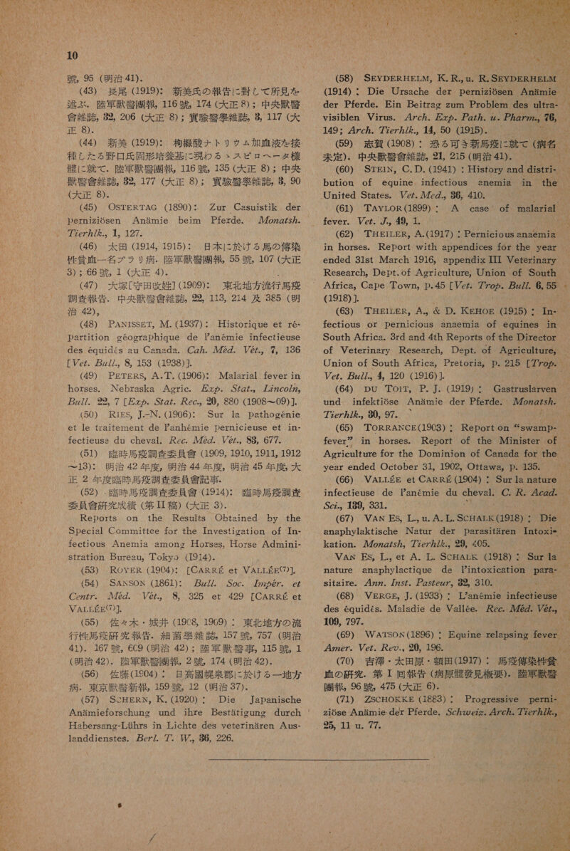 中 , 95 (明治 41)- (43) 長尾 (1919): 新 美 氏 の 報告 に 固 し て 所 見 を 逃 ぶ 。 陸軍 獣 起 園 報 , 116 競 , 174 0 8) : 中 央 獣 腎 宮 雑 誌 。 92, 206 (大 正 8) : 因 区 厄 雑 誌 , 117 (大 正 8)- (44) 新 美 919): 析 機 酸 ナ トリ ッ ム 加 血 液 を 接 NONNRIMMNGia 差 基 に 現 わ る &gt; スピロヘータ 様 に 就 て MA 116 競 , 135 (大 正 8) : 中 央 叶 條 誌 8 。 177 (大 正 8): 洛 須 腎 絹 雑 誌 , $, 90 (大 正 8). (45) OSTERTAG (1890): Derniz1iOsen Anamie beim Pferde. 77eZ77/ を ., 4。 127。 (46) 太田 (1914, 1915): 日 本 に 於 ける 馬 の 俺 染 性 貧 正 一 名 ブラ 9 病 . 陸軍 掴 太 園 報 , 55 中 , 107 (大 正 9S) : 66 競 , 1 (大 正 4)。 (47) 犬塚 [守田 攻 姓 ] (1909): 東北 地方 流行 感 意 調査 報 和 . 70 共 信 雑 誌 。 喝 , 113, 214 及 385 ( 明 治 42), (48) PANiSSET, IM. (19837) ・ partition oeographique de Panemie infectieuse des equides au Canada. Cg ヵ . ルル 72Z. V@.。 7。 136 eZ p///.。 8, 153 ((1938)9. (49) 。 PETERS。A. 丁 .(1906): Malarial fever in horses. INebraska Agric. 万 その. .S72 た 。 ア ZZ2co/Z2。 7z//. 292。 7 [万 の . 5ZgZ.。 ec.。 0, 880 (1908 て 09)]. (50) RIiES, J.-N. (1906): Sur la pathogenie et le raitement de anhemmie Dernicieuse et 1n- fectieuss du cheyal。 cec. ル 72Z. ソ @ の ., 88, 677. (51) 臨時 馬 導 調 査 委員 會 (1909, 1910, 1911, 1912 ー13): 明治 42 年 度 , 明治 44 年 度 , 明治 45 年 席 , 大 正 2 年 度 際 時 馬 疫 調査 和 要員 食 記 事 ・ (52) 臨時 馬 疫 調査 要員 憲 (1914): 配 時 馬 調 査 委員 信 研 究 成績 (第 芽生 ) (大 正 3). Reports on the Resnulrs Obtained by the Special Committee tor the Investigation of Tn- fectious Anemia amonc Horsss。Horse Admini- stration Bureau。 Tokyo (1914). oz2757. Historique et re・ (54) SANSORN (1861): 万 zZ/. Soc. 7 の 2 め @/. eZ Cez/7。 7222. V@/.。 8,。 325 et 429 [CARRE et VALLEEE7)]. (55) 佐々 木 ・ 城 井 2 1909) : 東北 地方 の 流 行 性 是 疫 研 有 EE 形 吾 ・ 細菌 朱 雑誌, 157 訪 757 (明治 41). 167 中 , 6C9 (明治 42) : 陸軍 環 共 事 . 115 中 。 1 (明治 42). 陸軍 箇 夏 5 2 名 174 (明治 42). (56) 佐藤 (1204) : 國 幌 泉 郡 に 於 ける 一 地方 病 . 東京 獣 警 新 幸 , 0 12 (明治 37). (57) ScHERN。 氏 . (1920) : Die Japanische Habersane-Lihrs jn Lichte des veterinaren Ans- 1snddienstes. cz/. 7. ル .。 86, 226. 1 人 れれ MV YO MA ば 桂 の り O MNO 6 - NAMPYIM 1 1 い 【 店 1 W 1 (1914) ・ Die Ursache der pernizi6sen Anamie  149: 4Zc ヵ . 77e7 ヵ /., 14450 (1915) . (59) 志 胸 (1908) ・ 未定 ). 中 央 峡 敬 信 雑 誌 , 31, 215 (明治 41). United States。 Vc. ル 7z.。 86, 410. fever. Vez. /., 49, 1. ' (62) TEHEILER,。 A.(1917) : Pernicious anaemia in horses. Report with appendices for the year ended 31st March 1916, appendix III Veterinary Research。 Dept.of Agericulture,。Union of Sonuth Africa,。 Cape Town,。 p.45 [Ve 6 z//. 6, 5 (1918) ]. (63) THEirLER。A.。 D り 。 KEOE (1915) : In- South Africa. Srd snd 4th Reports of the Director Vez. pg//.。 4。 120 (1916) ]. (64) pu Toir, P. J. (1919) : Gastruslarven N に 3 77ez/ ん を .。 80。 97。 (65) TORRANCE(1903) year ended October 31, 1902, Ofttawa,。 E。 135.。 (66) VALLEE et CARR ゃ (1904) : Sur la nature Scz.,。 』89, 331。 anaphylaktische INatur der Darasiftaren Intoxie kation. ozg/ が 57。 77e7 ん 7 を .。 29, 4205. sitaire。 .4zzz. 77z5/。 ア gsZezz7。 82。 310. (68) VERGE, . (1933) : 109, 797. (69) WATSOK(1896) ・ (70) 吉澤 ・ 太 田原 ・ 額 田 (1917) : 血 の 研究 . 第 回 報告 (病原 骸 配 見 概要 ). 陸軍 獣 臣 園 報 , 96 蹴 , 475 (大 正 6). (71) ZSCHOKEKE (16283) * 2 も 774