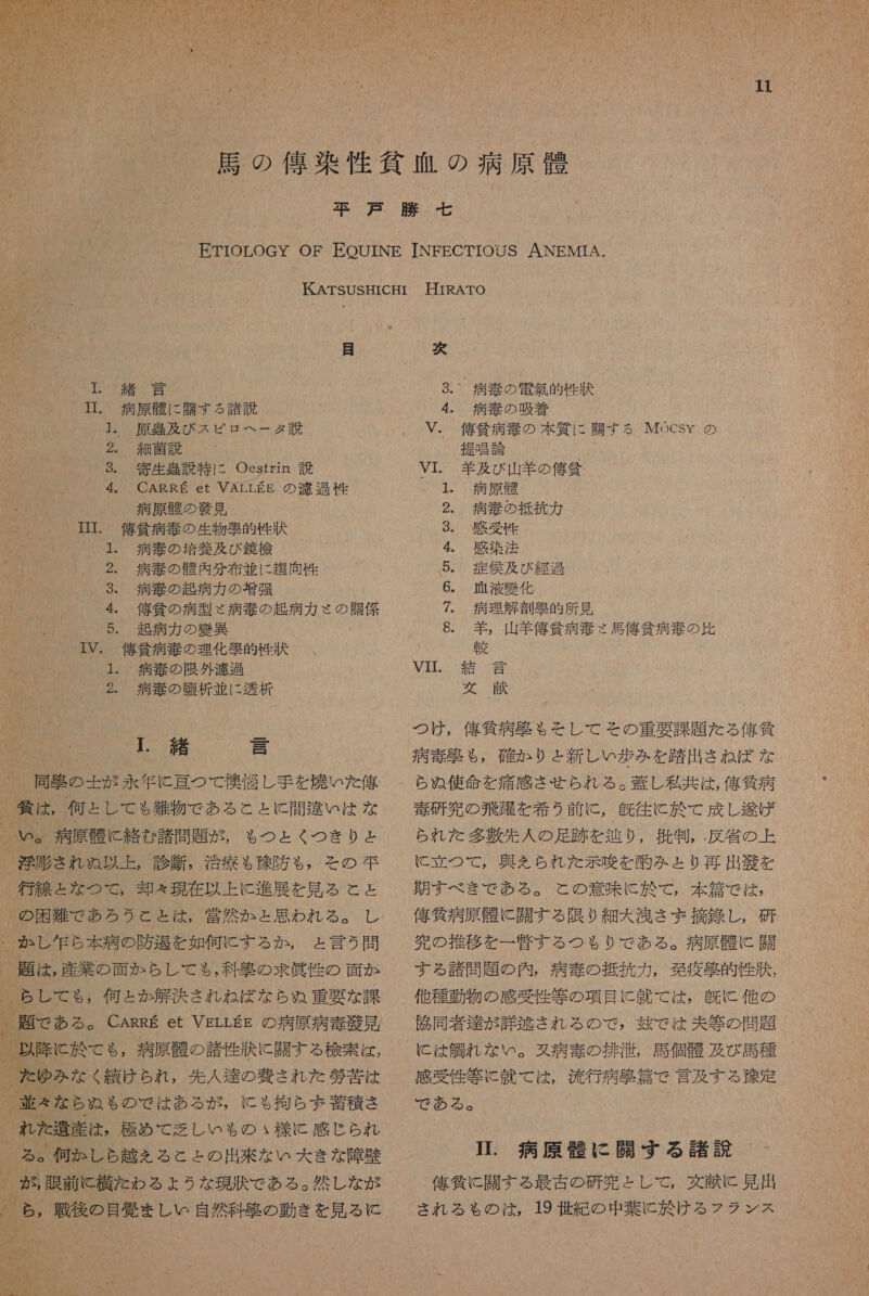 】 2 0 0 人 り 0 6 和 (h カ 4 に 衝 6 し 計 か AN 0 M: が 計 AL Wa 4 と が 7 1 0 50 1 mr 生 本 人 RUA 記 可 RU : ント リル が りあ OUN 半 織り Mt 了 R ま (1 0 0 「 “ いい * _- eg の i Ti M &lt; 上 1 - w 記 が 0 導 ( 0 に [ ! 11 2 324 0 基 0A 居 の 佑 染 性 貧血 の 病原 介 下戸 勝 七 ETIOLOGY OF EOUINE INFECTIOUS ANEMTA. KATSUSHICHI HIRATO 目 次 T. 緒 言 3.~ 病 書 の 電 握 的 竹 上 T. 病原 瞳 に 開 す る 諸説 4. 病 奏 の 吸着 1. 原 及 び ス ピロ ヘー タ 説 V. 俺 貧 病 婦 の 本 質 に 開 す る Mocsy の 2。, 細菌 説 提唱 論 28. 寄生 暴 説 特に Oestrin 読 VI. 着 及 び 山 羊 の 億 貧 4。 CARRE et VALLEE の 渡 過 性 1。 病原 勝 ' 病原 欄 の 艇 見 2. 病 硬 の 抵 拓 力 IIT. 億 招 病 毒 の 生物 際 的 竹 状 9。 感受 竹 1. 病 書 の 培養 及び 鏡 検 4。 感染 法 3 人 2. 病 看 の 購 内 分 布 並 に 超 向 性 .5. 症 侯 及び 経過 3.。 病 旭 の 起 病 力 の 増強 6。 碧 液 好 化 4. 舘 貧 の 病 型 々 病 春 の 起 病 力 さ 0 7。 病理 解剖 区 的 所 見 5. 走 病 力 の 欠 異 6. 壮 , 山羊 刊 貧 病 坦 さ 馬 偉 貧 病 電 の 比 NR IV。 億 当 病 毒 の 理化 避 的 竹 秩 寺 者 1、 病 韻 の 限 外 濾過 M 員 (緒言 ) 2. 病 境 の 暗 析 並 に 透析 交 献 !. 緒 三 9 よ JNND SU りあ 営 然 か と 思わ れる 。 人 。 か し 生 ら 本 病 の 防 過 を 如何 に する か , と 言う 問 た ゆみ な く 績 けら れ , 先 人 達 の 費 さ れ た 夢 苦 は 、 並 えな ら ぬ も の で は ある が , に も 拘ら 二 蓄 積 さ 、 れ た 産 は 。 極め て 乏しい も の ぃ 様 に 感じ られ ら , 戦後 の 目 愛 まし い 自然 料 怠 の 動き を 見 る に つけ , 人 刊 気 病 各 も る を そし て その 重要 課題 た る 俺 貧 病 毒 克 も $, 確か り ょ 新 し い 歩 み を 踏 出 さ ね ば な ら ぬ 使命 を 痛感 させ られ る 。 募 し 私 共 は , 俺 貸 病 夷 研 究 の 飛 吹 を 希 う 前 に , 角 往 に 於 て 成 し 疹 げ られ だ た 多 吉 先 人 の 足跡 を 迅 り , 批 判 , . 反 省 の 上 に 立つ て , 興 を られ た 示唆 を 的 みとり 再 出 驚 を 期す べき で ある 。 と の 意味 に 於 て ,. 本 篇 で は , 信 貸 病原 骨 に 開 す る 限り 細 大 浅 さ ず 摘 銚 し , 研 完 の 推移 を 一 腎 す る つも り で ある 。 病原 想 に 闘 すら る 諸 間 題 の 内 , 病 寺 の 抵抗 力 , 免疫 貢 的 性 的 , 他 種 動物 の 感受 性 等 の 項目 に 就 て は , 及 に 他 の 協同 者 達 が 詳 遂 され る の で , 疲 で は 夫 等 の 問題 に は 人 鯛 れ な い 。 タ 病 奏 の 排 浴 , 馬 個 骨 及び 局 種 感受 性 等 に 就 て では, 流行 病 多 和倉 で 言及 する 和 定 で ある 。 II. 病原 蛋 に 開 す る 諸説 俺 負 に 開 す る 最 古 の 研究 と し て , 文献 と 見 出 され る も の は , 19 世紀 の 中 葉 に 旋 け る フラ ンス