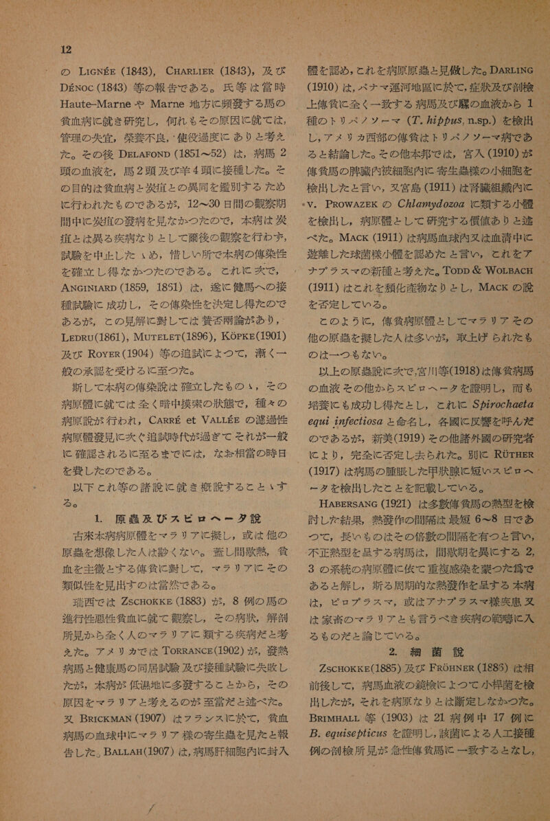 DEgNoc (1843) 等 の 報告 で ある 。 氏 等 は 堂 時 Haute-Marne や Marne 地方 に 頻 敬 する 馬 の 気 血 病 に 就き 研究 し , 何れ も その 原因 に 計 て は , 管理 の 失 宜 , 柴 養 不良 , ' 使 役 過度 に あり と 孝 え を た 。 そ を その後 DELAroNp (1851 て 52) は , 病 馬 2 頭 の 血液 を , 馬 2 頭 及び 羊 4 頭 に 接種 し た 。 そ の 目的 は 貧血 病 と 軸 彰 と の 異同 を 鑑別 する た め に 行わ れん た も ゃ る の で あろ が , 12<30 日 間 の 観察 其 間 中 に 淡 靖 の 合 病 を 見 な か つた の で , 本 病 は 洗 。 六 と は 異 る 疾病 な り と し て 論 後 の 観察 を 行わ ず , 試験 を 中 止 し た ぃ め , 惜しい 所 で 本 病 の 俺 染 隆 を 確立 し 得 な か つた の で ある 。 こと れ に 爽 で , ANcrNrARD (1859, 1891) は , 人 に 健司 へ の 接 種 試験 に 成功 し , その 俺 染 性 を 決定 し 得 た の で ある が , と の 見 解 に 翌 し て は 寿人 可 爾 論 が あり , - LEpRU(1861), MurgrLgr(1896), KOPKg(1901) 及び RoysR(1904) 等 の 追試 に よ ょ つて, 洛 く 一 般 の 承認 を 受け る に 至 つ た を た 。 新 し て 本 病 の 俺 染 読 は 確立 し た も の ょ *, その 病原 骨 に 就 て は 全く 暗中 撲 索 の 状態 で , 種々 の 病原 謗 が 行わ れ , CARRE et VALLEE の 濾過 性 病原 柚 細 見 に 次 ぐ 追 試 較 代 が 過ぎ て それ が 一 般 c 確認 され る に 至る まで に は , な 怠 相 営 の 時 日 を 旨 し た の で ある 。 以下 と れ 等 の 諸説 に 就き 概説 する と と ヽ す る 5e 1. 原 吉 及 び ス ピロ ヘー タダ 説 _ 右 來 本 病 病原 を マラ リア と 擬 し , 或 は 他 の 血 を 主 徴 と する 俺 仙 に 麗し て , マラ リア に その 類似 性 を 見 出す の は 営 然 で ある 。 麗 西 で は ZScHokkg (1883) が , 8 例 の 馬 の 進行 性 悪性 貸 血 に 就 て 盾 察 し , その 病状 , 解剖 所 見 か ら 全 く 人 の マラ リア に 類する 疾病 だ と 基 を を だ 。 アメリカ で は ToRRANcg(1902) が , 多 熱 病 司 と 健康 馬 の 同 居 試 験 及び 接種 試験 に 失敗 し を が, 本 病 が 低温 地 に 多 衣 す る と と か ら , その 、 原因 を マラ リア と 考え る の が 吾 営 だ と 逮 べ た 。 又 BRrckMAN (1907) は フラ ンス に 於 て , 物 血 病 馬 の 血球 中 に マラ リプ 様 の 寄生 紅 を 見 た と 報 告 し た 。 BArLAE(1907 ) は , 病 馬 肝 細胞 内 に 封入 右 を 認め , と れ を 病原 原 趣 と 見 破 し た 。DARriNG_ 上 俺 修 に 全く 一 致す る 病 馬 及び 腺 の 血液 か ら 1 種 の より リ ペ ノ ソー マー (7. 盛 カ 25, n.sp.) を 稼 出 レ , ア メリ タカ 西部 の 俺 筐 は トリ ペ ノ ソー マ 病 で あ る と 結論 し た 。 その 他 本 邦 で は , 宮入 (1910) が 俺 気 馬 の 腸 騰 内 被 細胞 内 tc 寄生 様 の 小 細 胞 を 検出 し た と 言い , 又 宮 島 (1911 ) は 裳 臓 組織 内 と を 検出 し , 病原 骨 と し て 研究 する 償 値 あり と 鞍 = べた 。MAck (1911) は 病 馬 血球 内 令 は 血清 中 に 遊 見 し た 球菌 様 小 醒 を 認め た と 言い し 。 と れ を ア 911) は と れ を 笑 人 産物 な り と し, MAck の 読 を 谷 定 し て いる 。 NN 0 と の よう いと, 俺 所 病原 骨 と し で て マラ リア その 他 の 原 起 を 擬 し た 人 は 多い が , 取上げ られ た も の は 一 つも な い 。 6 の 以上 の 原 強 設 に 炊 で , 宮 川 等 (1918) は 偉人 病 馬 の 血液 その 他 か ら ス ピロ ヘー タ を 應 明 し , 面 も 942 772c7205 の と 命名 し , 各 國 に 反響 を 呼ん だ の で ある が , 新 美 (1919) その 他 諸 外 國 の 研究 著 ー タ を 栓 出し た と と を 記載 し て いる 。 1 HABERsANG (1921) は 多 敷 偉 貸 馬 の 熱 型 を 検 討 し を 結果 , 熱 殴 作 の 開 隔 は 最短 6 こ 8 是 で あ 不正 熱 型 を 呈す る 病 馬 は , 間 惑 期 を 異 に する る 3 の 系 統 の 病原 骨 に 佐 て 重複 感染 を 蒙 つ た 入 で ある と 解 し , 親 る 周期 的 な 熱 芝 作 を 旦 する 本 疾 . は , ピロ プラ スマ , 或 は アナ プラ スマ 粒 突 吊 多 は 家 章 の マラ リア と ゃ 言う べき 疾病 の 範 噂 に 入 る も の だ と 論じ て の る 。 2. 細 菌 説 ' ZscHokkg(1885) 及び FROHNER (188S) は 相 出し た が , それ を 病原 な り と は 嘱 定 し な か つた 。 BRiMArr 等 (1903) は 21 病 例 中 17 例 C . egz2se の 72czs を 護 明 し , 該 計 に よる 人 工 接種 例 の 玉 検 所 見 が 念 性 俺 貸 馬 (に 一 致す ひる と な し , 4 る が SE 科