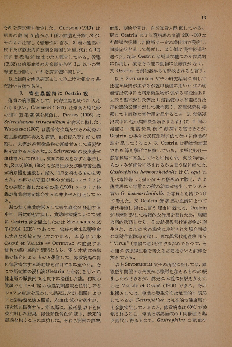  それ を 病原 朋 と 推定 し た 。 Gurscrre (1919) は を の も の は 装 し く 導 形 性 に 富み , 3 頭 の 健 馬 の 皮下 及び 静脈 内 に 該 菌 を 接種 し た 虎 , 何 れ も 9 日 目 に 間 歌 熱 が 始ま つた と 報告 し て いる 。 近藤 (1932) は 病 馬 血液 の 大 多 敷 か ら 径 1 以下 の 購 球菌 を 分 離し , と れ を 病原 双 に 擬 し た 。 以上 細 上 を 俺 貧 病 原 と し て 取上げ だ た 報告 は 甚 だ 徐 い 有 様 で ある 。 3. 寄生 紅 説 特に Oestrin 説 佑 所 の 病原 村 と し て , 内 寄生 を 娠 つた 人 は の 間 に 因 打開 係 を 想像 し , PErERs (1906) は Sc/e ヶ os の 272 7e7/ の cg72772272 を 病原 に 擬 し た 。 WErNBeRc(1907) は 腸管 寄生 庄 及 びそ の 幼 剖 の 窒 詩 腸 粘膜 に 奥 え る 病 筐 , 血行 侵入 等 に 就 て 指 宗 し , 夫 等 が 病原 微生物 の 運搬 者 と し て 重要 役 割 を 演ずる と 才 えた 。 双 Sc/eZos7oyz の 肖 出 液 が 碧 毒 と し て 作用 し , 気 血 の 原因 を な す と 報告 し た 。KRrigs(1906, 1908) も る 赤 馬 巡 暑 及び 腸管 寄生 問 _ が 病原 龍 を 運 し , 侵入 門戸 を 典 を える も の ょ と 考 を た 。 本 邦 で は 守田 (1908) が 最初 フィ ラテ リア を その 病原 に 擬 し た が その 後 (1909) フィ ラリ ア 仔 副 が 俺 外 病 毒 を 媒介 する に 非 まや と 訂正 し て い る 。 、 新 の 如く 俺 気 病 原 と し て 寄生 虫 説 が 礎 胎 する _ 中 に , 馬 忠 暑 を 注目 し , 修験 的 根 手 に ょ つて 途 子 (1914, 1915) で あつ て , 営 時 の 大 米 寺 勤 會 に 大 き な 小 絞 を 投じ た の で ある 。 氏 等 は 元 來 CARRE et VALLEE や OsrERTAc の 重 誠 する 刊 貸 の 経口 感染 に 召 問 むと もち , 祝 ろ 本 病 は 寄生 、_ 駿 の 媒介 に よる も の と 想像 し て , 侯 気 病 馬 の 骨 に 毎 常 寄生 する 局 号 暑 を 注目 する に 至 つた 。 を と で 馬 虹 暑 の 浸出 液 COestrin と 命名 ) を 用 いて , 、 健康 馬 の 静脈 内 久 は 皮下 に 接種 し た 諾 , 初期 の _ 香 際 で は 1 へ 4 匹 の 幼 患 乳 刑 濾液 を 注射 し 殆ど ショ ッ ク 症 汰 を 現 わ し て 名 死 し た が , 個 時 に ょ つ _ て は 多 時 熱 反 應 と 醒 重 , 赤血球 減少 を 起す が , 、 後 容 第 に 板 復 する 。 新 る 馬 に , 致死 量 以下 を 反 復 注 射 し た 結果 , 慢性 熱性 貧血 が 起り , 致死 的 _ 経過 を 招く と と 成功 し た 。 そ れ ら 病 例 の 熱 型 13 血 像 , 割 検 所 見 は , 自然 偉 條 と 酷似 し て いる 。 更に Oestrin に よ る 策 病 馬 の 血 清 200~300cc を 静脈 内 接種 し た 健司 は 一 定 の 潜伏 期 で 区 病 し , 同様 症 汰 を 呈し て 般 死 し , 1 例 は 慢性 経過 を 盾 つた 。 な お Oestrin は 馬 及 び 叉 に の み 特 異 的 に 作用 し , 家系 その 他 の 動物 に は 圭 性 が な く , 又 Oestrin は 消化 器 か ら も 吸 履 きれ る と 言う 。 以上 SEypERHELM 父子 の 研究 結果 に 畔 し て は 種々 召 問 が 生ま る が 就 中 接種 に 用 いた 生 の 幼 浸 出 液 中 に は 病原 微生物 が 混 ま る 可能 性 あり と 云う 由 に 軒 し 氏 等 は 1 浸出 液 中 の 有毒 成分 は 理化 壁 的 影響 に 軒 し て 抵抗 張 く , 高 歴 滅菌 後 接 種 し て も 同様 の 毒 作 用 を 呈す る と と 2. 幼 問 肖 出 液 中 に 他 の 病原 微生物 あり と すれ ば , 1 回 の 接種 で 一 定 潜伏 期 後に 散 病 す る 答 で ある が , Oestrin の 場合 は 反復 注射 に 佐 て 徐々 に 億 條 症 対 を 呈し て くる と と 3. Oestrin は 動物 性 毒素 で ある 等 を 区 げ て 反 誇 し て いる 。 タ 馬 錠 暑 は 一 般 俺 気 馬 に 寄生 し て いる に 拘ら ず , 何故 特定 の も の いみ が 俺 所 に 侵さ れる か と 言う 貼 に 就 て は , Cgs ケ 0 の 7/265 267207Z/07 の 72s は . 692 に 比べ 奏 性 著しく 強い が その 敷 極め て 氷 く , た ゞ 億 気 馬 に は 毎 常 と の 種 の 幼 強 が 寄生 し て いる と 言い C. ヵ 2ezo7702 の 2725 と 億 負 と を 結び つけ て 考 えた 。 又 Oestrin 次 病 馬 の 血 清 に ょ つて 累代 接種 し 得 た と 言う 理由 に て は , Oestrin が 馬 骨 に 肝 し て 持 貫 的 な 作用 を 掌 む た め , 馬 購 は 病 的 状態 と な り , その 結果 異常 代謝 産物 が 産 生 さ れ , と れ が 次 の 動物 に 注射 され た 場合 同様 の 新陳代謝 障 旭 を 趣 し , 再び 暴 常 代謝 産物 印 ち ” Virus (毒物 の 意 ) を 生ま る た めで あつ て , を の 聞 に 病原 微生物 を 巻 を る 必要 は な いと 証 粗 を 加 を で いる 。 以上 SEYpERHErM 父子 の 所 説 に 暫し て は , 柚 後 敷 年 間 種々 な 角度 か ら 検 討 を 加 を る も の が 貫 出し た の で ある が , 皿 先 に 本 説 に 反 駿 を 加 を た の は VALLEE et CARRE (1916) で ある 。 を の 根 手 と し て は , 億 気 の 黄 生 分 布 は 地理 的 に 限局 し て いる が gs の Z/2726S は 汎 在 的 で 健康 語 に る 多 敷 寄生 し て いる と と , 俺 気 病 毒 は 60C で 硫 壌 され る と と , 億 和希 は 病 馬 血 液 の ユ 回 接種 で 超 り 累代 し 得る も の で , Cgs 好 o ヵ 77zxs の 吸血 や