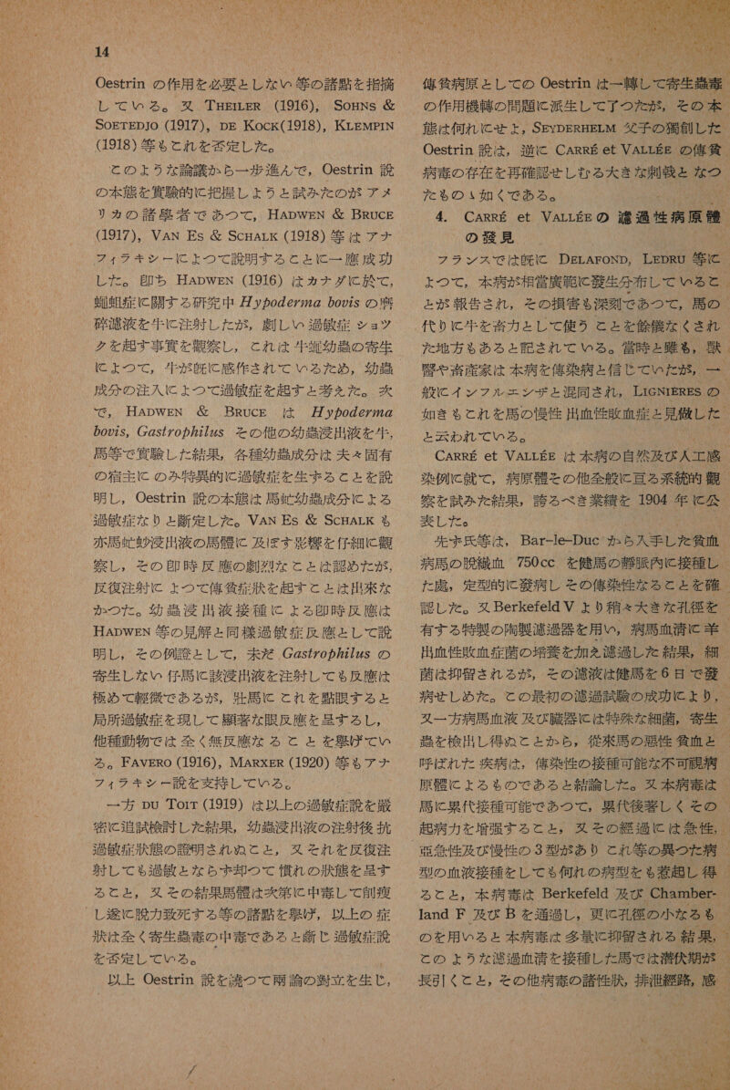 Oestrin の 作用 を 必要 と し な い 等 の 諸 貝 を 指摘 し レ し て いろ る 。 有 双 . THEriLER (1916), SogNs 届 SOETEDJO (1917)。 pg Kock(1918), KLEMprN (1918) 等 も と れ を 否 定 し た 。 と の よう な 論議 か ら 一 歩 進 ん で , Oestrin 訟 の 本 態 を 四 験 的 に 把握 し ょ うと 試み た の が アメ リカ の 諸 敬 者 で あつ て , 耳 ApwgN & BRucg (1917), VAN Es & ScgArk (1918) 等 は アナ フィ ラキ シー に よ つ て 説明 する と と に 一 鷹 成功 し レ し た 。 即ち HADwWEN (1916) は カナダ に 於 て , 遇 上 症 に 開 す る 研究 中 の 96722 の 0922S の 礎 乏 渡 液 を 生 に 注射 し た が , 劇 し い 過敏 症 ショ ツ ク を 起す 事 條 を 盾 察し , これ は 和牛 虹 幼 遇 の 寄生 MO が 。 成分 の 注入 に よ つ て 過敏 症 を 起す と 券 を た 。 爽 で , HADWEN 層 BRUcE は 万 y カ oZ6Z272 の の 922s。 2S77 の カ 7727ZzS その 他 の 効 吉 浸 出 液 を 和牛, 馬 等 で 貸 験 し た 結果 , 各種 幼 強 成分 は 夫々 固有 の 宿主 に の み 特異 的 に 過信 症 を 生ま る と と を 説 明 し , Oestrin 読 の 本 衣 は 馬連 幼 串 成分 に よる 包 敏 症 な り と 記 定 し た 。VAN Es 立 ScHALK も 赤 証 時 昧 肖 出 液 の 馬 帳 に 及ぼ す 球 響 を 仔細 に 観 察し , その 印 時 反 鷹 の 劇 烈 な と と は 認め た が , 反復 注射 に よ つ て 侯 貸 症状 を 起す と と は 出 来 な か つた 。 幼 弄 淫 出 液 接種 に よる 多 時 反 鷹 は HADWEN 等 の 見 解 と 同様 過敏 症 反 鷹 と し て 読 明 し , その 例 計 と し て , 未だ CZs 婦 g カ 272zs の 寄生 し な い 仔馬 に 該 浸出 液 を 注射 し て も 反 應 は 極め て 軽微 で ある が , 百 馬 に これ を 氏 眼 する と 局所 過敏 症 を 現し て 顧 著 な 眼 反 應 を 呈す る し , 他 種 動 物 で は 全く 無 反 鷹 な る と と を 加 げ て い る 。FAYVERO (1916), MARxER (1920) 等 も アナ フィ ラキ シー 説 を 支持 し て いる 。 ' 一 方 pu Torr (1919) は 以上 の 聞 人 敏 症 説 を 厳 宙 に 追試 検討 し を 結果 , 幼 直 浸 出 液 の 注射 後 抗 聞 敏 症状 態 の 應 明 さ れ ぬ と と , 又 それ を 反復 注 射 し て も 過敏 と な ら ず 序 つ て 慣れ の 状態 を 呈す る て と と ょ と , その 結果 馬 骸 は 次 第 に 中 毒 し て 食間 し 次 に 脆 力 致死 する 等 の 諸 貝 を 競 げ , 以上 の 症 状 は 全く 寄生 吉 毒 の 中 毒 で ある と 嘱 じ 過 倶 症 説 を 藻 定 し て いる 。 以上 Oestrin 謗 を 詩 つ て 柄 論 の 翌 立 を 生 , の 作用 機甲 の 問題 に 派 生 し て 了 つ た が , だ も の 如く で ある 。 の 殻 見 hp rdm 本 病 が 相 営 廣 之 に 芝 生 分 布 し て いる と と が 報告 代り に 和牛 を 畜 力 と し て 使う と と を 爺 儀 な くさ れ た 地方 も ある と 記さ れ で て いる 。 と 球 ち われ て いる 。 窒 を 試み た 結果 , 誇る べき 業績 を 1904 年 < 公 実 し た 。 洒 氏 徐 は ! BarEISEDRMGC8 時 浴 和 2 た 応 , は 抑留 され る が , 呼ば れ た 疾病 は , 俺 染 條 の 接種 可能 な 不可 且 病 る と と , 本 病 毒 は Berkefeld 及び Chamber- and F 及び B を 通過 し , 更に 孔径 の 小 な る も