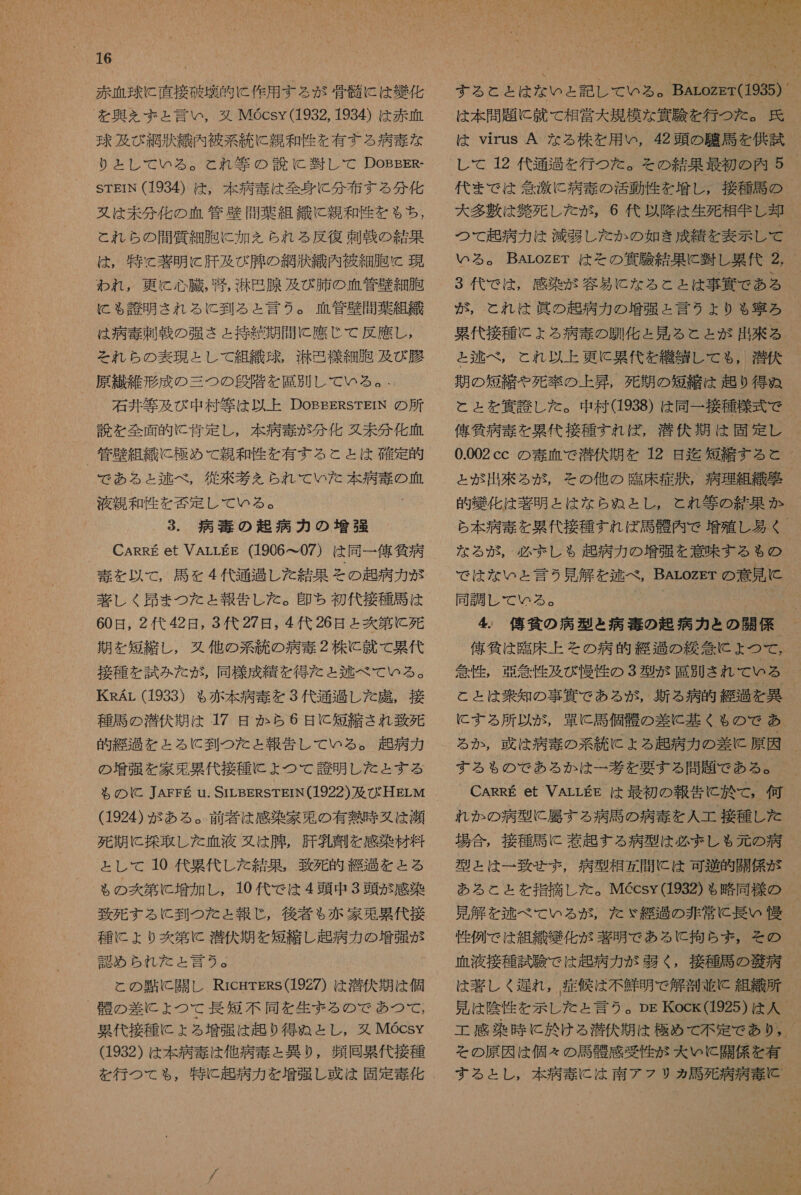 赤血球 に 直接 破 的 に 作用 する が 骨 剛 に は 擬 化 を 興 を と 言い , 婦 MGcsy(1932, 1934) は 赤 血 球 及び 網 汰 織 内 被 系 統 に 親和 性 を 有する 病 毒 な り と し て いる 。 と れ 等 の 読 に 習 し て DoOBBER- STEIN (1934) は , 本 病 毒 は 全身 に 分 布 す る 分 化 又は 未 分 化 の 血管 壁 問 葉 組 織 に 親和 付 を も ち , と れ ら の 開 質 細胞 に 加 を られ る 反復 刺 戦 の 結果 は , 特 &lt; 著 明 に 肝 及 び 有 の 網 激 織 内 彼 細 胞 現 われ , 更に 心臓 , 否 , 光 包 腺 及び 肺 の 血管 藤 細 胞 に こも 誇 明 され る に 到 る と 言う 。 血管 敬 導 葉 組 織 は 病 毒 刺 戦 の 強 さ ェ 持 緒 期 間 に 應 じ て 反 鷹 し , それ ら の 表現 と し て 組織 球 , 光 思 様 細胞 及び腰 原 和 維 形成 の 三 つ の 眉 階 を 属 別 し て いる 。 - 読 を 全面 的 に 月 定 し , 本 病 毒 が 分 化 久 未 分 化 血 _ 管 藤 組 織 に 極め て 親和 性 を 有する と と は 確定 的 で ある と ょ と 称 べ , 徒 挫 大 を られ て いた 本 病 毒 の 液 親 和 性 を 松 定 し て いる 。 2x 3. 病 毒 の 起 病 力 の 増強 CARRE et VALLEE (1906 て 07) は 同一 億 気 病 毒 を 以 て , 局 を 4 代 遂 過 し を 結果 その 起 病 力 が 著しく 史 ま つた と 報告 し た 。 印 ち 初代 接種 馬 は 60 日 , 2 代 42 日 , 3 代 27 日 , 4 代 26 日 と 爽 第 に 死 期 を 短縮 し , 又 他 の 系 統 の 病 毒 2 株 に 就 て 累代 接種 を 試み た が , 同様 成績 を 得 た と 逃 べ て いる 。 KRAr (1933) も 赤本 病 毒 を 3 代 通 過 し た 鹿 , 接 種馬 の 潜伏 期 は 17 日 か ら 6 日 C 短 六 さ れ 致 死 的 紀 を と る に と 到 つた と 報告 し て いる 。 超 病 カ の 増 張 を 家 兎 果 代 接種 に よ つ て 誇 明 し た と する る の に C JAFEFE u. SILBERSTEIN(1922) 及 び HELM (1924) が ある 。 前 者 は 感染 家 束 の 有 熱 時 又は 瀬 死期 に 採取 し た 血液 又は 腫 , 肝 包 約 を 感染 材料 と し て 10 代 果 代 し た 結果 , 致死 的 疾 過 と と る も る の 爽 第 に 増加 し , 10 代 で は 4 頭 中 3 頭 が 感染 致死 する に 到 つ を た と 報じ , 後 著 も $ 赤 家 兎 累代 接 種 に ょ り 爽 第 に 潜伏 期 を 短縮 し 起 病 カ の 増強 が 認め られ た だ と 言う 。 と の 略 に 開 し RicgrERs(192Z) は 潜伏 期 は 個 詳 の 差 に よ ょ つて 藤 短 不同 を 生ま る の で あつ て , 累代 接種 に よる 増強 は 趣 り 得 ぬ と し , 又 MGcsy (1932) は 本 病 毒 は 他 病 赤 と 異 り , 疾 同 累代 接種  は virus A な る 株 を 用 い , 42 頭 の 巴 馬 を 供 試 代 ま で は 念 激 に 病 毒 の 活動 性 を 増し, 接種 馬 の 大 多 敷 は 葬 死 し た が , 6 代 以 降 は 生死 相生 し 者 つて 起 病 カ は 減 到 し た か の 如き 成績 を 表示 レ し で が , と れ は 眞 の 起 病 力 の 増強 と 言う より も ぁ 寧 ろ 累代 接種 に よる 病 奏 の 馴化 と 見 る と と が 出來 る と 逃 べ , これ 以上 更に 累代 を 繊 縛 し て も , 潜伏 期 の 短 諾 や 死 論 上昇, 死期 の 短 詳 は 起り 得 ぬ と と を 任 計 し た 。 中 村 (1938) は 同一 接種 様式 で 舘 外 病 土 を 累代 接種 すれ ば , 潜伏 期 は 固定 し 0.002cc の 毒 血 で 潜伏 期 を 12 日 迄 短縮 する と 的 幾 化 は 著 明 と は な ら ぬ と し , と れ 等 の 果 か な る が , 必ず ましゃ 起 病 力 の 増強 を 意味 する も の で は な いと 言う 見 解 を 近 べ , BALoOZET の 意見 に 同調 し て いる 。 ! 」 俺 條 は 臨床 上 その 病 的 経過 の 締 管 に よ つ て , 管 性 , 誤 管 性 及び 慢 付 の 3 型 が 屋 別 きれ て いる こと は 秒 知 の 事 費 で ある が , 新 る 病 的 経過 を 異 (に する 所 以 が , 軍 に 司 個 陸 の 差 に 基く も の で あ る か , 牙 は 病 寺 の 系 統 に ょ る 起 病 力 の 差 に 原因 する も の で ある か は 一 大 を 要する 問題 で ある 。 れ か の 病 型 に 属す る 病 馬 の 病 奏 を 人 工 接種 し た 場合 , 接種 馬 に 惹起 す る 病 型 は 必 ま しゃ 元 の 薄 型 と は 一 致 せ ず , 病 型 相 問 に は 可 沙 的 開 係 が 見 解 を 逃 べ て いる が , た ぶ ゞ 綴 過 の 非常 に 長い 慢 性 例 で は 組織 嫌 化 が 著 明 で ある に 拘ら ちず ま , その 血液 接種 試験 で は 起 病 力 が 弱く , 接種 馬 の 敬 病 は 著しく 庫 れ , 症候 は 不鮮明 で 解剖 並 に 組織 所 見 は 陰性 を 示し た と 言う 。Dp Kock(1925) は 人 その 原因 は 個 え の 馬 骨 感 愛 性 が 大 い に 開 係 を 有 する と し , 本 病 毒 に は 南ア フリ ァ 馬 死 病 病 雪 ョ