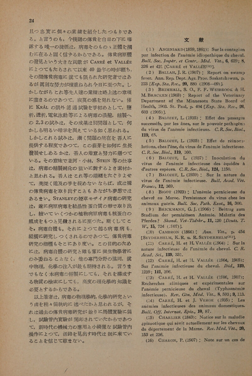 且つ 思 資 に 個々 の 業績 を 紹介 し た つも り で あ る 。 と 言う の も , 今後 謎 の 俺 貸 を 白 日 の 下 に と 晶 路 す る 唯一 の 擁 径 は , 病 赤 と その も の 正直 を 掴 む に 在 る と 固く 信 ま る か ら で あ る 。 侯 貧 病原 財 の 区 見 と いう 大 き な 貢 庶 が CARRE et VALLEE に よ つ て も ただ たら され て 以来 40 人 欠 年 の 時 が 経ち , その 間 俺 貸 病 毒 に 就 て る 限ら ちら れ た 研究 者 で は あ る が 眞 別 な 努力 が 積 重ね られ 今日 に 至 つ た 。 し か し な が ら と れ 等 先 人 達 の 業績 は 略 上 逃 の 剖 項 に 甘 き る の で あつ て , 寂 英 の 感 を 欧 れ な い 。 僅 C KRAr の 限 外 濾過 試験 を 手 初め と し て , 雇 析 , 湊 析 , 電 無 泳動 等 に ょ る 病 毒 の 沖 編 , 精製 へ の る 3 の 試み は , その 成果 は 別 問 題 と し て , 何 か し ら 明 る い 購 示 を 典 ん て いる 如く 思わ れる 。 し か し これら 試み は , 滞 く 問題 の 所 在 を 召 人 に 提供 する 程度 で あつ て , と の 藤 工 を 如何 に 生長 遂 選 せしめ る か は , 吾 人 の 着 意 と 努力 に 懸 つて いる 。 そ の 意味 で 並河 ・ 小 林 , STErN 等 の 仕事 は , 病 毒 の 精製 純化 の 狙い に 将 す る よき 素材 か と 思わ れる 。 吾 人 は と れ 等 の 端緒 を た ぐり よせ て , 奥深 く 追 及 の 手 を 緩め な い な ら ば ば, 或 は 裸 の 俺 貸 病 寺 を 取り 出す と と も あな が ち 夢 想 で は ある まい 。STANLEY の 煙草 モザ イク 病 毒 の 研究 は , 途 に 病原 病 奏 を 結晶 性 蛋白 質 の 形 で 取り 出 し , 績 いて いく つか の 植物 病原 病 毒 ぉ 桜 午 白 の 組成 を も つと 見 條 され る C 至 つた 。 新 くし て と そ 。 病 毒 自 朋 も る , それ に ょ つて 起 る 病 毒 病 も , 縦横 に 研究 し つく され る の で あつ て , 俸 貸 病 毒 研究 の 指標 も を と と に あり 度 い 。 と の 目的 の た め の み 委 ね る と と な く , 他 の 埋 門 分 野 の 衣 同 , 就 中 物理 , 化 學 の 注入 が 最も 期待 され る 。 言う ま で も な く 本 病 毒 の 病 製 に し て も , それ を 構成 す る 物質 の 検索 こし て も, 高度 の 理化 敬 的 知識 を 必要 と する か ら で あ る 。 以上 筆者 は , 病 寺 の 物理 租 的 , 化 欧 的 研究 と い 2 う 面 を 積 々 偏執 的 に 逃 べ だ た か と 思わ れる が , そ れ は 過去 の 俺 気 病 毒 研究 が 角 り C 馬 般 異 験 に 偏 し , 試験 管内 験 が 閑 却 され て いた か ら で あ つ て , 新 時 代 の 機械 カカ の 應 用 と 小 綺麗 な 試験 管内 操作 に ょ つて , 活路 を 見 出す 時 代 は 皮 に 来 て い る と と を 信じ て 長 ま な い 。 文 評 (1 ) ANGINIARD(1859, 1861)・ Sur ls contagion pasr infection de Tanemie idiopathique du cheyal. pz/7. Soc. 7772 の 6Z。e/ CczZ7., 72Z. V@z.。 6, 629: 8, 326 et 421 [CARREE et VALLEEC12)]. (2) BArLrAH。, 了 . R. (1907) : Report on swamp fever. Ann. Rep. Dept. Agr. Prov. Saskatchswan, p. 223 [ ヵ . SZg. が ec.。 20。 880 (1908 一 09) (3) BR1MHALL, S. 〇 ., F. F ド . WESBROOg 必 日 . IM. BRACKEN (1903) : Report of the Veterinary Department of the Minnesota State Board of Health, 1903. St. Paul,p. 404 [&gt; ヵ . .SZZ. 尺 cc.。 926, 603 (1905)1} (4 ) BALOZET, 葉 . (1935) : E 左 et des passagss du virus de Yan6mie infectieuse。 C 〇 , . Soc. zo/.。 HI19, 65. 6 (5) BArLozEgT。 TL. (1935) : Effet de reinocn- lations, chez 8ne, du virus de Pan6mie infectieuss. C. . Soc. zo/.。 本 9。160. ( 6.) BALOZET。 革 . (1937) : HInoeulatiomn du virus de TPanemie infectieuse des 6quides &amp;a. d*autres especes. C. . Soc. zo/.。 424, 1150. ( 7 ) BALOZET。 工 . (1939) : Sur la nature du virus de anemie infectieuse. z/Z. 4cgg. Vez. 7 ケ g72Ceo。 1 の 。369. (8) BieGoT (1923) ・ anemie pernicieuse du chevgl au Maroc. Persistance du virus chez les animaux gueris。 z/7. Soc。 ア 7. 友 zo ム る 16, 300. ( 9 ) BRiCckwANN, G. 本 . (1906) : Beitrag zum Stadium der perniziGsen Anamie. IMalaria des Pferdes ? Sgz の . Vez-77v を 7。。 村 。 120 [の zz な な 7* 45, 724 (:607)]. (GO) CAwtBRON (1866) : 4zz. Ve2z.。 p. 454 [SEYDERHELM,。 氏 . R, un. R. SEYDERHELM(91)]. (11) CARERE, 廿 . et H. VALLEE (1904) : Sur 1a cg の . Scz.。 189, 331. (12) CARRE。 廿 . et 晶 。 VALEEE (1904。 1905): Sur Panemie jnfsctieuse du cheval. 72zZ。 189, 1239, 141。 396. (13) CARRES。 廿 . et 廿 . VALLSE (1606。 1907)s Recherches experimentales sur Panemie pernicieuse du cheval (Typhoanemnie infectieuse).。 Reo。 Cgzz。 人 72. VZ/., 8, 593 : 9, 113. (14) CARR ぁ 。 H. et J。 VERGE (1985) 』 Tes anemies infectieuses des animaux domestiqueSs。 gz/7. O 7zZezzo た 万 の zz.。 10, 87. (15) CHARLiER (1843): Notice sur la maladie epizootique qui sevit actuellement sur es chevaux du departement de la Marne. ec. ル 72Z. Vez.。20, 153 et 236. (16) CHARON, P. (1907) ・ Note sur un cas de ciiniques et