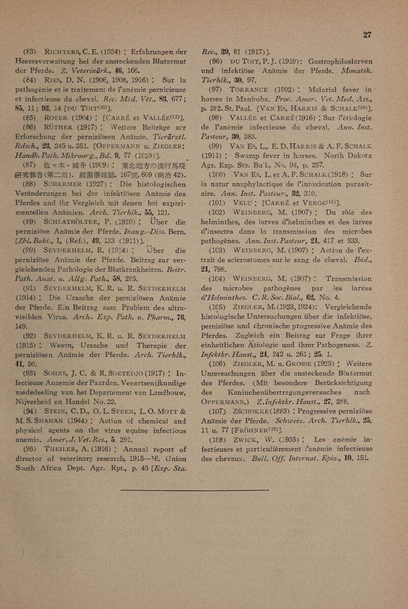 Heeresverwaltung bei der ansteckenden Blutarmut desr Pferde.。 密 . Vezezzzg の 7 ん .。46, 166。 (4) RiEgSs。D. N. (1906, 1908。 1916) : Sar la athogenie et le traifemneni ds 1Yanermnie pernicieuse et infectieuse du cheval. ec. ル 72Z. Pez.。S8, 677: 85, 11 : 98, 14 [DU Torr(96)]. (85) ROYEgR (1904) : [CARRES et VALLEE3)] (86) RUOrTHER (1917) : Erforschung der perniziOsen Anamie. 77e7g@/>//. sc.。28,245 u. 351。[OPPERMANN nu. 1EGLER <* 万 zz の の. zz か . ル 472 を Zoozg., 2 の . 9, 77 (1c29)]. 「 (87) 佐々 本 ・ 城 井 (19C9) : 研究 報告 (第 二 同 )、 組 菌 拘 雑誌 167 朋 , 609 (明治 42)- (88) SCHERNER (1927)・ Die histologischen Veranderunoen bei der inftekiosen Anamie des Pferdes und ihr Verglejch mit denen bei expsri- mentellen Anamien. 47c ヵ . 77ez ヶ 7/ ん を .。 55, 121. (89) SCHLATHOLTER。P. (9130) ・ Uber die perniziGse Anamie der Pferde. 7zgzg.-- の zss. Bern. [2/. zz., 1。( Ref.)。 49, 133 (1911) ]. (20) SEYDERHELM。R. (1974)・ Ober die perniz1Ose 人 Anamie der Pferde. Beitrag zur ver- gleichenden Parhologie der Blutkrankheiten. ez7 ヶ . アア gz77. 4zgZ. zz 477g. 2Z.。 58。 285. (91) SEvDERHELM。 代 . R. u。R. SEYDERHELM (1914) : Die Ursache der perniziosen Anamie der Pferde. Ein Beitrac zum Problem des ultra- viSiblen Virus。 47c ヵ . 万 とめ ZZ。 z. ZZ の 2.。 76, 149. (92) SEvDERHELM。 KK. R. u. R. SEYDERHELM (1915) : Wessn。 Ursache und Therapie der perniziosen Anamie der Pferde. 47c ヵ . 77ez ヵ /.。 41, 50. (93) SoHnNSs, ]. C. 名 R.SoETEDJO (1917) ・ Tn- fectieuze Anaemie der Pasrdsn. Veeasrtsenijkundioe mededeeling van het Departement van Lasndbouw。 INijverheid en Handel No.22。. (94) SrgiN。 C.D.。 O. L. STEEN。 L.O. Morr 錠 IM.S.S 旨 AHAN (1944) : Action of chemicsl sand physicsl agents on the virus equine infectious anermnis。 42ze7. ゾ . ez. es.。5, 291. (95) 華 昌 EiLER,。A. (1916) ・ Annual report of director ot Yeterinary resesrch。1915---16. Union South Africa Dept. Agr. Rpt.。 p. 45 [> ヵ . SZg. Weitere Bejtrage zcr 27 (96) DUTToir。 P.. (1919) : und infektiose 7?ez7/ ん .,。 80, 97. (97) TORRANCE (1902) : Malarisl fever in horses in Msnitoba. 7oc. 4zzez. Vez. ル 7e の . 4ys.。 p- 22.St. Paul. [VAN ES。HARR1S 科 SCHALK(99)]. (98) VALLEE et CARRE(1916) ・ Sur Petiologie de Tanemie infectieuse du cheval. 4zz. 77s/. 2yZezz7。 980, 383. (99) VAN ESs, L., E. D.HAR Ris 科 A.F. SCHALK (1911) : Swamp fever in horses. North Dakots Ager. Exp. Stas。 Bu'1.。 No。 94。 p. 257. (160) VAN ES, 上 L. et A.F.SCHALK(1918) : Sur la natur anaphylactique de intoxicatiOn DaraSit- aire. 4zz. 77zy た . アア ZsZezz.。 82。310. (101) VELU: [CARRE et VERGEU3]. (102) WEgiNBERG。 IM. (1907) ・ Du rGle des helminthes, des Iarves dhelminthes et des lsryves dinsectes dans ls transmission des microbes athogenes. 4zz. 太 z5- Zs7ezz7。21、417 er 533. (1C3) WEgiNBERG,。IM. (1907) ・ Action de Tex- frait de sclerostomes sur le sang de cheval. 7 の z.、 21, 798. 0 (104) WEiNBERG。 M. (1907) ・ des microbes pathogenes par les d 万 ce/2zz77 の ey. C. 尺 . Soc. zo/., 62、 No. 4. (105) Z1EGLER, IM.(1923, 1924)・ histolosische Untersuchunoen せ ber die infektiOse, Gastrophiluslarven Anamie der Pferde. ルル 7ozg が 5.。 ransmission laryes Vercleichende perniziOse und chronische progressive Anarmnie des Pferdes. Zugleich ein Beitrao zur Frace ihrer einheitlichen Atiologie und ihrer Psthogenese. 7 を Z ん 7. Zzz た .。 2 242 nu. 261 : 25. 1. (106) Zi1EGLER, M. u. GROSSE (1925) ・ Weitere Untersuchungen せ ber die snsteckende Blutsrmnut des Pferdes. (Mit besondere Bericksichtivung des aninchentbertraeunesversuches nach OPPERMANN。) 77z7 を を Z を ヶ . 万 zzy/.。 27,2CG. (107) ZSCHOKEE(18e3) : Progressive perniz1OSe Anamie der Pferde. ,Sc ヵ xroez<。 47c. 77ez/ を .。95, 11 u. 77 [FROHNER(23)]. (108) ZWiCk。 W。(:935): Les fectieuses et particulierement anemie infectieuse des chevaux.、 z//. O: 7zZezzg7、 友 の z>.。 10, 151. anemne 1n-