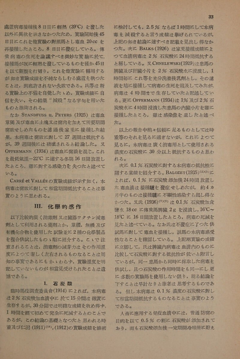 成 置 病 毒 接種 後 8 日 目 に 軽 熱 (39C) を 党 し た 以外 に 異 汰 を 示さ な か つた た め , 四 駿 開始 後 お 日 目 に とれ を 他 資 験 の 脆 大 馬 と し 毒 血 20cc を 再 接種 し た と と ろ , 8 日 目 に 艇 症 し て いる 。 侯 八 病 毒 の 生死 を 論議 すべ き 微妙 な 策 験 に 於 て , 接種 馬 が 有色 に 軽 熱 を 驚 し て いる も の を 僅か 色 日 を 以 て 弟 穴 を 打 切 り , これ を 他 資 有 に 轄 用 する が 如き 羅 朋 成 績 を 不純 な らし むる 鹿 置 を 執 つ た と と は , 到底 許さ れ な い 失 敗 で ある 。 氏 等 は 新 る 次 験 上 の 不備 を 自愛 し た ょ め , 偶 験 成績 に 自 信 を 矢 い じ , その 結果 ” 減 疫 ” な る 字句 を 用 いた も る の ょ 推測 され る 。 な 訪 STANDEUSS u. PETERS (1925) は 毒 血 画 痴 及び 毒 血 に 土塊 婦 は 座 肉 を 加 を て 所 要 期 間 果 , 本 病 奏 は 腐敗 に 時 し て 27 週間 は 抵抗 する が , 39 週間 後に は 硫 雷 さ れる と 結論 し た 。 丸 OPPERMANN (1934) は 毒 血 に 腐 有 農 を 混 じ , と れ を 最低 無 温 一 22C に 送 す る 和 多 期 16 日 間 放 置 し た を ととろ, 雛 に 習 す る 感染 力 を 失 つ た と 称 べ て いる 。 CARRE et VALLEE の 竣 成績 が 示す 如 っ _ 病 土 は 腐敗 に 軒 し て 相 党 期間 抵抗 する と と は 事 軟 の よう に 思わ れる 。 下 . 化 了 的 感 作 以下 比較 的 鷹 く 消毒 紋 鉱 は 騰 器 ウ ク チ ン 減 毒 列 と し て 利用 され る 薬 弾 と か , 宮 骨 , 無機 及び 有機 化合 物 を 使用 し た 試験 並 に 2 種 の 化 届 製 品 を 複合 供 試 し た も ゃ の ぃ 順に 紹介 する 。 と いで 注 意 き れる と ょ と は, 酒 毒 旨 の 減 芽 力 は その 作用 汐 度 に ょ つて 閉 し く 左 右 され る も の な る と と は 周 知 の 事 克 で ある に も る か いわ ら ず , 貸 駿 温度 を 明 語 し て いな いも の が 相 営 見 受け られ た と と は 遺 懐 で ある 。 1 石 有 酸 臨時 馬 疫 調査 当 員 會 (1914) に よれ ば , 本 病 奏 は 2 究 石 眉 酸 加 血清 中 に 於 て 15 分 間 は 確 四 に 生存 まる が , 30 分 間 で は 明確 な 成績 を 政 め 得 ず , + 時 間 を 綴 て 初め て 完全 に 死 滅 する と の と と で ある が が , と の 結論 の 基礎 と な つた と ょ と 思わ れる 時 宣 及 び 仁 田 (1911) ぐ 95, (1912) の 次 験 成績 を 綿密 33 に 検討 し て も , 2.5 完 な ら ば 1 時 間 に し て 本 病 毒 を 減 尊 する と 言う 成績 は 吾 げ ら れ て いる が , 上 記 の 如き 結論 に 達 す べ き 記 載 を 見 出し 得 な か つた 。 爽 に Barks (1926) は 家 束 接種 成績 に ょ つて 血清 病 毒 は 2 多 石 外 酸 に 24 時間 抵 抗 す る と 移し て いる 。 駐 CHNELEWsKr(1929) は 患 馬 の 肛 臓 及び 肝臓 小片 を 2 多 石 災 酸 水 に 肖 漬 し , 1 時 間 毎 に と れ 等 を 充分 洗 浴 後 肛 州 と し , その 演 液 を 鳩 に 接種 し て 病 毒 の 生死 を 追及 し て み を が, 病 毒 は 4 時 間 ま で 生存 し て いた と 記 枕 し て い る 。 更 に OPPERMANN (1934) は 1 及び 2 時 石 央 松 水 に 4 時 間 浸漬 し た 患 馬 の 内 臓 小片 を 難 に 接種 し た と と ろ , 茸 は 感染 多 を 呈し た と 区 べ た 。 以上 の 報告 中 征 々 信頼 に 走る る も の と し て は 時 重 等 の それ を 見 る に 過ぎ な い が , と れ に よ つ て 見 る に , 本 病 毒 は 廣 く 酒 奈 用 と し て 使用 され る 濃度 の 石 有 酸 に 30 分 以上 抵抗 する も の と 思わ %【 も る a 次 に 01 叶 石 災 酸 に 百 す る 本 病 毒 の 抵抗 性 に 闘 す る 業績 を 紹介 する 。 BALozgT(1935)〈④⑮ に と ょ よれ ば , 0.1 多 C 石 災 酸 添加 後 24 時 間 放置 し た 毒 血清 は 接種 騙 を 縮 症 せしめ だ が, 約 人 カ 月 年 の ゃ の は 接種 叉 と 不 品 性 感染 すら 起 し 得 な か つた 。 娘 氏 (1936) ぐ 2⑲) は 01 五條 酸 加 食 具 水 18cc C 俺 貸 馬 有 臓 2g を 浸 潰 し,16 て て 18C KC 16 日 間 放 置 し た と と ろ , 病 毒 の 死 減 を 見 た ょ 区 べ て いる 。 な お 氏 は 不 症 に 了 つ た 供 試 馬 と 暫 し て 毒 血 を 接種 し , 該 馬 の 本 病 毒 感受 性 な る と と を 確認 し て いる 。 上 記 十 次 験 の 成績 に 立 計 し て , 氏 は 腫 臓 内 病 奏 は 箇 清 内 の ゃ の と 比較 し て 石 稀 松 に 回 する 畠 抗 竹 が 低い と 附 言 し て ぃ る が , 同一 患 馬 か ら 同 時 に 探 取 し た 病 奏 を 供 試 し , 且つ 石 四 酸 の 作用 時 間 を も 同一 に し 更 に 多 表 の 深 駿 馬 を 使用 し な い 限 り , 新 る 結論 を 下す と と は 早計 な り と 筆者 は 思 孝 する も の で あ ろ 。 但し 本 病 毒 は 0.1 多 濃度 の 石 選 酸 に 肢 し て 相 営 期間 抵抗 する も る の な る と と は 事 四 の ょ 2 う 人 埋 に 應 用 する 現 疫 血清 中 に は , 普通 防 次 の 目 困 を 以 て 0.5 時 の 割 石 音 酸 が 添加 され で て なり, 面 る 石 室 添加 後 一 定期 間 冷 暗 所 と 貯 を