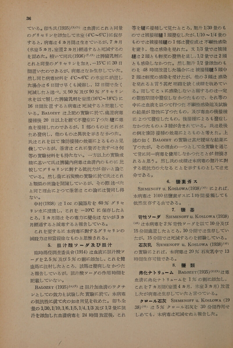 の グリ セリ ン を 添加 し て 氷室 (CC て 6 で C) に 保存 する と , 病 毒 は 4 ヵ月 間 は 生き て の いる が , 7 カ月 (氷室 5 カ月, 室温 2 ヵ月 ) 給 包 する と 死滅 する の を 認め た 。 い て 同氏 (1936) ぐ パ 2 は 肌 臓 外 刑 に と れ と 同 量 の グリ セリ ン を 加え を , 一 15 で に 30 日 間 置 いた の で ある が , 病 毒 は な 訪 生 存 し て いた 。 然し 同じ 病 毒 材料 を CC6C の 水密 に 紹 置 し た 場合 は 6 日 間 で 早く も 減弱 し , 12 日 間 で 全く 死滅 し た と 逃 べ , 又 50 欠 及び 90 グ リモ リン 水 を 以 て 製 し た 腫 臓 乳 刑 を 室温 (16 で て 18 で ) に 16 日 間 放 置 す る と 病 毒 は 死滅 する と 記載 し て ぃ いら る 。BArozET は 上 記 の 宣 有 駿 に 於 で , 席 資 病 毒 血 を 接種 レ し た の で ある が , 1 部 の も ゃ の は と れ が た め 江 病 し, 他 の も ゃ の は 異 伏 を 示さ な か つた 。 李 レ し て いる が , 筆者 は と れ C 導 否 を 表す べき 何 筐 の 邊 駿 材料 を も 持た な い 。 一 方 以上 の 資 験 成 績 に 基 い て 氏 は 腸 臓 内 病 奏 は 血清 内 の $ の に 比 連 レ し て グリ モ セリン KC 避 する 抵抗 カ が 織 い と 論じ て いる 。 然し 装 に 石 秋 酸 の 貨 験 に 於 て 氏 は と れ ょ 類似 の 所 論 を 開陳 し て いる が , その 際 和 逃 べた と 同じ や 理由 に よ つ て 筆者 は と の 論 に は 将 同 し 得 な い 。 中 村 (1938) は 1cc の 騰 器 片 を 60 欠 グリ セ リン 水 に 肖 漬 し , と れ を 一 10'C に 保存 し た と と ろ , 1 ヵ月 間 は その 毒 力 に 嫌 化 は な いな が 3 カ 月 紀 する と 減 奏 す る と 報告 し て いる 。 と れ を 要する K 本 病 泰 に 暫 す る グリ モ セリン の 滅 殺 カカ は 相 営 凌 徐 な も の と 思 付 され る 。 5. 胆汁 酸 ソ ー ダ 及び 胆汁 臨時 馬 疫 調査 委員 會 (1914) は 血液 に 胆汁 基 ツ ー グ を 2.5 錠 及び 5 狐 の 割 に 添加 し , とれ を 健 康 馬 に 注射 し た と と ろ , 該 馬 は 般 病 し な か つた と 報告 し て いる が , 胆 汗 本 ウー ダ の 作用 時間 を 記載 し て いな い 。 BArozgr (1935)〈⑨⑨⑯ は 胆汁 加 血 清 の ウ ク チ ン と し て の 牙 力 を 試験 し た 邊 験 に 於 て , 本 病 毒 の 抵抗 性 に 六 て 炊 の 如き 所 見 を 改め た 。 即ち 全 量 の 1/30,1/10,1/6,1/5,1/4, 1/3 及び 1/2 量 に 腸 汗 を 添加 し た 血清 病 毒 を 24 時 間 放置 後 , と れ 等 を 駿 に 接種 し て 見 た と と ろ , 胆汁 1/30 量 の も の で は 被 接種 講 1 頭 義 症 し た が , 1/10 &gt;1/4 量 の _ も の で は 被 接種 昼 の 1 部 は 般 症 或 は 不 題 性 感染 を 蒙 り , 他 は 感染 を 現れ た 。 妨 173 量 で は 被 種 叉 は 2 頭 と も 軽度 の 光 熱 を 呈し , 1/2 量 で は 2 頭 と る 感染 し な か つた 。 然し 胆 汗 1/2 量 添加 の も の を 48 時 間 放 置 し た 場合 に は 被 接種 弁 5 頭 中 2 頭 は 軽度 の 感染 を 受け た が , 他 の 3 頭 は 感染 る 。 両 し て と ょ と 感染 し な いと 和 す る の は 一 定 の 才 察 期間 中 秋 症 し な か つた も の で , それ 等 の 中 に は 血液 を 以 つ て 行 つ た 不 訓 性 感染 追及 試験 の 結果 が 陰性 に 了 つ た も の , 及び 毒 血 の 後 接種 に よ つ て 和敬 症 レ し た も の , 後 接種 に よる も 毅 症 し な か つた も の 3 種 が 含ま れ て いる 。 氏 は 最後 の 例 を 勿 防 接種 の 落果 に よろ も の と 城 え た 。 上 逃 の 如く BArozET の 次 験 は 基 だ 曖昧 な 結果 に と 了 つ た が , その 理由 の 一 つと し て 全 四 双 を 通じ て 常に 同一 病 境 を 使用 し な か つた と と が 指摘 さ れる と ょ 思う 。 然し 氏 の 成績 は 本 病 毒 の 胆汁 に 斗 する 的 挑 力 の 大 な る と と を 示す も の と し て は 充 分 で ある 。 詞 素 ガス STEMENOFF Uu. も (5 万 ト れ ば , 本 病 毒 は 1009 倍 塵 素 が ス に 1 時 間接 信 し て も 依然 生存 する 由 で ある 。 、 7. 臣 碁 葵 性 ツ ー ゲ ダ SjEwENorr u. KosrowA (1938) (⑳ は 本 病 奏 を 2 多 背 性 ウー ダ を 以 て 10 分 及び 15 分 聞 虎 置 し た と と ろ , 10 分 間 で は 生存 し て い た が , 15 分 間 で は 死滅 する の を 継 験 し て いる 。 石 大 乳 SJEMENOFEF u. KosLOoWA (1938)&lt;%) の 窒 に よれ ば , 人 0 時 間 生 存 可 能 で ある 。 ' 8. 臨 類 発 化 ナ トリ ュー ム BArozEr(1935)②⑨ は 泰 血清 に 引 化 ナチ トリ ュー ょ ム を 1 時 の 割 に 添加 し , これ を 7 ヵ月 問 ( 室 湯 4 ヵ月, 氷室 3 月 ) 放置 レ た が 病 毒 は 生存 じ で いた だ と 言 つ で ゆる クロ ビー ルル 石 克 SJEMENOFF u. KosrOWA (19 38) ぐ 9 は 5 完 クロ ー ル 右 克 を 30 分 間 作 用 せ し め て も , 本 病 奏 は 死滅 せ ぬ と 報告 し た 。