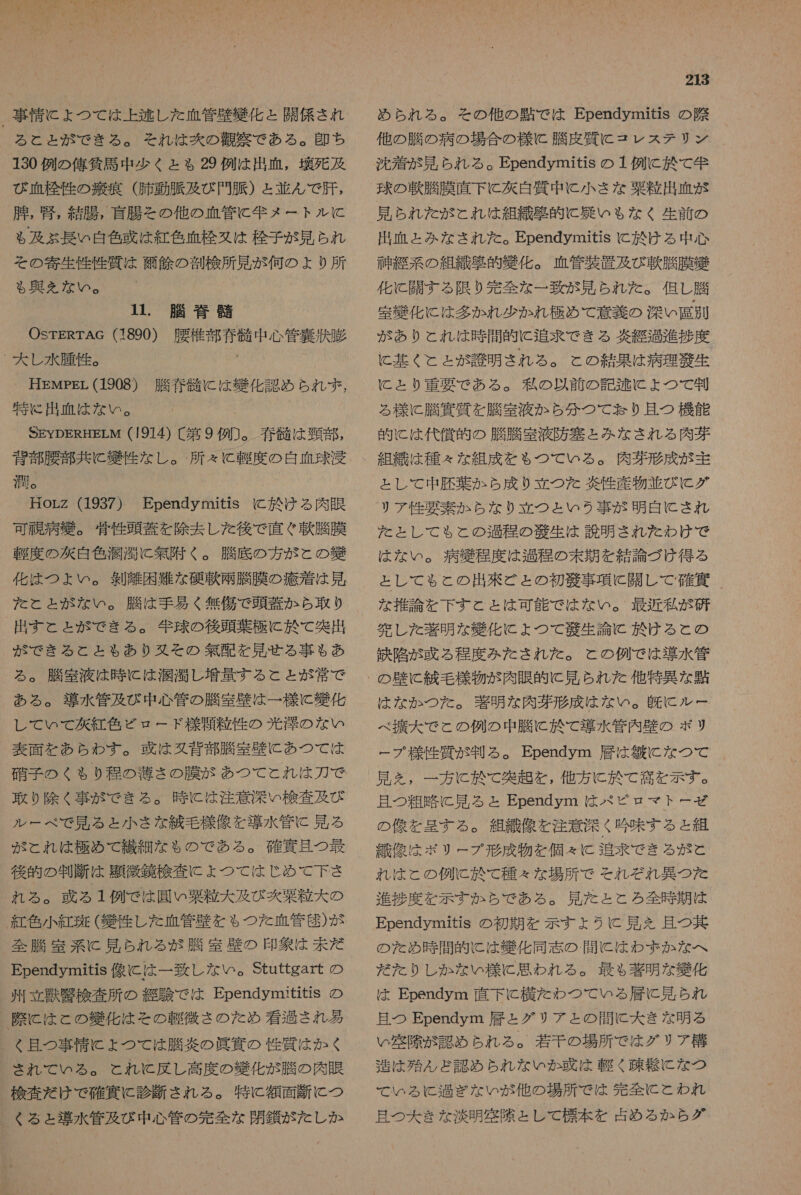_ 事情 に ょ つて は 上 逃し た 血管 歴 織 化 と 開 係 され る と と が で きる 。 それ は 爽 の 盾 察 で ある 。 印 ち 130 例 の 俺 貧 馬 中 少く と も 29 例 は 出血 , 幸 死 及 び 血 栓 性 の 苦 痕 (肺動脈 及び 門 脈 ) = 並ん で 肝 , 腫 , 覧 , 結腸 , 盲腸 を その他 の 血管 に 動 メ ー ト ル に と も 及ぶ 長い 自 色 惑 は 紅色 血栓 又は 栓 子 が 見 られ その 寄生 性 性 質 は 除 鱗 の 剖検 所 見 が 何 の よ り 所 も る 興 え を ない 。 11. 脱 脊 請 OsrERTAG (1890) 腰 槍 都 脊 骸 中 心 管 裏 湊 胎 - 大 し 水腫 性 。 ' HEMpEr (1908) 勝春 計 に は 細 化 認め られ ず , 特に 出血 は な い 。 SEYDEREHELM (1914) 〔 第 9 例 ]。 硝 髄 は 頸 都 , 背部 受 部 共に 絆 性 な し 。 所 々 に 到 度 の 白血球 浸 潤 。 | HorZz (1937) Ependymitis に 於 ける 肉眼 可 恒 病 疾 。 育 性 頭蓋 を 除去 し た 後 で 直ぐ 軟 膳 膜 鞭 度 の 次 白色 潤 濁 に 無 附 く 。 騰 府 の 方 が この 獲 化 は つ ょ い 。 剣 離 困難 な 春 軟 坪 膳 膜 の 疹 着 は 見 た と と が な い 。 騰 は 手 易く 無傷 で 頭蓋 か ら 取 り 出す と と が で きる 。 年 球 の 後頭 葉 極 に 於 て 和 突出 が な で きる と と も あり 又 そ の 無配 を 見 せる 事 も あ る 。 脳 室 液 は 時 に は 潤 滴 し 増量 する と と が 常 で ある 。 導水 管 及 び 中 心 管 の 騰 室 壁 は 一 様 に 化 し て いて 次 紅色 ビロード 様 笑 粒 性 の 光洋 の な い 表面 を あら わす 。 政 は 婦 背 部 膳 室 情 に あつ て は 硝子 の く $ り 程 の 薄 さ の 膜 な が あつ て と れ は 刀 で 取り 除く 事 が で きる 。 時 に は 注意 深い 検査 及び ルー べ で 見 る と 小さ な 編 毛 様 像 を 導水 管 に 見 る が とれ は 極め て 繊細 な も の で ある 。 確 貢 且つ 最 後 的 の 判断 は 題 敏久 検 査 に こよ つ て は じ め て 下さ れる 。 或 る 1 例 で は 園 い 粟 粒 大 及び 静 森 粒 大 の 紅色 小 紅斑 ( 凶 作 し た 血管 月 と を ゃ つた 血管 科 ) が 全 騰 室 系 に 見 られ る が 脳 室 璧 の 印象 は 未だ Ependymitis 像 に は 一 致し な い 。Stuttgart の 州立 沙 攻 検 査 所 の 綴 験 で は EpendymititiS の ) 際 に は と の 幾 化 は その 軽微 さ の を め 看過 され 肥 く 且つ 事情 に ょ つて は 騰 敵 の 眞 真 の 性 質 は か く され て いる 。 これ に と 反し 高度 の 幾 化 が 膳 の 肉 眠 検査 だ け で 確 頁 に 診断 され る 。 特に 額面 断 に つ くる と 導水 管 及 び 中 心 管 の 完全 な 閉鎖 が た し か 213 め ら れる 。 その 他 の 団 で は Ependymitis の 際 他 の 膳 の 病 の 場合 の 様 に 膳 友 質 に コレ ステ リン 沈着 が 見 られ る 。 Ependymitis の 1 例 に 於 て 年 球 の 軟 騰 膜 直下 に 次 白質 中 に 小さ な 森 粒 出血 が 見 られ た が と れ は 組織 移 的 に 娠 いも な く 生前 の 出血 と みな され た 。 Ependymitis に 於 ける 中 心 至 系 の 組織 驚 的 好 化 。 血管 抽 置 及び 軟 脳 膜 織 化 に 開 す る 限り 完全 な 一 致 が 見 られ た 。 但し 勝 室 鍵 化 に は 多かれ 少 か れ 極め て 意義 の 深い 看 別 が あり と これ は 時 間 的 に 追求 で きる 茨 経過 進捗 度 に 基く と と が 訟 明 さ れる 。 こと の 結果 は 病理 散 生 に と り 重 要 で ある 。 各 の 以前 の 記 基 に よ つ て 制 る 様 に 騰 邊 質 を 騰 室 液 か ら 分 つて り 且 つ 機能 的 に は 代償 的 の 脳 騰 室 液 防 塞 と みな され る 肉芽 組織 は 種々 な 組成 を も ぉ つて いる 。 肉芽 形成 が 主 と し て 中 礎 葉 か ふら 成 り 立 つた 敵性 産物 並び に グ リア 性 要素 ぬら な り 立 つと いう 事 が 明白 に され た と し て も と の 過程 の 縮 生 は 読 明 さ れ た わけ で は な い 。 病 緩 程度 は 過程 の 末期 を 結論 づけ 得る と し て も と の 出來 ど と の 初 謎 事項 に 開 し て 確 賀 な 推論 を 下す と と は 可能 で は な い 。 最近 私 が 研 完 し た 圧 明 な 好 化 に よ つ て 人 秋 生 論 に 於 ける と の 鉄 陥 が 或 る 程度 みた され を だ 。 と の 例 で は 導水 管 は な か つた 。 圧 明 な 肉 形 成 は な い 。 及 に ルー べ 振 大 で こと の 例 の 中 騰 に 於 て 導水 管内 長 の ポリ ー プ 様 作 質 が 判る 。 Ependym 層 は 佐 に な つて 見 を , 一 方 に 於 て 突 超 を , 他方 に 於 て 高 を 示す 。 且つ 粗 略 に 見 る と Ependym は パ ビ ピロ マト ー ゼ の 像 を 星 す る 。 組織 像 を 注意 深く 吟味 する と 組 織 像 は ポリ ー プ 形成 物 を 個 え C 追求 で きる が と れ は と の 例 C 於 て 種々 な 場所 で を それぞれ 異 つ た 進捗 度 を 示す か ら で あ る 。 見 た と と ろ 全 時 期 は Ependymitis の 初期 を 示す ょ うに 見 を 且つ 其 の を た め 時 間 的 に は 導 化 同志 の . 間 に は わ ま か な へ だ た り し か な い 様 に 思わ れる 。 最も 著 明 な 獲 化 は Ependym 直下 に 横 た わ つ て いる 層 に 見 られ 且つ Ependym 層 と グリ ア と の 間 に 大 き な 明る い 開 隙 が 認め られ る 。 若干 の 場所 で は グリ プア 構 造 は 殆 ん ど 認 め ら れ な いか 或 は 軽く 疎 閑 に な つ て いる に 過ぎ な い が 他 の 場所 で は 先 全 に と われ 且つ 大 き な 淡 明 空 除 と し て 標本 を 占め る か ら グ