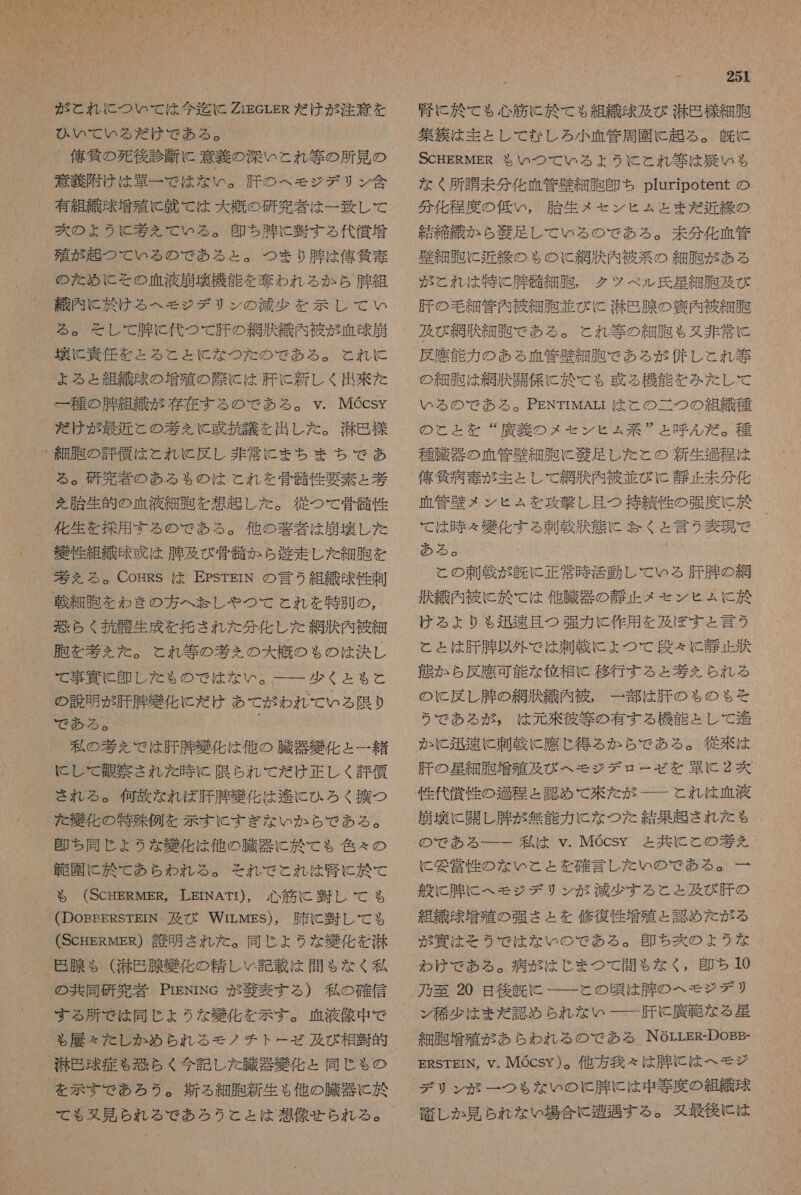 が と れ に つい て は 今 迄 に ZigerER だ けが 注意 を ひい て いる だ け で ある 。 、 俺 気 の 死 後 診断 に 意義 の 深い と れ 等 の 所 見 の 意義 附け は 草 一 で は な い 。 肝 の へ モジ デリ ン 含 有 組 織 味 増殖 に 就 て は 大 概 の 研究 者 は 一 致し て 炊 の ょ うと 巻 を えて いる 。 還 ち 腫 に 回 する 代償 増 殖 が 起 つ て いる の で ある と 。 つま り 有 は 俺 貧 毒 の た め に その 血液 月 再 機 能 を 礁 われ る か ら 肝 組 織 内 に 於 ける へ モジ デリ ン の 減少 を 示し て い る 。 そし て 有 に C 代 つて 肝 の 網 狼 織 内 破 が 血球 崩 環 に 責任 を と る と と に な つた の で ある 。 と れ に と よる と 組織 奈 の 増殖 の 際 に は 肝 に 新しく 出 来 た 一 種 の 腫 組織 が 存在 する の で ある 。 v. MGcsy だ けが 最近 と の 葉 え に 或 拉 議 と 出し た 。 難 包 様 る 。 研究 者 の ある も の は と れ を 崩 性 要素 ょ 基 を 胎生 的 の 血液 細胞 を 根 起 し た 。 従 つて 骨 骸 性 化 生 を 控 用 する の で ある 。 他 の 友 者 は 崩 玩 し た 江 細 胆 を わき の 方 へ 矢 し や つ で と れ を 特別 の , 乏 らく 所 航 生成 を 拒 さ れ た 分 化し た 綱 訴 内 被 細 胞 を 考え を た 。 とれ 等 の 考え の 大 概 の も の は 決し て 事 寅 に C 且 し た も の で は ない 。 少く と も る と の 説明 が 肝 有 牌 舌 化 に だ け あて が われ て いる 限り 2 が 私 の 考 を で は 肝 肛 獲 化 は 他 の 臓器 獲 化 と 一 緒 に し て 抽 察 さ れ た 時 に 限ら ん て だ け 正 し く 評 條 され る 。 何故 な れ ば 肝 腸 組 化 は 進 に ひろ く 撫 つ た を 北 化 の 特殊 例 を 示す に すぎ な いか ら で あ る 。 印 ち 同じ ょ うな 襲 化 は 他 の 臓器 に 於 て も 色々 の 租 園 に 於 て あら われ る 。 それ で これ は 腎 に 於 て も る (ScHERMER, LEINATI), 心筋 に 翌 し て る も (DoEEERSTEIN 及び WrirLwgs), 肺 C 暫 し て も (ScHERMEs) 誇 明 され た 。 同じ よう な 雛 化 を 光 怒 腺 $ ( 滞 巴 腺 媛 化 の 精 し C 記 載 は 間 $ な く 私 の 共同 研究 者 PrENrNe が 和 表 する ) 私 の 確信 する 所 で は 同じ ょ うな 化 を 示す 。 血液 像 中 で  閑 巴 球 症 も 恐らく 今 記 し た 臓器 毅 化 と 同じ も ゃ の て も 又 見 られ る で あろ うと と は 想像 せら れる 。 Y 251 腎 に 於 て も 心筋 に 於 て も 組織 球 及び 光 刀 様 細胞 集 狂 は 主として な し ろ 小 血管 周 園 に 超 る 。 上 SCHERMER や も いつ て いる よう に と れ 等 は 災い も な く 所 講 未 分 化 血 管 歴 細胞 印 ち pluripotent の 分 化 程度 の 低い , 胎生 メ セ ン ヒュ と ま 大 近 の 結 締 織 か ら 和 足 し て いる の で ある 。 未 分 化 血 管 壁 細胞 に 近 締 の も ゃ の に と 網 秩 内 被 系 の 細胞 が ある が これ は 特に 腸 骨 細 胞 , クツ ベル 氏 性 細胞 及び 肝 の 毛細 管内 被 細胞 並び に 光 包 腺 の 穴 内 被 細胞 及び 網 汰 細胞 で ある 。 と れ 等 の 細胞 も 又 非常 に の 細胞 は 網 刀 同 係 に 於 て も 或 る 機能 を みた し て いる の で ある 。 PENTrMAri は と の 二 つ の 組織 種 の と と を “ 廣 義 の メモ セン ヒ ュ 系 と 呼ん だ 。 種 種 臓 稚 の 血管 長 細 胞 C 縮 足し た と の 新生 仙 程 は 俺 気 病 毒 が 主として 網 雇 内 被 普 びに 静止 未 分 化 押 管 禁 メ ン ヒ ふ ム を 攻撃 し 且つ 持 績 性 の 強度 に 於 て は 時 &lt; 獲 化 する 刺 温 故 態 に 訪 く と 言う 表現 で ある 。 ( と の 刺 載 が 久 に 正常 時 活動 し て いる 肝 腫 の 網 ける より る ゃ 迅速 且つ 強力 に 作用 を 及ぼ す と 言 2 と と は 肝 腫 以外 で は 刺 載 に ょ つて で 段々 C 静 正 状 態 か ら 反 鷹 可能 な 位相 C 移行 する と 考え ら れる の に 反し 腫 の 網 故 織 内 被 , 一 部 は 肝 の も の も そ う で ある が , は 元 來 彼 等 の 有する 機能 と し て 衝 か に 迅速 に 刺 載 に 應 じ 得 る か ら で あ る 。 従来 は 肝 の 星 細 胞 増殖 及び へ モジ デ ロ ー ゼ を 婁 に 2 区 性 代償 性 の 如 程 と 認め で て 洲 た が と れ は 血液 崩壊 に 闘 し 腫 が 無能 力 に な つた 結果 起き され を た も の で ある ーー 一 私 は v.MGcsyY と 共に と この間 を に 妥 営 性 の な いと と を 確 言 し た い の で ある 。 一 般 に 肛 に へ モジ デリ ン が 減少 する と と 及び 肝 の 組織 味 増 殖 の 強 さ と を 修復 性 増殖 と 認め た が る が 寅 は そう で は な い の で ある 。 即 ち 炊 の よう な わけ で ある 。 病 が は じ ま つ て 間もなく , 印 ち 10 乃至 20 日 後 双 に 一 一 と の 頃 は 牌 の へ モジ デリ ン 稀 少 は まだ 認め られ な い 一 一 肝 に と 廣 範 な る 星 細胞 増殖 が あら われ る の で ある MNOLLER-DOBE- ERSTEIN, Y. MQcsy )。 他 方 我々 は 肛 に は へ モジ   千 し か 見 られ な どい 場合 に 遭遇 する 。 タ 最後 に は