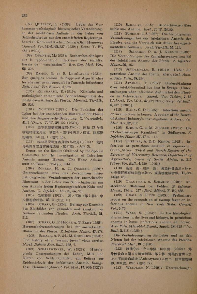 (97) OUABECK。 葉 . (1939): Ueber das Vor- kommen pathologisch histologischer Veranderung- en der infektiosen Anamie in der Leber von Schlachtpferden aus den anamiefreien Reeierungs- bezirken Ko5ln und Aachen. 77zzzg.- の Zss., Hannover [zzres み . Pe/. 47cg., 65,327 (1939): の efs. 7 P。 482 (1939)] (98) OOUENT1N, M.(1933): Recherches cliniques Sur la typho-anemie infectieuse des equides. Essais de パ eo. 2z、 人 ル 72. ソ 2/., 62, 321. (99) RAMON,。 G. et. EE. LEMETAYER (1931): Sur quelques !6sions de Pappareil digestif chez les chevsux ayant succombe a Tanemie infectieuse z//. 4cg の . レ @/. ヶ gzce, 4 278. (109) REiNHARDT, R.(1919)・ 人 Kijinische. und pathologjsch-anatomische Beobachtungen bei der jmfektiosen Anamie der Pferde. 7ozg/s ん . 77e/ カ / た .。 29, 526. (101) RiCHTERS (1929): 。 Die Punktion der Leber bei der ansteckenden Blutarmnut der Pferde und jihre diaonostische Bedeutung. -. Pczezz7@/ た ., 44 1 [の zzzs. アア 0 (0 122 (1930 )]、 (102) 際 軍 兵 区 如 校 研究 部 (1940): 昭和 13 年 豊 MNO 研究 . 陸軍 撲 引 略 報 , 376 有 , 1 (昭和 15)- (1C3③) 具 時 馬 疫 調査 委員 會 ( 馬 政 局 ) (1914): 臨時 干 調査 委員 剣 研 究 成 績 (第 2 稿 ), (大 正 3). Report on 1he Results Obtsined by the Special Committee for the Investigation of Infectious 人 Anemia among 廿 orses. The 是 orse Admini- Stration Bureau, Tokyo。1914. (104) -ROHRER,。 是 . u. 革 . OUABECK (1939)・ Untersuchungen ber das Vorkommen histo- pathologischer Veranderuncen der ansteckenden Blatarmut jn der Lebsr von Schlachtpferden sus den Anamie freien Reoieruncsbezirken Koln und Aachen. . 7 を / ん 7. 婦 Zzs た 55, 91. “Yaccinafion (105) 佐藤 繁雄 (1922):. 馬 ノ 不 尋 (第 1 報 ). 中 央 獣 敬 盆 雑誌 . 吸 , 3 (大 正 11). (106) SCHAAr, G. (1924): Beitrag zur 氏 enntnis des Blutbildes von gesunden und kranken, an Anamie leidenden Pferden. 47c ヵ . 77ez ヵ / た を. 51. な (107) SCHAAF。 G., F. HECKE nu. 丁 . BERT(1935): Herzmuskelveranderungen bsi dsr ansteckenden Blutarmut der Pferde. グ . 7 ん 7 ん 7. 刀 zzs., 47, 178. (108) SCHALK, A.F. 避 L. M. RODERICK(1923): The history of a “swamp fevsr” oz7 の goZg .SZg/. zz//.。 168, 7. (109) SCHARPW1INKEL,、 W. (1927): 廿 isrolo- gische Untersuchungen der Leber。 Milz und Nieren von Schlachtpferdsn,、 ein Beitrag zur Epidemiologie der infektiosen Anamie. 72zZzzg.- の zss. Hannover [7z ヵ Zes ら .Vez. 7 の ., 47, 966( 1927) ]. YiruS Carrier。 (110) SCHEBIiTZ (1918): Beobachtunzxen 5er jnfektiose Anamie. ez/., 7, TP/, 84, 82. (111) ScCHERwMER,S.(1927): Die histologischen Veranderungen bei der infektiosen Anamie des Pferdes und ihr Vereleich mit dsnen bei experi- mentellen Anamien. 4 ヶ 7c ヵ . 77ez ヵ / た ., 55, 121. (112) SEIFRIED、 〇 . u. 本. 氏 REwBS (1940): Die Veranderunoen des Zentrslnervensystcms be der infektiosen Anarmnie der Pferde. グ : 7272 万 2zzs/., 56, 157. (118) SEYDERHELM, R. (1914): Ueber die perniziose Anamie der Pferde. 7. Pz/ ヵ . 4z2/。 z. 47/ g. 47 ヵ ., 5S, 284. (114) STADLER, 華 . (1917): Undersekningar Gver infekiossanami hos hast in Sveree (Unter- Suchungen せ ber infektiose Anamie bei den Pferd- Sgz の . cz. -77 の 5 を. 7, 55 [zzes の . ez. ル 7 の ., 87, 89(1917): 7yop. Vez.gz77.。 6,137 (1918)] MA (115) STE1in, C. D. (1935)・ Tnfectious anemia or swamp fever in horses. A reviey of the Bureau of Animal Industry's investications。7. 4 ヶ :ez. Pez。 Az. 4 ss.。 87, 312. | (116) STROH,。 G. u. M. Z1EGLER (1925): Die “Schweinsberger KKrankhet” in Sidbayern.。 7z7 を 7 ん 7 7Zz5. 27 47 un. 141. CU 有 (117) THEiLER。A. 層 D. KKE 挟 OE (1915): In- fectious or. pernicious anaemia of equines jn South.Africa. 77z7 の gz の 7og77 ヵ ezoz/s o の 7 77e の zeczoz o7 Vezezzzg ア y esegzc/, の eg の eZ た の / 4 gzzcz7ZzZe。 Zzzoz o ア 7 Sozz7 47 ヶ zcg。 p. 215 [7Zop. Vez. z//., 4 120 (1916)] (118) 人選 海 徹 ・ 石 井 進 : 侯 攻 貧血 馬 = 於 み ル 管 髄 巨 上 有 核 細胞 = 就 テ . 家斉 衛生 協 病 報 ,384 (昭和 18). 人 MA (119) TRAUTWEIiN nu. CNT 940)・ An&lt;- Steckende Blutsrmut bei Fohlen. 作 7 た を ん Z. 万 zzs た 174 un. 157: ez/. 72zc. 7 PL) 568. (120) UpDArL 必 FiTCg (1915): Preliminasry report on the recognition of swamp fever or in- fectious anemia jn New York State. CgzzeZ7 Vez..5, 73. 0 G21) WArr。S. (1934): On the histological alternations in the 1iver and kidneys, in pernicious anemia jn horse (infectious anemia in horse)- 4czz gz 7zc7o の zo/. Scgz の ., Supp1.。 JHS, 225[ Vez. z//.,5, 418 (1935)] Die Veranderungen an der Leber und an den Nieren bei der infektiosen Anamie des Pferdes. 77ce7@/z//. 人 ル 77//., 19 ( 1938). G22) 渡 衝 守 松 ・ 今 田 貞 倍 ・ 田 中 笑 一 942) : 佑 菜 性 貧相 = 開 スル 研究 和 遺 . 2 寺 k 貧 血 = 於 ケル 不同 赤 正 球 症 (Anisozytose) = 就 テ . 陸軍 獣 臣 園 報 , 4CO 競 , 1218 (昭和 17). (123) WElipLiCH, N. (1919) : 9 