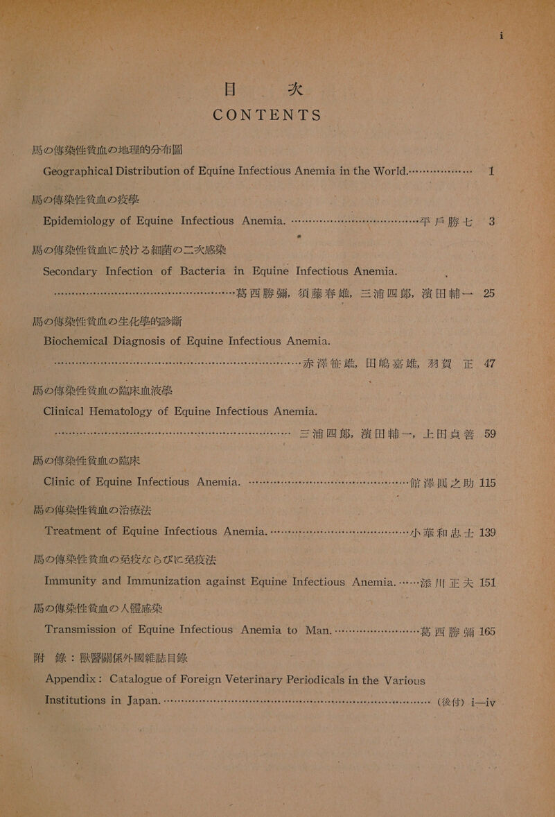    CONTENTS 居 の 償 性質 血 の 地理 的 分 布 較 選 の 侍 近 衝 人 の 導 ' _ Epidemiology of Pauine 0 Anemia。 が Sie ee rs aveiVi を ER 7 が 0 が ee か Z ド 過 腔 世 3 蘭 っ 語ら ー 欠 人 Secondary Tnfection of Bacteria 1n NB Tnfectious Anemmna. EGOKOK PP の 葛西 勝 導 , 須藤 春 友 , 三浦 四朗 閉 田 輔 一 25 、 計 の 人 の 生 人 Biochemical 組 OS of Equine Infectious AR 0 EE 二 0 &gt; の ii…… 赤 洒 息 雄 ,。 田嶋 嘉 和賀 正 7 記 の 大 健作 の 中 床 流 束 Clinical Hematology of Equine Infectious Anemia. DO る YO SR が NMe [ … 三浦 四郎 , 満田 輔 一 , 上 田上 員 閉 59 _ 馬 の 俺 楽 性 貧 血 の 了 臨床 CU of Equine 0 Anemia. OCGCOCC SN まい NISe0eiey2Ieve7 …… DC た 人 灘 彫 2 助 ) 115 馬島 和 邊 の 治 六 PCGStiuEint of Equine Infectious Anemia. ……・ SER COPYTPCUET 小 華 和 加 3 _ 局 の 信 染 性 貧血 の 第 疫 な ら び に 発 疫 法 Immunity and Immunization againSt Equine Infectious Anemia. …… 添 川 正 夫 151 、 記 の 大 人 和 血 の 人 租 了 人 | Transmission of Equine Infectious AO to Man.… ド ドド ーー 葛西 勝 靖 165 7 外 銭 : 用 開 係 旬 較 雑誌 人 、 Appendix: Catalogue ofF Oreign 1 W8KSNNEP DOIESUS1 in the Various 0 &lt; Tnstitutions 1n Japan KOPrO れ OCT の CDOICU DOCEYYLCXOE LOOXOCUOLW と ヤン スク が acelg め NicevtZe 後 付 ) ュー-iv 6 NN 流せ ーー コ AERR の er 5 Se Sc ーー ne Mu マミ レン &gt; }) ミィ ーーーs IS、 oe or うと キー ca いつ 5 re デ の We マ % も ゴー Io る 時 ズ こう 容 往 ws ま い まく 1 o ーー 