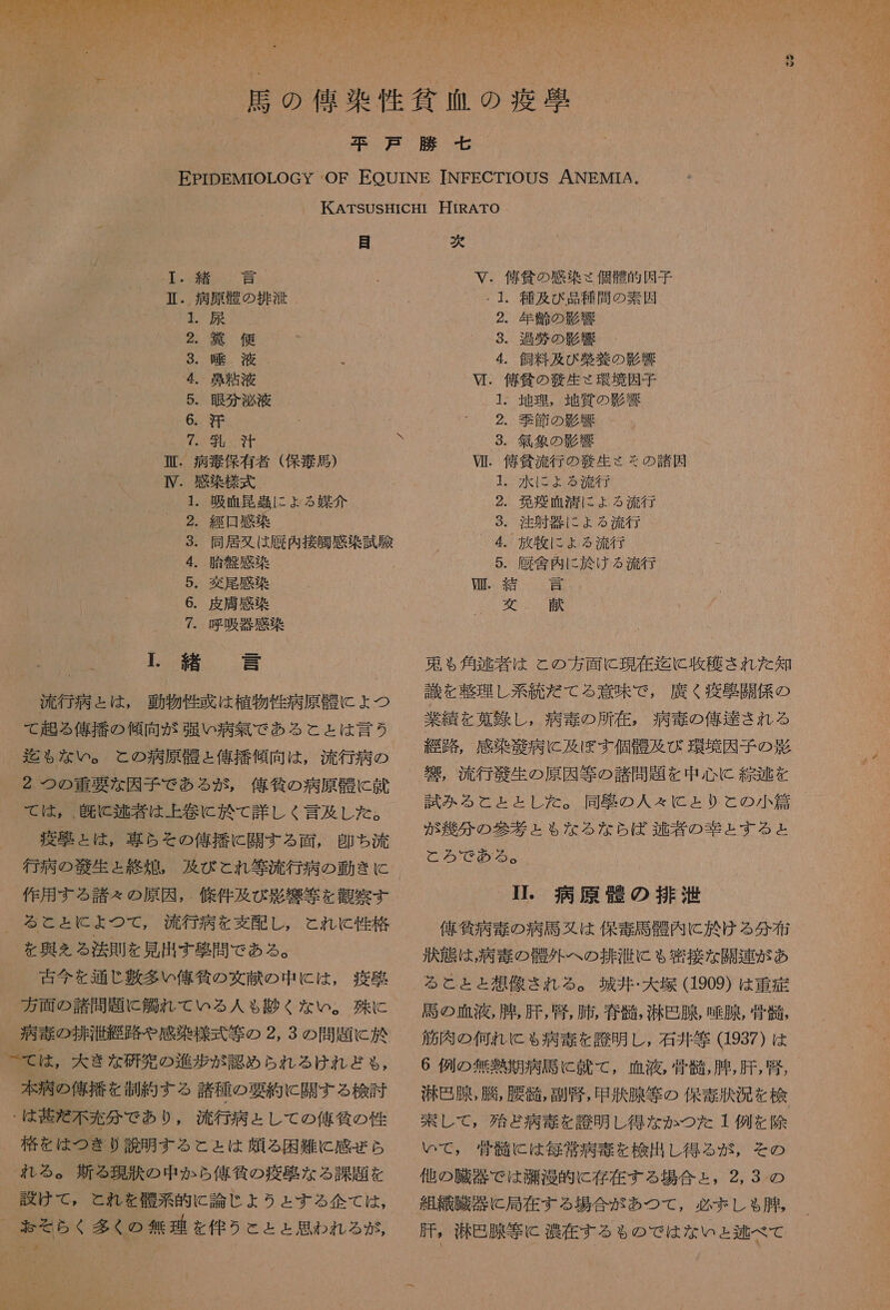 ・ 乳 汗 衛 . 病 乾 保有 者 ( 保 毒 馬 ) IV. 感染 機 式 ・ 吸血 遇 に よる 媒介 ・ 経 日 感染 ・ 変 尾 感 染 皮膚 感 ・ 呼吸 器 感 1 緒言 流行 病 と は , 動物 性 惑 は 植物 性 病原 骨 に ょ つ て 起 る 俺 振ら 傾向 が 纏い 病 握 で ある と と は 言う 迄 も な い 。 と の 酒 原 骨 と 偉 播 傾 向 は , 流行 病 の 2 つの 重要 な 因子 で ある が , 俺 頒 の 病原 骨 に 就 て は , . 皮 と 区 者 は 上 巻 に 於 て 詳し く 言 及 し た 。 疫 台 と は , 専ら その 俺 描 に 関す る 面 , 即ち 流 行 病 の 語 生 と 終 廊 。 及び こと れ 等 流行 病 の 動き に 作用 する 諸 そ の 原因 , 條 件 及び 影響 等 を 秋 察 す 1 2 3 4. 胎盤 感染 5 6 7 を 奥 を る 法則 を 見 出す 聖 問 で ある 。 古今 を 通じ 敷 多い 億 作 の 文献 の 中 に は , 疫 刺 方 面 の 諸 問 題 に 欠 れ て いる 人 も 就く な い 。 殊 に 病 毒 の 排 洪 給 路 や 感染 様式 等 の 2, 3 の 問題 に 於 本 病 の 偉 描 を 沖 約 する 諸 種 の 要約 に 開 す る 検討 格 を は つき り 説 明 す る こと は 類 る 困難 に 感 ぜ ら れる 。 新 る 現 獄中 か ら 俺 抽 の 疫 悪 な る 課題 を 設け て , と れ を 携 系 的 に 論じ し よう と する 企 て は , N)  次 V. 倍 負 の 感染 そ 個 骨 的 因子 ・1. 種 及 び 品 種 問 の 素因 2. 年 齢 の 影響 3. 過 符 の 影響 2. 季節 の 影響 3. 気象 の 影響 VI. 侯 島 流行 の 族 生 くそ の 諸 因 ・ 水 に よ ょ る 流行 発 疫 咽 に ょ る 流行 . 注射 器 に ょ る 流行 放牧 に よる 流行 厩舎 肉 に 於 ける 流行 QG 心 CO ト も 5 ロロ 三 な 送 愛別 東 も 角 芝 者 は と の 方 面 に 現在 迄 に 政和 本 され た 知 識 を 整理 し 系 統 だ て る 意味 で , 廣 く 疫 届 開 係 の 業績 を 旧 録 し , 病 毒 の 所 在 , 病 奏 の 俺 半 さ れる 淫 路 , 感染 衣 病 に 及ぼ す 個 骨 及 び 環境 因子 の 韻 竹 。 流行 毅 生 の 原因 等 の 諸 問題 を 中 心 に 弧 世 を 試み る と と と し た 。 同軸 の 人 々 に と り と の 人 小 和 が 林 分 の 参 才 と も な る な ら ば ば 逃 者 の 圭 と する と と ろ で ある 。 - 芋 。 病 原 衣 の 排 洪 俺 外 病 毒 の 病 馬 又は 保 馬 骨 内 に 於 ける 分 布 状態 は , 病 毒 の 骸 外 へ の 排 江 に も 容 接 な 開 連 が あ る と と と 想像 され る 。 城井 ・ 大 塚 (1909) は 重症 馬 の 血 液 , 腫 , 肝 , 腎 , 肺 , 春 踏 , 激 巴 腺 , 腺 , 骨 談 筋肉 の 何れ に も 病 毒 を 誇 明 し , 石井 等 (1937 ) は 6 例 の 無 熱 期 病 馬 に 就 て , 血液 , 骨 青 , 腫 , 肝 , 腎 , 汐 巴 腺 , 臓 , 腰 准 , 副 腎 , 甲 状 腺 等 の 保 奏 汰 況 を 検 索 し て , 殆ど 病 毒 を 誇 明 し 得 な か つた 1 例 を 除 いで , 骨髄 に は 毎 常 病 寺 を 検出 し 得る が , その 他 の 臓器 で は 消 漫 的 に 存在 する 場合 と , 2, 3 の 肝 。 滞 所 腺 等 に 濃 在 する も る の で は な い ょ 区 べ て