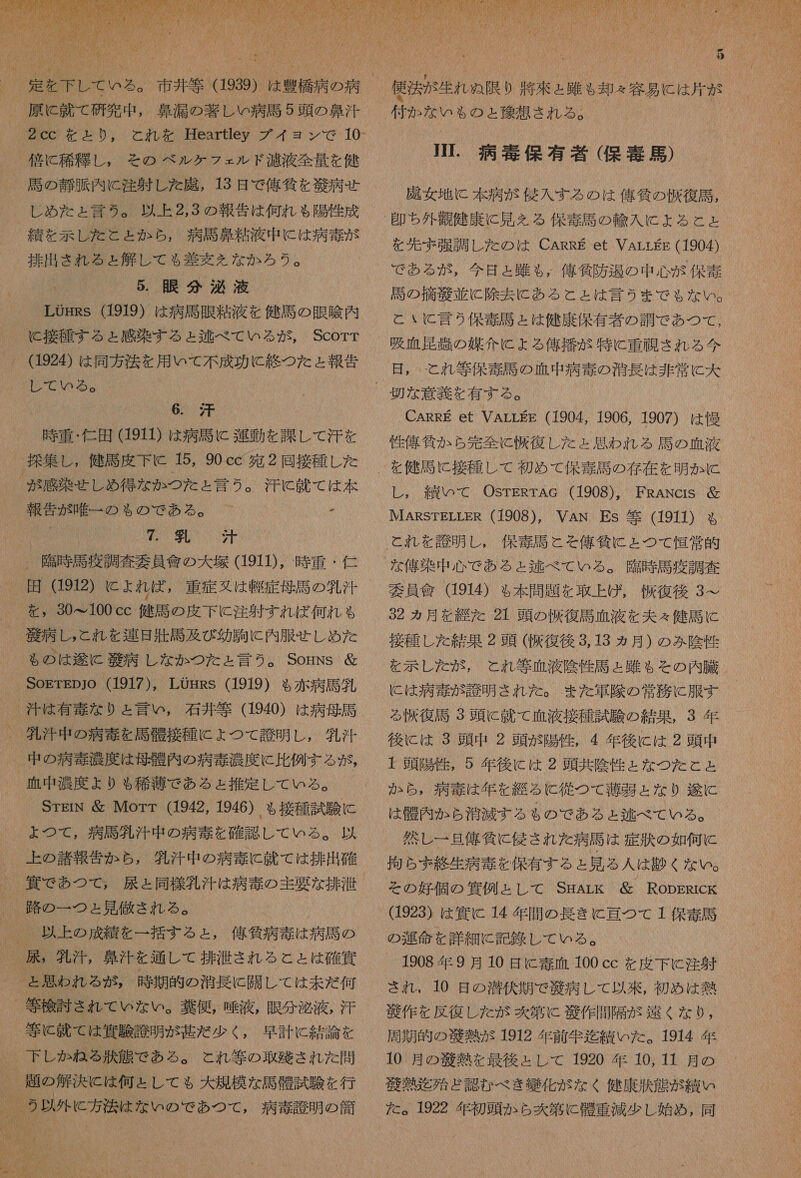  原 に 就 て 研究 中 , 鼻 漏 の 著 し 病 馬 5 頭 の 鼻汁 2cc を と り , と れ を Heartley プイ ョ ヨン で 10- - 位 に 稀 糧 し , その ベル ケ フ ェ ルド 注 液 全量 を 健 馬 の 静 脈 内 に 注射 し た 鹿 , 13 日 で 俺 和 狗 を 芝 病 せ し め た ょ 言う 。 以上 2,3 の 報告 は 何れ も 陽性 成 績 を 示 レ た と と か ら , 病 馬 鼻 粘液 中 に は 病 毒 が - 排出 きれ る と 解 し て も 差 変 を な か ろう 。 ' 5. 眼 分 泌 液 LOgRs (1919) は 病 馬 眠 粘 液 を 健 馬 の 眼 陰 内 に 接種 する と 感染 する ょ 区 べ て いる が , Scorr 。 (1924) は 同 方 法 を 用 いて 不 成 功 に 終 つ た と 報 秋 YU の ! 6. 汗 時 重 ・ 仁 田 (1911) は 病 馬 に 運動 を 課 し て 汗 を 探 集 し , 健 馬 皮下 に 15, 90 cc 多 2 同 接種 し た が 感染 せしめ あ 得 な か つた と 言う 。 汗 に 就 て は 本 報告 が 唯一 の も ゃ の で ある 。 間 人 0 2 人 NN 。 了 臨時 馬 疫 調査 要員 會 の 大 塚 (1911), 時 重 ・ 仁 を 320&lt;100cc 健 主 の 皮下 に 注射 すれ ば 何れ も 義 病 し , と れ を 連理 上 馬 及び 幼 駒 に 内 服 せ し め た る の は 和 途 語 病 し な か つた と 言う 。 SomNs 錠 SogrEpjo (1917), LOgRs (1919) る 赤 病 馬 負 汁 は 有毒 な り と 言い , 石井 等 (1940) は 病 母 馬 江 汁 中 の 病 毒 を 馬 電 接種 に ょ つて 誇 明 し , 所 汗 中 の 病 毒 濃度 は 母 購 内 の 病 毒 沿 度 に 比例 する が , 血 中 濃度 より も 稀 導 で ある ょ 推定 し て いる 。 STEIN Morr (1942, 1946) も 接種 試験 に ょ つて , 病 馬 乳汁 中 の 病 毒 を 確認 し て いる 。 以 上 の 諸 報 告 か ら , 鍋 汗 中 の 病 毒 に 就 て は 排出 確 _ 賞 で あつ て , 硝 と 同様 包 汁 は 病 奏 の 主要 な 排 洪 、 路 の 一 つと 見 人 砲 きれ る 。 、 以上 の 成績 を 一 括 す る と , 佑 気 病 毒 は 病 馬 の _ 展 , 乳汁, 鼻汁 を 通し て 排 湯 さ れる と と は 確 貨 と 思わ れる が , 時 期 的 の 消長 に 開 し て は 未だ 何 等 検討 きれ て いな い 。 業 便 , 嘩 液 , 眼 分 泌 液 , 汗 等 と 就 て は 利 験 誠 明 が 甚だ 少く , 早計 に 結論 を 。 下 し か ね る 状 態 で ある 。 と れ 等 の 取 残 され た 問 、 題 の 解決 に は 何と し て も 大 規模 な 馬 醒 試験 を 行 、 2 以外 に 方 小 は な い の で あつ て , 病 才 訟 明 の 簡 し 1   4 すみ SU (の LuA 格 た し 1 KN [が K ト LWN ま も も さま MAD. 記 NAM68INMAWUURM の 1 5 で 生き 付か な いも の ょ と 和 了 想 され る 。 JI. 病 毒 保有 填 ( 保 毒 馬 ) 謀 女 地 に 本 病 が 侯 入 する の は 億 千 の 収 復 司 , を 先ず 強調 し た の は CARRE et VArrgs (1904) 居 の 摘 庫 並 に 除 到 に ある こと は 言う まで る な い 。 と い に 言 う 保 毒 馬 と は 健康 保有 者 の 調 で あつ て , 吸血 尾 剖 の 媒介 に よる 俺 播 が 特に 重症 され る 今 日 , て と れ 等 保 毒 馬 の 血 中 病 毒 の 消 長 は 非常 に 大 CARRE et VArrEE (1904, 1906, 1907) は 慢 性 偉 貸 か ら 完 全 に 収 復 し た ょ 思わ れる 馬 の 血 液 し , 績 いて OSTERTAG (1908)。 FRANcrs 届 IMIARSTELLER (1908), VAN Es 等 (19I) る 保 毒 馬 こそ 俺 負 に と つて 恒常 的 な 俺 染 中 心 で ある と 逃 べ て いる 。 了 臨時 馬 疫 調査 員 食 914) も 本 問題 を 取上げ , 収 復 後 3 ン 22 カ月 を 継 た 21 頭 の 信 復 馬 血 液 を 夫々 健司 に 接種 し た 結果 2 頭 ( 阪 復 後 3.13 ヵ月 ) の み 陰 性 を 示し た が , と れ 等 血液 陰性 司 と 只 $ る その 内 臓 に は 病 毒 が 誇 明 され た 。 また 箇 際 の 常務 に 服 す る 尺 復 馬 3 頭 に 就 て 血液 接種 試験 の 結果 , 3 年 後に は 3 頭 中 2 頭 が 陽性 , 4 年 後に は 2 頭 忠 + 頭 陽性 , 5 年 後に は 2 頭 共 陰性 と な つた と と か ら , 病 毒 は 年 を 継 る C 従 つて 薄 層 と な り 次 に は 醒 内 か ら 商 滅する る の で ある ょ と 逃 べ て いる 。 代 レ 一 旦 俺 貸 に 侯 さ れ た 病 馬 は 症 汰 の 如何 に 拘ら ず 終 生 病 毒 を 保有 する と 見 る 人 は 競 く な い 。 その 姓 個 の 偶 例 と し て SmArLk 層 RopsRrck 1923) は 和 C 14 年 間 の 長き に 理 つ て 1 控 毒 馬 の 細谷 を 詳細 に 記録 し て いる 。 1908 年 9 月 10 日 に 毒 血 100 cc を 皮下 と 注射 され ., 10 日 の 潜伏 期 で 衣 病 し て 以 來 , 初め は 熱 帝 作 を 反復 し た が 区 第 驚 作 間隔 が 迄 く な り , 周期 的 の 毅 熱 が 1912 年 前 企 迄 績 いた 。 1914 年 10 月 の 世 圭 を 最後 と 上 し て 1920 年 10, 11 月 の 胡 類 迄 殆ど 認 む べき 比 化 が な く 健康 和 伏 態 が 績 い た 。 1922 年 初頭 か ら 区 第 に 内 重 減少 し 始め , 同