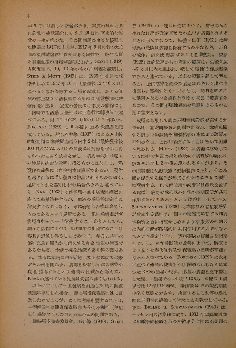 に 稔 激 に 症 訴 悪 化し て 8 月 26 日 に 歴史 的 な 俺 徐 の 一 生 を 終 つ た 。 その 間 同 馬 の 血 液 を 接種 し 3 た 健 馬 は 19 頭 に 上 ろ る が , 1917 年 9 月 に 行 つ を 1 と 同 の 接種 試験 陰性 以外 は 惹く 陽性 で , 総 生 に 古 。 。 。 る 靖 和 定 の 持 績 が 誠 明 され た 。Scorr (1919) 識 _ も 朴 復 後 6, 10, 12 年 の ゃ の に 病 毒 を 應 明 し , 3  STErN &amp; Morr (1947) は , 1935 年 4 月 に 感 染 せ し め て 1947 年 10 月 (接種 後 12 年 6 ヵ月) に 至る も な お 保 奈 す る 1 司 を 記載 し 。 か いる 俺 ' 人 自 の 静止 型 又 は 潜伏 型 な る も の は 通常 敷 回 の 熱 紙 作 後に 起り , 過度 の 疹 役 又 は 不良 の 感 作 に ょ り 何時 で も 活動 し 念 性 又は 宮 急 性 に 韓 ま る ょ 台 べ て いる 。 答 pg Kock (1925) は 7 年 以 - 上 , FosTNER (1939) は 6 年 間 に 理 る 保 毒 馬 を 記 載 し て いる 。 然し 石井 等 (1937) に よる と 比較 100 日 及び 7.5 ヵ月 ) の 血液 に は 病 奏 を 誠 明 し 得 な か つた と 言う 成績 を 示し , 病 馬 碧 液 に は 線 て の 時 期 に 病 奏 を 誠 明 し 得る る の で は な く て , 妥 * 般 作 の 前 後に は 正中 病 毒 は 濃厚 で ある が , 租 作 を ざ か る 従い 骨 外 に 排 注 され る も の の 如く , 和輝 に は と れ を 誇 明 し 得 ぬ 場合 が ある と 区 べ て い る 。TKsAr (1933) は 俺 貸 馬 の 血 中 病 毒 は 経 過 に 應 じ て 動 搭 消長 する が , 碧 液 の 感染 性 は 完全 に 4 疹 天 する の で は な く , 曹 に 朋 ま る か 或 は 高まる d $ ぁ ので ある と いう 見 解 で ある 。 束 に 角 病 毒 が 収 復 馬 血 中 か ら 一 時 清 矢 する と と あり と し て も る , 種々 な 感 作 に よ つ て 再び ぴ 碧 中 に 出現 する と と は 容易 に 想像 し 得る と と で あつ て , 年 月 と 共に 茨 第 に 完全 に 内 内 か ら 治 矢 する 如き 性 質 の 病 毒 で ある な ら 応 , 本 病 の 完全 治 療 も あり 得る 衣 で あ る 。 然 る と 本 病 の 完全 治療 し た も の と 就 て は 未 だ その 例 を 開か まず , 病 毒 を 保有 し な が ら 感 染 欧 疫 を 獲得 する と い 2 俺 貸 の 性 質 か ら 巻 えて , _KRAr の 逃 べ て いる 見 解 は 委 営 の 如く 思わ れる 。 以上 は 主として 一 旦 和 病 を 員 過 し た 馬 の 塊 復 訴 態 に 移行 し た 場合 , 多 ち 病後 保 毒 馬 に 就 て 言 及 し た の で ある が , と いと 考 慮 を 要する こと と は , 一 幅 俺 仙 に は 健康 保 毒 馬 多 ち 全く 不 題 性 ( 無 症 状 ) 感染 な る も の が あろ る か 若 か の 問題 で ある 。 、 臣 時 馬 疫 調査 委員 信 , 石井 等 (1940), STgrN 人 も * ア 和 『 計 2  か ま 5 9 は さま 1 2 っ NR 4 に も *  1 4 し ェ 母語 の 産 駒 は 病 土 を 保有 する の みな ら ず , 不良 の 感 作 に 過 を ば 語 病 する と と を 抽 察 し , 佐藤 (1928) は 病 母 馬 か ら の 産 駒の 人 病 は , 生後 2 週 ー7 ヵ月 以内 に 現われ , 概して 慢 作 で 症 訴 ー 役 で ある ょ 区 べ て いる 。 以上 の 記載 を 通し て 基 え る と , 胎内 感染 を 持つ た 胎児 は 必 ま し ゃ 出生 直 後 直ちに 敬 病 する も の で は な く , 時 旦 を る 内 に 誘因 と な る べき 感 作 を うけ て 初め て 殴 病 する も の で , その 間 不 題 性 感染 の 状態 に ある も の と 見 て 差 変 を えな い 。 ' 「 成 馬 に も 果して 臣 の 不 題 性 感染 が 存在 する か 芸 か は , 英 だ 興味 ある 問題 で も ある が , 本 病 に 開 する 限り 中 和 試 験 や 補 衣 結 合 反 應 に ょ る 診断 不 ェ 思わ れろ る 。MGcsy (1932) は 病 毒 に 感染 し て いる に 拘ら ず 認め 得る 症 捧 惑 は 病理 玉 的 角 化 は 敷 ヵ 月 乃至 1, 2 年 後に 現われ る も の が あり , そ の 間 病 圭 は 沈 獣 捧 態 で 動物 帳 内 に 正 り , その 攻 に 次 病 す る 。 且 ち 俺 作 馬 の 牙 閉 で は 症 秩 を 和 縮 す が 成立 する 師 に は , 個々 の 馬 起 内 に 存する 起 病 性 物質 を 更に 増殖 し め る よう な 未知 の 外 的 丸    か と いう 想定 を 下 し , 交 病 要約 の 複雑 さ を 指摘 し レ て いる 。 また 診断 法 の 改善 に よ つ て , 幣 来 は な ろう ょ 逃 べ て いる 。 FORTNER (1939) は 永年 (と 理 つて 俺 邊 の 被害 を うけ 閉鎖 の 選 む な きい 至 つた 2 つの 農場 の 馬 に , 多量 の 病 毒 を 皮下 接種 し た 諾 , 1 農場 で は 14 頭 中 12 頭 , 久 他 の 1 農 中 全く 反 應 を 示さ ず , 換言 する と と れ 等 の 馬 は 既に 不 題 性 に 感染 し て いた と と を 報告 し て いる 。 ヘッ セン 州 の 汚染 地 に 於 て , 1933 年 以降 正 液 並 に と 組織 区 的 検診 を 行 つ を 結果 7 年 間 に 410 頭 の ーー 