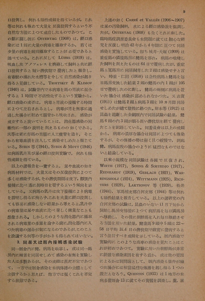   ( 自然 な 方 泌 に よ つ て 成功 し た も の で あつ て , と の 千 に 開 し 既に OsrERTAcG (1908) は , 強 感 染 に は 1 同 C 大 量 の 病 毒 を 擁 取 する か , 若く は 少量 の 演 毒 を 品 拭 取 す る こと が 必要 で ある と 逃 べ で て WM め 。 と れい に 反し て LOFRS (1919) は , 喚 血 し た アノ フェ レス を 磨 確 し て 飼料 と 共に 綴 曲 投 興す る ょ 短い 潜伏 期 で 帝 病 し た と 報告 し , 有毒 軸 の 湧 れ た 水槽 等 を 介し て 自然 感染 が 起り (1940) は , 試験 管内 で 本 病 雪 を 馬の骨 液 に 混合 する ょ 1 時 間 で 不 活性 化す る と いう 買 駿 か ら , 旨 感染 の 成 誠 は , 病 寺 と 胃液 の 接 喉 する 時 間 に よ つ て 堪 太 され る と し , 病 二 が 骨 を 無事 に 通 過 し た 場合 に 初め て 腸管 か ら 吸 下さ れ , 感染 が 成立 する と 読 いて いる と と は , 消化 器 感染 の 困 難 性 に 一 部 の 説明 を 典 を る も の の 如く で ある 。 氏 等 は 更に 仔馬 の 盲腸 に 人 工 彰 管 を 造り 0, そこ と か ら 有 毒 血 清 を 注入 し て 感染 せしめ た と 報じ て いる 。SrEIN 等 (1944), SrpgrN 層 Morr (1946) は 病 馬 外 汗 及 び 展 の 竣 口 投 向 内 で , 何れ も 陽 以上 の 諸 報 告 を 一 覧 する と , 尿 や 血液 の 如き 多く は 感染 する が , その 潜伏 期間 は 皮下 , 玩 須 内 接種 に 比べ 輝 に 長 時 日 を 要する と いう 傾向 を 示 し て いる 。 婦 病 馬 の 外 汁 は 皮下 接種 に より 病 毒 を 詩 明 し 得る に 拘ら ず , こ と れ を 大 量 に 旨 投 興し の 病 毒 時 は 尿 や 血液 に 比べ 著しく 後 量 な こと も され る 病 毒 量 の 多 宴 を 論ずる 前 に , 滑 化 器 内 に 入 つた 病 毒 の 灯 命 が 無 に な る の で ある が , と の と と を 診 議 する 何等 の 手がかり も 得 ら ちら れ て は いな い 。 3. 同居 駐 は 厩 内 接 則 感 染 試 験 : 房 内 に 雨 者 を 同居 せしめ て 感染 の 有無 を 貨 験 し た 人 は 多 敷 ある が , その 成績 は 其 だ 不定 で あつ て , 一 坊 で は 厩 合 感染 を 本 病 佑 挿 の 主 般 と し て 他方 で は 張 く と れ を 耕 定 %  また 1 上 鞍 の 如く CARRE et VArrgs (1906 っ 1907) は 尿 の 汚染 飼料, 水 に よる 綴 日 感染 読 を 張 調 レ を だが, OSTERTAG (1908) も 全く これ に 和 し た 。 門 時 馬 疫 調査 要員 會 も 本 問題 に 就 て は 細心 な 研 宛 を 反復 し 明治 多年 か ら 4 年間 に 旨 つ て 同居 感染 を 真 施し て いる 。 印 ち 城井 ・ 大 芝 (1909) は た 飼料 を 奥 ん た も の は 64 日 で 肖 病 し た が 。, 重症 馬 と 真 馬 房 に 同居 飼育 し た 2 頭 は 感染 せま と 言 い , 時 重 ・ 伝 田 (910) は 急性 病 馬 と 健司 を 毎 日 計 房 交換 し た 結果 2 頭 の 健 語 の 内 1 頭 ぶ 105 日 で 般 病 し た の と 凌 し , 健 馬 の 雨 側 に 病 馬 を 置 いた 場合 は 感染 が 認め られ な か つた 。 タ 意 賀 (9ii) は 健 馬 2 頭 と 病 馬 3 頭 を 10 ヵ月 間 同居 せしめ た が 綿 て 陰性 に 終 つ た 。 岸本 等 (1912) は 昆 吉 を 避 断 し た 金網 厩 内 で 同居 試験 の 結果 , 健 だ と と を 記 勾 し て いる 。 同 委 員 信 は 以上 の 成績 か ら , 病 毒 の 濃厚 な 場合 は 同居 に ょ つて も 俺 染 する が , その 億 描 の 勢 は 器 く 且つ 縦 優 で , 到 記 い ょ 結論 し て いる 。 “ 以 飛 小 規 模 な 同居 試験 は 各 園 で 反復 され , WiRrg (1917), SogNs 層 SosTEpjo (1917), REINEARDT (1919), GERrLAcg (1921), WAR- RINGSHOLZ (1924) , WITTMANN (1925), Ricr- TERS (1929), LAkrroNoV 等 (1939), 松井 (194, 軍馬 補充 郡 白河 支部 (1944) 等 は 何れ る 陽性 結果 を 報告 し て いる 。 以上 の 諸 研 究 の 内 自 河 雪 部 の 試験 は , 慣 争 の いな い 11 月 下旬 か ら 開始 し 馬 羽 交 状 潜 に ょ つて 病原 馬 を 毎日 隣 馬 羽 へ 移動 し , その 後に 朝鮮 馬 を 入れ 毎日 移動 させ る 方 法 を 用 いた 結果 , 健康 馬 9 頭 中 5 頭 は 22&gt; 99 日 相 均 31.4 日 の 潜伏 期 で 確 冥 に 肖 病 する と 言 2 注目 すべ き 成 績 を 示し て いる 。 厩 内 感染 で 濱 販 的 に と の よう な 高 率 の 感染 を 見 た と ょ は こと と 鋭敏 な 感染 素因 を 有する 念 か , 惑 は 他 の 要因 に よる か は 別 問題 と し て , 許 内 感染 $ 條 件 が 摘 つた 場合 に は 相 営 属 烈 な 儲 播 を 趣 し 得る 1 つの 計 左 た な ろう 。 QugNTrN (1933) は 1 地方 の 本 病 多 毅 厩 舎 13 に 就 て その 人 骨 を 調査 し , 甘 , 尿