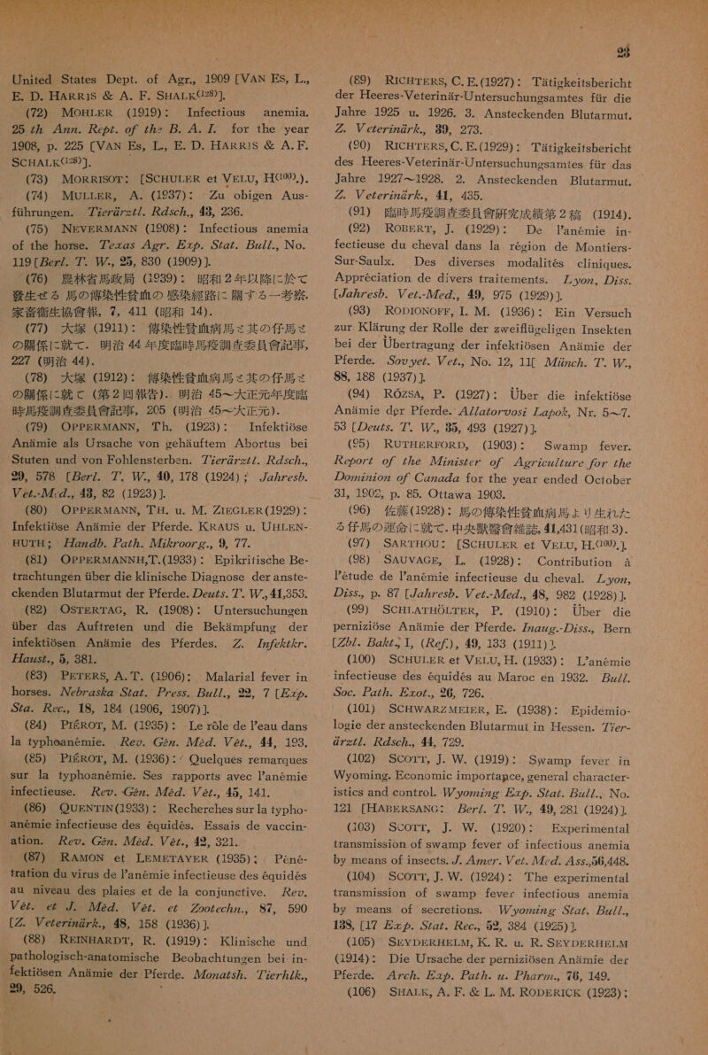  of Agr.。 1909 [VAN ES, 革 ., (72) MOHLER (1919): Infectious anemia. 25 妨 4zz. ez. o7 Z72 p.4.7 for the year 1908, p. 225 [VAN Es, L., E. D. HARRis 避 A.F. SCHALEKG28)]. (73) MORRISOT: [SCHULkR et VELU。 HGO0).). (74) MULLER, A. (1937): Zu obieen Aus- fihruncen. 77ez@7zZ/. Zsc.。 9, 236. (75) NEVERMANN (1908) : Infectious anemia of the horse. 76zgs 4gz. 万 の ヵ . .SZg/. zz//., No. 119 [gez/. 7 95, 830 (1909) (76) 農林 省 馬 政局 1289): 昭和 2 年 以降 に 於 て 誤 生 せる 馬 の 憩 染 性 貧血 の 感染 経路 に 職 す る 一 考 伏 . 家 音 衛生 協會 報 , 7, 411 (昭和 14). (77) 大 塚 (1911): 億 染 性 招 血 病 馬 く 其 の 仔馬 さ の 職 係 に 就 て . 明治 44 年 度 臨時 馬 疫 調査 委員 憲 記 事 , 227 (明治 44). (78) 大 塚 (1912): 偽 染 性 貧血 病 馬 く 其 の 仔馬 さ の 職 係 に 就 こ (第 2 回 報 土 ). 明治 45 一 大 正 元 年 度 臨 時 馬 疲 調査 要員 創 記 事 , 205 (明治 45 王 大 正 元 ). (79) OPPERMANN,。 Th. (1923): Infektiose Anamie als Ursache von cehauftem Abortus be Stuten und von Fohlensterben. 77e7r の 7zZ/. sc., 29,、 578 [Pez/. 7 中 40, 178 (1924) : 7Z/7es の . ez.- ル 7., 8, 82 (1923) ]. (80) OPPERMANN。 丁 耳 . u. M. ZrEGLER(1929) ・ HUTH: 刀 zz の 2. アア 277. 人 72Zoozg.。 9, 77. (61) OPPERMANNH,T.(1933)・ Epikritische Be- trachtungen せ ber die klinische Diasnose der anste- ckenden Blutarmnut der Pferde. の ez な な. 7 上 条 353. (82) OSTERTAG, R. (1908) : Untersuchungen Gber das Auftreten und die Bekampfunc der infektiSsen Anamie des Pferdes. 77z/zAZ/. 刀 Zzzs., 5, 381. (83) PErERS, A.T. (1906): Malarisl fever in horses. 人 Ve の gs&amp;g SZg/. 7ess。 7z//.。 22 7 [ 友 々 の . SZg.。 が ec., 1S, 184 (1906, 1907) (84) PrERor, M. (1935)・ Le r6le de eau dans la typheanemie. eo. 2z. 272. Pe.。44, 193. (85) PEROT, M. (1936) : / Ouelques remarques sur la rtyphoanemie. Ses rapports avec Panemie infectieuse. eo. 2z、 人 72Z. eZ/.。 45, 141. (86) QUENTrN(1983) : Recherches sur la typho- _anemie infectieuse des equides. Fssais de vaccin- ation。 ey。C2z. 272 の. eZ. 9 321. (87) RAMON et LEMETAYER (1935) : Pen6e- frafion du virus de anemie infectieuse des equid6s au niveau des plaies et de la conjunctive. ez. 2z。 ez . 722. ez. cz Zoozec7z.。 87, 590 [2 Vezezzz@7 ん .。 48, 158 (1936) ]. (88) REINARDT, R. (1919): Kinische und pathologisch-anatomische Beobachtaneen bei in- _ fektiosen 人 Anamnie der Tierde. 4422/57. 7Ze77/ ん ., 『 23 (89) RICHTERS, C.E.(1927): Tatigkeitsbericht der Heeres-Veterinar- け ntersucbenesaru46s fir die Jahre ,1925.u。 1926.3。 Ansfeckenden B]urtarmnut。 の. ezezz7z の / ん を.。 89。 273. (20) RICHTgRS,C.E.(1929): Tatickeitsbericht des Heeres-Veterinar-Untersuchunosamtes fir das Jahre 1927--1928. 2. Ansreckenden Blntarmut. グ . ezezzz27 を .。 殺 , 435. (91) 際 吐 居 沖 調査 委 員 親 研究 来 績 第 2 稿 (1914). (92) RoBERT。 本 。 (1929)・ De Panemie ji- fectieuse du cheval dans la recion de Montiers- Sur-Saulx. Des diyerses modalites Appreciation de divers traitemmenfS。 [zzZes の . ソ e/.-7z., 49, 975 (1929)} (983) RODroNogE, 1. M. (1936) : Ein Versuch ZUT KIsrung der Rolle der zweiflioeliven Tnsekten bei der Ubertragune der infekfiosen Anamie der Pferde. So9ye/。 Pe.。 No. 12, 11[ 7722zcZ. 7 SS, 188 (1937) (94) ROZsA, P. (1927): Uber die infektigse Anamie der Pferde.`47/zZoz の osz た go を 。 Nr. 5 っ 7. 59 [の ez が 5。 7 85, 498 (1927) ] (5) RUTHEREORD。 (1903): Swamp feyer. パ が eo7/ oO/ Z2e 22zsZe7 o/ 24gyzcz/Zzz7e 76Z Z7e の ozzzzzzoz の 7 Cgzg の Z for the year ended Octobsr 31。1902。p. 85. Ortawa 1903. (26) 佐藤 (1928)・ 馬 の 億 楽 性 当 碧 病 馬 ょ り 生 れ た る 合馬 の 運命 に 就 て . 中 央 峡 忠久 雑誌 41.431 (昭和 3). (97) SARTHOU: [SCHULER et VsLU, H.Q00).]、 (98). ASAUVAG 要 II (1928) 1 OontrtbuthOh 、 a Petude de anemie infectieuse du cheval. の Zss.。p. 87 [gz ヵ /es の eZ.- ル 7eZ., 48, 982 (1928) ] (99) ScHrLATHOLTER。 P. (1910):・ Uber die perniz1Ose Anamie der Pferde. 77zZzze.- の Zss, [2/. gz。 1 (Ke た ), 49, 183 (1911) (100) SCHULER et VELO, 革 . (1933) : Lanemie infectieuse des equides au Maroc en 1932. 7z//. Soc。 ZZ7. Zoo. 26, 726. (101) SCHWARZMEIER。 EE. (1938)・ Epidemio- logie der ansteckenden Blutarmut in Hessen. 77e/- @zZ7。 sc か.。44 729. (102) SCorr。 」. W. (1919): Swamp feyer Wyoming. Economic importance。 general character- istics and control. 【P ッ yozzzzg そ の . OZg/. zz//.。 No. 12] [HABRSANG:・ ez/. 7 【。49, 281 (1924) } (103) SCOTT。 J. W. (1920): Experimentfal tranSmntssion of swamp fever of infectious anemia by means of insects. 7. 42zer. Pe/. 7 の . 4 sy.56,448. (104) SCOTT, J. W. (1924): 本 he experimenfal transmnssron of swamp fever infectious anemia by means of secretions. yozzzzg .SZg/。 zz//., 18S, [17 万 の. SZgz. ec.。 52,384 (1925) } cliniques. ん yozz。 の Zss. ん の 2Z2。 Bern (105) SEYDERHELM。 氏 . R. nu. R. SEYDERHETLM (1914): Die Ursache der perniziosen Anamie der Pferde. 47zc ヵ . 万 ヶ ヵ . アア. zz. ZZ2.。 76, 149.