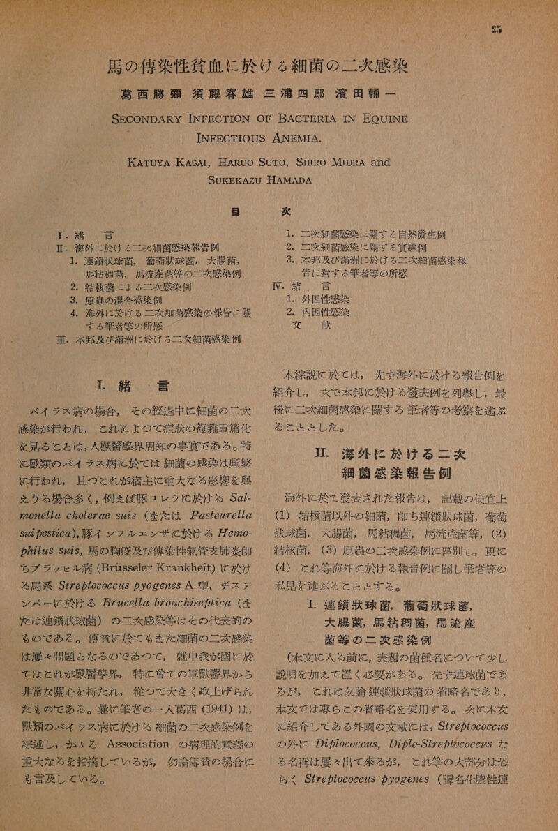   4 緒 計 IL. 海外 に 於 ける 二 炊 細菌 感染 報告 例 ・ 連鎖 状 球菌 , 衛 導 汰 球菌 , 大 腸 菌 馬 粘 箇 菌 , 馬 流 産 菌 向 の 二 交 感染 例 2. 灯 核 菌 に ょ る 二 次 感 染 例 ・ 原 の 混合 感染 例 4. 海外 に 於 ける 二 次 細菌 感染 の 報告 に 開 する 筆者 等 の 所 感 臣 . 本 邦 及 び 満 洲 に 於 ける 二 次 細 菌 感染 例 もう 1 結 、」 詩 バイ ラス 病 の 場合 。 その 継 過 中 に 細菌 の 二 次 感染 が 行わ れ , と れ に ょ つて 症 其 の 復 雑 重 筐 化 を 見 る と と は , 人 藤 克 区 界 周知 の 事 資 で ある 。 特 と 上 沙 類 の ベイ ラス 病 に 於 て は 細菌 の 感染 は 背 繁 行わ れ , 且つ これ が 宿主 に 重大 な る 逐 才 を 興 を うる 場合 多く , 例え ば 豚 コ レラ に 於 ける Sg/- 2 の 72677Z cZo7eZ@@ s22S (まだ は ア 257ez7677Z _S22 872c の ), 豚 イ シン フ ル エン ザ に 於 ける 婦 @20- ! ち ブ ラッ セル 病 (Brusseler Krankheit) に 訟 け る 馬 系 S2779cocc2S の の g@726S 人 A 型 , チ ス テ ン ペ ー に 於 ける ZZzce772 0Z972c7256 の 72c の (まま た は 連 鑑 汰 球菌 ) の 二丈 感 染 等 は その 代表 的 の も の で ある 。 億 條 に 於 て も また 細菌 の 二 爽 感染 _ は 履 え 問題 と た な る の で あつ て , 就 中 我 が 國 に 於 で て は と れ が 財 串 蛋 見 。 特に 全て の 軍馬 串 具 か ら 非常 な 開心 を 持た れ , 従 つ て 大 きく 到 上 げ ら れ た ゃ も の で ある 。 襲 に 筆者 の 一 人 葛西 (1941) は , 頻 類 の ベイ ラス 病 に 於 け る 細菌 の 二 爽 感染 例 を 巡 述 し , か いる Association の 病理 的 意義 の 重大 な る を 指摘 し て いる が , 多 論 俺 所 の 場合 に 、 も 言及 し て いる 。 “ 次 1. 二 次 細 菌 感 染 に 開 す る 自然 義生 例 2. 二 交 細菌 感染 に 開 す る 賞 虎 例 3. 本 邦 及 び 漠 洲 に 及 け る 二 次 細 散 感 染 報 青 に 翌 す る 筆者 艇 の 所 感 IM 半 中 1. 外因 性 感染 2. 内因 性 感染 英 ' 献 、 本 説 に 於 て は , 先 ま 海外 に 於 ける 報告 例 を 組 介 し , 爽 で 本 邦 に 於 ける 芝 表 例 を 列 壁 し , 最 後に 二 表 細 菌 感 染 に 闘 する 難 者 等 の 察 を 逃 ぶ NCP 2 1. 海外 に 於 ける 二 炊 細菌 感染 報 告 例 は ) 結核 以 外 の 細菌 , 即ち 連 鑑 汰 球菌 , 衛 訂 状 球 , 大 腸 菌 , 馬 粘 航 菌 , 馬 流 産 菌 等 , (2) 結 李 菌 , (3) 原 明 の 二 爽 感染 例 に 司 史 し, 更に (4) これ 等 海外 に 於 ける 報告 例 に 開 し 筆者 等 の 私 見 を 本 人 ぶる と と と する 。 1. 吉 針 碁 球 菌 , 和 攻 凌 球菌 , 大 腸 菌 , 馬 粘 重 菌 , 馬 流 産 菌 等 の 二 炊 感染 例 (本 文 に 入る 前 に , 表題 の 菌 種 名 に つい て 少し 説明 を 加 を て 置く 必要 が ある 。 先ず 連 球 菌 で あ る が , と れ は 勿論 連 針 訴 球菌 の 省略 名 で あり , 本 丸 で は 専ら と の 省略 名 を 使用 する 。 区 と 本 文 C 紹 介し レ し て あ る 外 國 の 文献 に は , S 好 @ が の 79coccZ6S の 外 に 277ococczs, の 7 の 7o-S7 ケ 6 の coccZS な る 名 和 は 屋 々 出 て 来る が , と れ 等 の 大 部 分 は 恐 らく SeZ7ococczS カ y9ge26s ( 課 名 化 膜 性 連