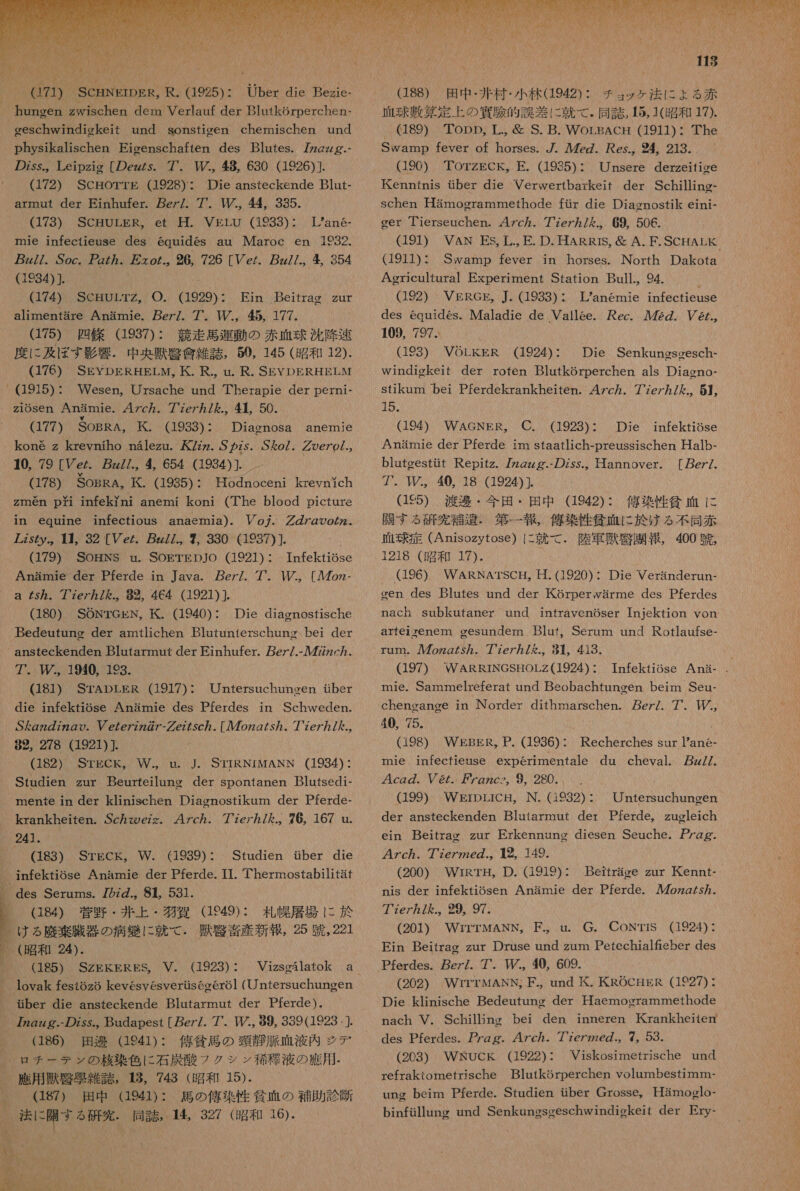  7 _SCENErDER。 R. (1925)・ 店 die Bezie- hungen zwischen dem Verlauf der Blutkorperchen- eeschwindickeit und sonstiegen chermnischen und physikalischen Eicenschaften des Blutes. zzzzg.- の zss。 Leipzig [の ez/s. 7 中 , 8 630 (1926)] (172) ScHorrTE (1928): Die ansteckende Blut- armoat der Einhufer. pez/. 7. 【/., 44 335. (173)。 SCPRUBRRJLet TVEEU (19393) &gt; Lan6- mie infectieuse des 6quides au IMaroc en 1932. zz//. Soc. ZZ の 、 万 て oZ.。 26, 726 [er. pz//.。 354 (1984) ]. (174) SCHULTZ。 O. 929) : Ein Beitrag zur alimentare Anamie. pez/. 7. 上 。 希 , 177. (175) 四 條 (1937): 競走 馬 運 動 の 赤血球 沈降 束 度 に 及ぼ す 影 響 . 中 央 獣 夏 食 雑 誌 , 50, 145 (昭和 12). (176) SEYDERHELM, 氏 . R., un. R. SEYDERHELM _ (1915): Wesen, Ursache und Therapie der perni- z1osen Anamie. 47c7. 77e7 ヵ / を .。 4 50. (177) SOBRA, 民 . (1933): Diacnosa anemie kone z krevniho n&amp;lezu. 7zz. ざか の z5. ざ &amp;o/. ググ oe の 7.。 40, 79 [Ve/. zz//., 4 654 (1934)]. . (178) SoBRA, K. (1935): Hodnoceni kreynich zmen pi infekYni anemi koni (The blood picture in equine infectious anaemia). Po7. rgooZ2- 75 の 。 1 村 。 32 [Ve. pg77. 7 330 (1937)]」 [ (179) SOHNS u. SOETEDJO (1921) : Infektiose Anamie der Pferde in Java. ez/. 7. MY., [Ao - a 5 な. 77ez/ を た, 82, 464 (1921) ]. (180) SONTrekN, KK. (1940): Die diasnostische Bedeutune der amtlichen Blutunterschung bei der ansteckenden Blutarmnut der Einhufer. er/.- ル 777zc カ 。 アア. ., 1940, 193. (181) STADLER (1917): Untersuchuneen tber 、 die infektiose Anamie des Pferdes in Schweden. S ん Zzz の の 。 V e/e7zZ の アー グ ez75c7. [ルル 7ozg/sy. 7 7e7 カ / た ., 89, 278 (1921) (182) STECK。 W.。 u. J. STIRNIMANN (1934) : Studien zur Beurreilung der spontanen Blutsedi- mente in der klinischen Diagnostikum der Pferde- krankheiten. Sc ヵ zoezz。 47c ヵ . 77zer ヵ 7 ん .。76, 167 u. レタ 件 。 Q83) Srgck, W. (1939): Studien ber die 。 infektiose Anamie der Pferde. IT. Thermostabilitat 、 des Serums. 72zZ.。 81, 531. |。 (184) 菅野 ・ 井 上 ・ 牧 費 GE49): 札幌 層 場 に が ける 座 棄 臓器 の 病 織 に 就 て . 獣 腎 音 産 新報 , 25 呪 , 221 R (昭和 24). (185) SZEKERES。 V. (1923) : lovak fest6z6 kevesyesverusecero1 (ntersuchuneen ber die ansteckende Blutarmut der Pferde ). gzg.- の ss Budapest [ez/7. 7 I, 89, 339(1923 ,]. (186) 田邊 (1941): 佑 條 馬 の 頸 静 脈 血 液 内 ジ デ ロ チ ー テ ン の 核 染 色 に 石炭 酸 フ クシ ン 稀 種 液 の 應 用 - 應 用 獣 緊 晃 雑誌 。 8, 743 (昭和 15). (187) 田中 (1941): 馬 の 俺 ※ 性 貧相 の 般 助 診断 法 に 開 す る 研究 . 同誌 。14, 327 (昭和 16). 113 (188) 田中 ・ 井 村 ・ 小 林 (1942): チョ ッ ケ 法 に ょ る 赤 血球 敷 算 定 上 の 連 際 的 誤差 に 就 て . 同誌 , 15, 1( 昭 和 17). 、Q89) Topp, 工 ., S. B. WorBAcH (1911)・ The Swamp fever of horses. 7. ルル 7cz. es.。 め 4。 213. (190) TOTZECK。 EE. (1985): Unsere derzeitiee Kenntnis dber die Verwertbarkeit der Schilling- schen 革 amogrammethode fir die Diacnostik eini- ger ierseuchen. 47c ヵ . ze7 ヵ / を .。 69, 506. (1911): Swamp fever in horses. North Dakota Agericultural Experiment Station Bull.。94 (192) VERGE,。J. (1933)・ Lanemie infectieuse des equides。Maladie de Vallee. Aec. ル 722. 6., 109, 797. (193) VOLkER (1924): Die Senkungsgesch- windiokeit der roten Blutkorperchen als Diasno- stikum bei Pferdekrankheiten. 47c ヵ . 7'7e7/ ん .。 5】, 15. (194) WAGNER。 C. (1923): Die infektiose Anamie der Pferde im staatlich-preussischen Halb- bluteestit Repitz. 7z2zzg.- の Zss.。 Hannover. [ ez/、 7. TI, 40, 18 (1924)]. (1ES) 渡邊 ・ 今 田 ・ 田 中 (1942): 偽 染 性 貧血 に 開 す る 研究 補 避 . 第 一 報 , 刊本 性 健 血 に 於 ける 不同 赤 正 球 症 (Anisozytose) に 就 て で. 陸軍 環 腎 園 報 , 400 組 , 1218 (昭和 17). 、 (196) WARNATSC 五 。 日. (1920): Die Veranderun- gen des Blutes und der Korperwarme des Pferdes nach subkutaner und intravenoser Injektion von arfeiyenem cesundem Bluf。Serum und Rotlaufse- rum. 人 ル 7ozzg/57. 7 7e7 カ / を .。 81。 413. (197) WARRINGSHOLZ(1924): Tnfekiose Ana- mie. Sammelreferat und Beobachtunoen beim Seu- cheneange in Norder dithmarschen. ez/. 7. P。 4 75. (198) WEBER, P. (1936): Recherches sur 1ane- mie infecfieuse experimentale du cheval. z//. 4cg の . 8/. Zzzcs。 9 280. (199) WErDLICH。N. (1932) : Untersuchuneen der ansteckenden Blutarmut der Pferde, zugleich ein Beitrag zur Erkennunc diesen Seuche. gg. 47c ヵ . 7ze7ze の .。 12、 149. (200) WrRrTH, D. (1919): Beitrace zur 氏 Kennt- nis der infektiosen Anamie der Pferde. ルル 7oz2/s カ . 7'7e7 ヵ / ん .。 29, 97. (201) WrrTMANN。 F.。 u.。 G. CONTIS (1924) : Ein Beitrac zur Druse und zum Petechialfieber des Pferdes. pez/. 7'. 40, 609. (202) WrrTMANN, F.。und 挫 . 人 KROCHER (1927) : Die klinische Bedeutung der Haemoerammethode nach V. Schillinc bei den inneren Krankheitem des Pferdes. gg. 47c7 カ イア 7e7226 の .。 7。59. (203) WRNUCK (1922): Viskosimetrische und refrakiometrische BlutkSrperchen volumbesimm- ung beim Pferde. Studien ber Grosse。 Hamoglo- binfillung und Senkuneseeschwindickeit der Ery-