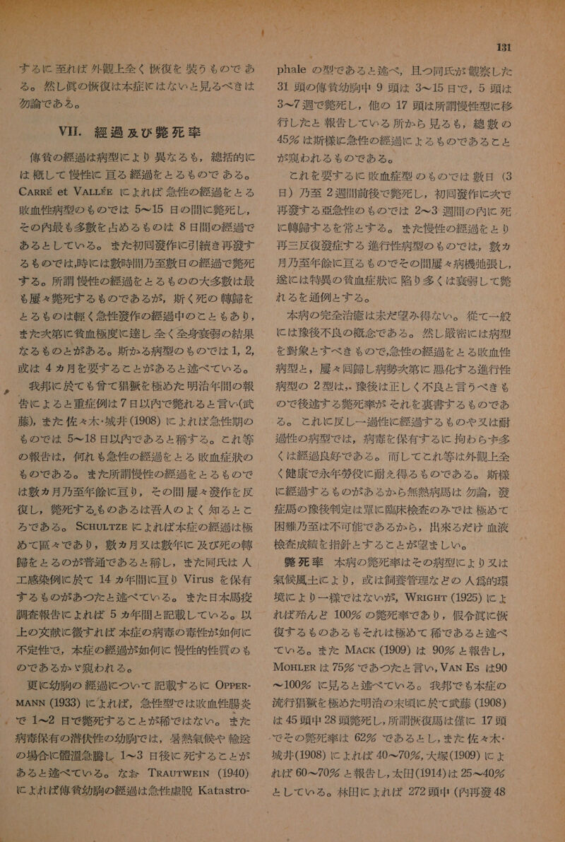 る 。 然し 眞 の 仮 復 は 本 症 に は な いと 見 る べき は 勿論 で ある 。 YE. 経過 及び 弊 死 率 佑 負 の 経 過 は 病 型 に より 異な る も , 綿 括 的 に は 概して 慢性 に 理 る 赤 過 を と る も の で ある 。 CARRE et VArLE に よれ ば 条 性 の 綴 過 を と る 敗 血 性 病 型 の も ゃ の で は 5&lt;15 日 の 間 に 負 死 し , その 内 最も 多 敷 を 占め る も の は 98 日間 の 総 過 で ある と し て いる 。 また 初回 径 作 に 引 績 き 再 肖 す る も の で は , 時 に は 敷 時 間 乃 至 敷 日 の 弘 過 で 難 死 する 。 所 調 慢性 の 経過 と を と る も の の 大 多 敷 は 最 る 履 難 死す る る の で ある が , 白く 死 の 韓 由 を と る も の は 寺 《 答 性 衣 作 の 継 過 中 の と と も あり , また 区 第 に 気 血 極度 に 達し 全く 全身 論 弱 の 結果 な る も の と が ある 。 断 か る 病 型 の も ゃ の で は 1 2 、 我 邦 に 於 て も 賞 て 狙 狼 を 極め た 明治 年 間 の 報 告 に よる と 重症 例 は 7 日 以内 で 難 れ る と 言い ( 武 も の で は 5~18 日 以内 で ある と 稀 す る 。 と れ 等 の 報告 は , 何れ も 急性 の 経過 を と る 敗血症 訴 の も の で ある 。 また 所 調 慢 性 の 縫 過 と を と る も の で は 敷 ヵ 月 乃至 年 倫 に 奄 り , その 問屋 &lt; 功 作 を 反 復 し , 名 死 する も る の ある は 和 吾 人 の よく 知る と と ろ で ある 。 ScmorTzE に よれ ば 本 症 の 継 過 は 極 め て 莉 々 で あり , 敷 ヵ月 又は 青年 に 及び 死 の 還 工 感染 例 に 於 て 14 ヵ年 間 に 理 0 Virus を 保有 する も の が あつ た と ょ と 逃 べ て いる 。 また 日 本 馬 疲 上 の 交 献 と 微 す れ ば 本 症 の 病 毒 の 毒性 が 如何 に 不定 性 で , 本 症 の 維 過 が 如何 tc 慢性 的 性 質 の も の で ある か ゞ 乃 わ れる 。 更に 幼 駒 の 経 過 こ に つい て 記載 する に OppPER- で 1^ ム 2 是 で 解 死 する と と が 稀 で ご は な い 。 また の 場合 に 懇 温 急騰 し 1 て 3 日 後に 死す る と と が ある ょ と 好 べ て いる 。 な TRAUTWprN (1940) に ょ よれ ば 俺 貸 幼 駒の 紀 は 旋 性 虚 脆 KKatastro-  phale の 型 で ある と 涼 べ , 且つ 同氏 が 観察 し た 31 頭 の 俺 貸 幼 胸 中 9 頭 は 3 て 15 日 で , 5 頭 は 3…7 週 で 負 死 し , 他 の 17 頭 は 所 調 慢 性 型 に 移 行 し た = 報告 し て いる 所 か ら 見 る も, 綿 敷 の 45 多 は 新 様 ヒ 管 性 の 旨 に よろ も の で ある と と が 郷 わ れる も の で ある 。 と れ を 妥 す る に 敗 末 症 型 の ちの で は 粗 日 (3 日 ) 作 至 2 週間 前 後 で 芽 死 し , 初回 語 作 に 炊 で 再 狼 する 唱 徐 性 の ゃ の で は 2^3 週間 の 内 に 玩 に 甲 本 する を 常 と する 。 また 慢性 の 総 過 を と り 再三 反復 商 症 する 進行 性 病 型 の も の で は , 融 ヵ 月 乃至 年 人 に 評 る も る の で その 間 履 々 病 機 聞 張 し , 途 に は 特異 の 貧血 症 其 に 陥 9 多く は 奏 層 し て 仙 れる を 通例 と する 。 ( 本 病 の 完全 治 疹 は 未だ 密 み 得 な い 。 従 て 一 般 に は 参 後 不良 の 概念 で ある 。 然し 上 厳密 に は 病 弄 を 習 象 と すべ き も ゃ ので, 念 性 の 経過 を ェ と る 敗 箇 性 病 型 と , 展 々 同 訪 し 病 鞭 炊 第 に 悪化 する 進行 性 病 型 の 2 型 は , 双 後 は 正しく 不良 と 言う べき も の で 後 稼 する 今 死 率 が それ を 裏書 する も の で あ 員 性 の 病 型 で は , 病 毒 を 保有 する に 拘わら ず 多 く は 怒 過 良 好 で ある 。 面 し て と れ 等 は 外 製 上 全 健康 で 永年 涯 役 に 耐え 得る る の で ある 。 新 様 に 疑 過す る も の が ある か ら 無 芝 病 馬 は 勿論 , 敬 症 馬 の 除 後 判定 は 葉 に 基 床 検査 の み で は 極め て 困 氏 乃 至 は 不可 能 で ある か ら , 出来 る だ け 血液 検査 成績 を 指針 と する こと と が 盟 ま し い 。 目 死 率 本 病 の 釧 死 卒 は その 病 型 に より 又は 抽 候 風土 に より , 牙 は 飼 枚 管理 な どの 人 劉 的 環 弄 に より 一 様 で は な い が , WRieHr (1925) に ェ 復 す る る の ある も それ は 極め て 稀 で ある と 逃 べ て いる 。 ま た MAck (1909) は 90 ェ 報告 し , IMOHLER は 75 で あつ た と 言い , VAN ES は 90 と 100 多 に 見 る ェ と 逃 べ て いる 。 我 攻 で る 本 症 の 流行 搬 狼 を 極め た 明治 の 未 頃 に 於 て 武藤 (1908) は 45 頭 中 28 頭 幣 死 し , 所 調伏 復 馬 は 僅 に 17 頭 城井 (1908) に よれ ば 40&lt;70 め , 大 塚 (1909) に + れ ば 60&lt;70 須 と 報告 し , 太田 (1914) は 25&lt; て 40 と し て いる 。 林田 に よれ ば 272 頭 中 (内 再 遂 48