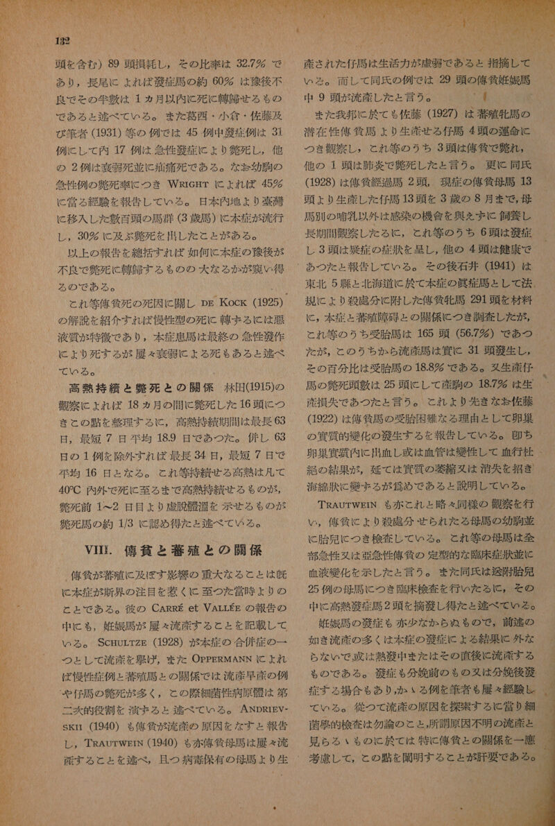 Na NN 182 「 0 頭 を 含む ) 89 頭 損 革 し , その 比率 は 32.7 で あり , 長尾 に よれ ば 克 症 語 の 約 60% は 後 後 不 良 で その 件 敷 は 1 ヵ月 以内 に 死に 軸 星 せる も の で あろ る ょ 区 べ て いる 。 また 葛西 ・ 小 倉 ・ 佐 藤 及 び 筆 者 (1931) 等 の 例 で は 45 例 中 症 例 は 31 例 に し て 内 17 例 は 箇 性 衣 症 に ょ り 負 死 し , 他 の 2 例 は 奏 弱 死 並 に 痛 痛 死 で ある 。 な 怠 幼 駒の に 常 る 経験 を 報告 し て いる 。 日 本 内 地 よ り 喜 潮 と 移入 し た 融 百 頭 の 馬 妖 (3 歳 馬 ) に 本 症 が 流行 し , 30 C 及 ぶ 釧 死 を 出し た こと が ある 。 以上 の 報告 を 線 括 すれ ば 如何 に 本 症 の 珠 後 が 不良 で 負 死 に 韓 師 する も の の 大 な る か が 用 い 得 る の で ある 。 の 解説 を 紹介 すれ ば 慢性 型 の 死に 連 ま る に は 時 に ょ より 死 する が 展 々 究 に よる 死 も ある と 本 べ 000 各 高熱 持 績 と 興 死 と の 関係 林田 915) の 舞 窒 にょ れ ば 18 ヵ月 の 間 に 解 死 し た 16 頭 に つ き と の 由 を 整理 する に , 高熱 持 貫 期 間 は 最長 63 日 , 最短 7 日 在 均 18.9 是 で あつ た 。 併 し 63 日 の 1 例 を 除外 すれ ば 最長 34 日 , 最短 / 日 で 示 均 16 日 と な る 。 と れ 等 持 績 せる 高熱 は 則 て 40C 内 外 で 死に 至る まで 高熱 持 績 せる も の が , 鑑 下 前 1&lt;2 是 目 より 虚 胸 角 光 を 示せ る も の が 鑑 死 馬 の 約 1/3 に 認め 得 た と 夢 べべ て の る 。 VIHi. 俺 黄 と 著 殖 と の 職 係 に 本 症 が 新 具 の 注目 を 惹く に 至 つた を 営 時 ょ り の と と て で あろ る 。 彼 の CARRE et VALLEE の 報告 の 中 に も , 既 娠 馬 が 履 々 流産 する と と を 記載 し て ぬら ぅ る 。 ScrurrzE (1928) が 本 疾 の 合併 症 の 一 つと し て 流産 を 史 げ , また OPPERMANN に よれ ば 慢性 症例 と 蔵 殖 司 と の 開 係 で は 流産 早産 の 例 二 爽 交 役 因 を 演 ま る と ェ 舌 べ て いる 。 ANDRIEV- SKIi (1940) も 俺 質 が 流産 の 原因 を な す ょ 報告 レ , TRAuTWEIN (1940) も 赤 億 貧 母 馬 は 履 々 流  いろ 。 面 し て 同氏 の 例 で は 29 頭 の 人 午 気 妊娠 馬 中 9 頭 が 流産 し た と 言 2。 No ! また 我 邦 に 於 て も 佐藤 (1927) は 著 殖 牝馬 の 潜在 性 億 括 馬 ょ り 生 産 せ る 仔馬 4 頭 の 河 命 に つき 持 察 し , と れ 等 の うち 3 頭 は 俺 條 で 解れ , 他 の 1 頭 は 肺炎 で 貞 死 し た と 言う 。 更に 同氏 (1928) は 俺 気 総 過 馬 2 頭 , 現 症 の 刊 狗 母 馬 13 頭 よ り 生 才 し た 仁 馬 13 頭 を 3 上 蔵 の 8 月 まで , 母 馬 別 の 呈 乳 以外 は 感染 の 機 寅 を 尋 を ん ず 飼 杖 し 長期 間 装 察し た る に , と れ 等 の うち 6 頭 は 敬 症 レ 3 頭 は 疑 症 の 症状 を 攻 し , 他 の 4 顕 は 健康 で あつ た と 報告 し て いる 。 その 後 右 丼 941) は 東北 5 陵 と 北海 道 に 於 て 本 症 の 皿 症 周 と し て 法 、 規 に より 殺 虎 分 に 附 し た 停 貧 牝馬 291 頭 を 材料 に , 本 症 と 若 殖 障 刀 と の 開 係 に つき 調査 し だ た が, と れ 等 の うち 受胎 馬 は 165 頭 (56.7%) で あつ だが, と の うち か ら 流 産 馬 は 寅 に 31 頭 細 生 し , その 百分比 は 受胎 馬 の 18.8 多 で ある 。 双 生産 任 馬 の 鍋 死 頭 敷 は 25 頭 に し て 産 胸 の 18.7 時 は 生 産 損失 で あつ た と 言う 。 と れ よ り 先 き な 訪 佐藤 (1922) は 俺 所 馬 の 受 胎 困難 な る 理由 と し て 卵 集 卵 業 質 内 に 出血 し 或 は 血管 は 給 任 し て 血行 杜 絶 の 結果 が , 延 て は 冥 質 の 鞭 縮 又は 消 大 を 招き 海 可 汰 に 絆 まる が 久 め で ある と 説明 し て いる 。 TRAUTWEIN も 赤 と れ と 略 々 同様 の 観察 を 行 い , 俺 負 に より 殺 諾 分 せら れ た だ る 母語 の 幼 駒 普 C 胎 見 に つき 検査 し て いる 。 と れ 等 の 母語 は 全 部 急性 又は 亜 介 性 俺 旬 の 定型 的 な 臨床 症 匠 並 に 血液 絡 化 を 示し た と 言う 。 また 同氏 は 送 附 胎 見 25 例 の 母 馬 に つき 了 臨床 検査 を 行い た る に , その 中 に 高熱 華 症 馬 2 頭 を 摘 底 し 得 た と 鞍 べ て いる 。 娠 馬 の 税 症 も 赤 少 な か ら ぬ も の で , 前 区 の 如き 流産 の 多く は 本 症 の 腔 定 に よる 結果 に 外 な ら な いで 己 は 熱 殴 中 また は その 直後 と 流産 する も の で ある 。 義 症 も 分 書 前 の ゃ の 又は 分 太 後 毅 症 す る 場合 も あり , か いる 例 を 筆者 も 展 々 綴 験 し て いる 。 従 つて 流産 の 原因 を 探索 する c 営 り 細 菌 事 的 検査 は 勿論 の と と, 所 詩 原 因 不 明 の 流産 と 見 ら る いも の に と 於 て は 特に 俺 條 と の 開 係 を 一 鷹 考慮 し て , と の 還 を 聞 明 する と と が 肝要 で あろ o 』 