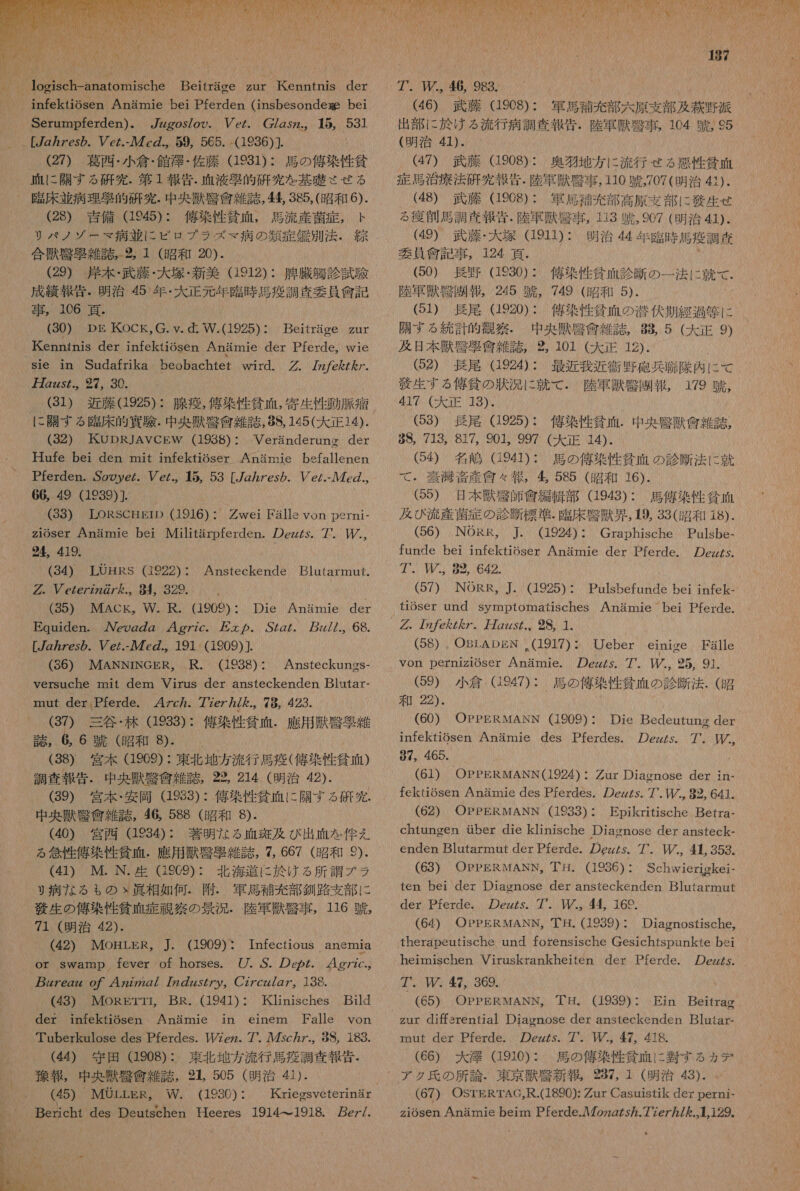  infektiosen Anamie bei Pferden (insbesondee bei Serampferden)。 7zzgos/oo. eZ. CZgsz.。 15, 531 [7z ヵ zes の . cz.- ル 7 の 59, 565. -(1936)]. (27) 葛西 ・ 小 倉 ・ 館 澤 ・ 佐 藤 (19831) : 馬 の 佑 染 性 貧 血 に 際 す る 研究 . 第 1 報告 . 血液 交 的 研究 を 基礎 させ る _ 了 臨床 並 病理 了 的 太 究 . 中 央 掴 克 食 茜 Z 誌 , 衝 , 385,( 昭 和 6). (28) 吉備 945): 佑 染 性 貧 , 馬 流 産 菌 症 , ト リ パ ノ ゾ ー マ 病 並 に ピロ プラ ズ マ 病 の 類 症 角 別 法 . 合 獣 引 移 雑誌 ,2。 1 (昭和 20). (29) 岸本 ・ 武 藤 ・ 大 塚 ・ 新 美 (1912): 幅 臓 鮎 診 試験 成績 報 詩 . 明治 45 年 ・ 大 正 元 年 忠 時 馬 疫 調査 委員 食 記 事 ,。 106 青 , (30) DEg KOCK。G.Y. dd: W.(1925) : Beitrage zur 代 enntnis der infektiosen Anammie der Pferde,。wie sle in Sudafrika beobachtet wird. . 7z/eZ ん /. 万 Zzzs.、27, 30、 31) 近藤 (1925): 腺 導 , 偉 染 性 企 血 , 寄 生 性 動脈 冶 に 開 す る 臨床 的 連 駿 . 中 央 環 腎 貧 雑 誌 ,88, 145( 大 正 14). (32) KUDRJAVCEW (1938): Veranderuno der Haufe bei den mit infektiSser Anamie befallenen Pferden. Sooye/. /e/.。 5, 53 [/Z7es ら . ec/.- ル 7 の ., 66, 49 (1939)]. (33) LORSCHErD (1916) : wei Falls von perni- zioser Anamie bei Militarpferden. の zzZs. 7. 上 た ., 24。 419. (34) LOHRS (1922): Ansteckende Blutarmut. の. ぴ czez27267 ん た .。 984 329. ( (35) MAcCk,。 W. R. (1909): Die Anamie der Equnden. ん eog の gz 44g7zc. と の . OZgZ. 7z//., 68. [zzes ら . Ve/.- ル 7 の .。191 (1909) (36) MANNINGER, R. (1938): Ansteckungs- versuche mit dem Virus der ansteckenden Blutar- mnut der Pferde. 4zc ヵ . 7?er7/ ん を.。 78, 423. (37) 三谷 ・ 林 (1933): 億 菜 性 貧血 . 鷹 用 駄 腎 聖 雑 庄 , 6 6 競 (昭和 9⑧. (38) 宮本 (1969) : 東北 地方 流行 馬 疲 ( 億 染 性 貧血 ) 調査 報告 中央 渋 堅 貸 雑 誌 , 22, 214 (明治 42). (39) 宮本 ・ 和 安岡 983) : 佑 染 性 貧相 に 開 す る 研究 . 中 央 獣 腎 信 雑 誌 , 46, 588 (昭和 8). (40) 宮西 (123: 著 明 な る 血 斑 及び 出 血 を 伴 え る 念 性 億 茶 性 貧血 . 應 用 舞 腎 除 雑 誌 , 7, 667 (昭和 9⑨). (41) ML. N. 生 GS2C9): 北海 道 に 欠 ける 所 調 ブ ラ り 病 な る も の ふ ゝ 眞 相 如何 . 附 . 軍馬 補充 部 釧路 支部 に 友 生 の 俺 染 性 貧 功 症 説 究 の 景況 . 陸軍 掴 腎 事 , 116 朋 , 71 (明治 42). (42) MOHLER, J. (1909): Infectious anemnia or swamp fever of horses. /. ぶ . の ep. 4g77c-, 7egz oO げ 4Z222g/ 72 の zzs/ の ツア 。 CZ7czz7Z7。 138. (43) IMORETTI。 BR. (1941): Kinisches Bild der infektiosen Anamie in einem Falle von Tuberkulose des Pferdes. T/zez. 7* 5c カ 98, 189. (44) 守田 (1908) : 東北 地方 流行 馬 疫 調査 報告 ・ 報 , 中 央 獣 祝 食 雑 誌 , 214 505 (明治 名). (45) MOLLER, W. (19230) ・ Bericht des Deutschen HHeeres 1914-1918. ez/.  187 7. 玉 , 46, 983. (46) 武藤 (1908): 軍馬 和 充 部 太原 支部 及 款 野 派 出 部 に 於 ける 流行 病 調査 報告 . 陸軍 獣 腎 事 , 104 競 , 95 (明治 41). (47) 武藤 (908): 奥 物 地 方 に 流行 せる 悪性 貧血 (48) 臣 藤 1968): 軍馬 攻 充 部 高原 支部 に 算 生 せ る 韻 創 馬 調 査 報 殖 . 陸軍 獣 臨 事 , 113 蹴 ,907 (明治 41). (49) 武藤 ・ 大 塚 (1911): 明治 44 年 臨時 馬 疫 調 偽 委員 留 記 事 , 124 真 . 8 (50) 長野 (1230) : 、 俺 染 性 貧 碧 診断 の 一 法 に 就 て . 陸軍 獣 骨 賠 報 , 245 惑 , 749 (昭和 5). (51) 長尾 (1920): 侯 染 性 外 醒 の 浴 伏 期 経 過 向 に 際 す る 統計 的 観察 。 中 央 掴 引 人 雑 誌 , 88 5 (大 正 9) 及 日 本 掴 店 也 會 雑誌 , 2%, 101 (大 正 12). (52) 長尾 (1924): 最近 我 近衛 野砲 兵 騰 隊 肉 に て 邊 生 する 俺 條 の 状況 に 就 で . 際 軍 舞 覧 賠 報 , 179 豚 , 417 (大 正 13). (658) 長尾 (1925): 佑 染 性 貧 析 . 中 央 腎 獣 盆 雑 誌 , 88, 713, 817, 901, 997 (大正 14). (Q4) 名 嶋 G941): 、 馬 の 侯 染 性 貧 可 の 診断 法 に 就 て ・ 室 沸 音 産 食 々 報 , 多 585 (昭和 16). (55) 日 本 獣 敬 師 全編 直 部 (1943): 馬 俺 染 性 委 面 及び 流産 菌 症 の 診断 標準 . 臨 床 腎 獣 界 ,19, 33( 昭 和 18). (56) NORR, 本 (1924): Graphische Paulsbe- fande bei infektioser Anamie der Pferde. の zzZs. アア . 82. 642. ( (57) NORR, ]. (1925): Pulsbefunde bei infek- tioser und symptomatisches Anamie bei Pferde. グ . 7z/c を ZZ。 万 Zs た .。 28, 1. (58) . OBLADgN .(1917): Ueber einige Falle von perniziGser Anamie. の ez/s。7. 2 25, 91. (59) 小倉 (947): 馬 の 億 染 性 招 血 の 診断 法 . ( 昭 和 22). infektiosen Anamie des Pferdes. の ezzs. 7. 中, 97, 465. (61) OEPERMANN(1924): Zur Diacnose der in- fekiosen Anamie des Pferdes. の ezZs. 7'. 82, 641.。 (62) OPPERMANN (1933) : Epikritische Betra- chtungen uber die klinische Diagnose der ansteck- enden Blutarmnut der Pferde. の ez/s. 7. 【 必 4 353. (63) OpPPERMANN。 丁 是 . (1986) : Schwierigkei- ten bei der Diasnose der ansteckenden B]utarmut der Pferde. の ezzs. 7. 44, 166. 「 (64) OPPERMANN, 耳 . (1939): Diagnostische, therapeutische und forensische Gesichtspunkte bei heimischen Viruskrankheiten der Pferde. の ezZs. 7. ル . 47, 369. (65) OPPERWANN。 丁目 、 (1939) : Ein Beitrag zur 呈 作 srential Diagnose der ansteckenden Blutar- mut der Pferde. の ezzs. 7. MM。 47。 418. (66) 大 澤 910): 、 馬 の 佑 染 性 貧血 に 装 す る ヵ デ アク 氏 の 所 論 . 東京 吉 祝 新報 , 297, 1 (明治 43). (67) OSTERTAG,R.(1890): の ur Casutsfik der perni- ziosen Anamie beim Pferde. ル 7oz2/s.77e7/ を 上 も 129、