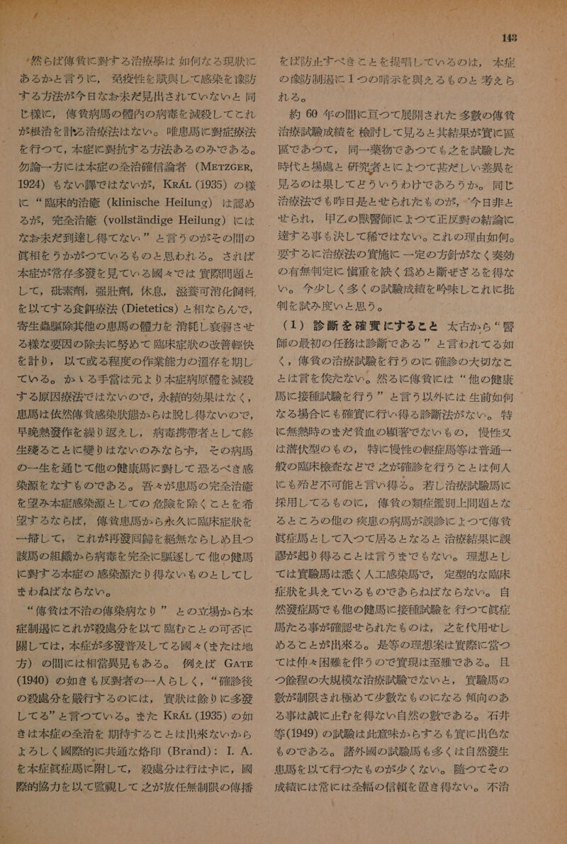 _: 然 ら ば 俺 に 翌 す る 治療 避 は 如何 な ろ 現 航 に ある か ょ と 言う に , 移 商 性 を 典 奥 し て 感染 を 交 防 する 方 湊 が 今日 な お 未だ 見 出さ れ て いな いと ょ と 同 -_ 様 に , 俺 貧 病 馬 の 醒 内 の 病 毒 を 減殺 し て と れ _ が 根治 を 訪 る 治療 法 は な い 。 唯 患 馬 に 翌 症 療法 _ を 行 つ て , 本 症 に 時 抗 する 方 法 あ る の み で ある 。 勿論 一 方 に は 本 症 の 全治 確信 論者 (METzGER, 1924) $ な い 課 で は な い が , KRAL (1935) の 様 に “臨床 的 治療 (klinische Heilung) は 認め ら が , 完全 治療 (vollstandige Heilung) に は な お 未だ 到達 し 得 て な い ” と 言う の が その 間 の _ 眞 相 を うか が つて いる も の と 思わ れる 。 され ば 本 症 が 常 存 多 納 を 見 て いる 國 々 で は 偶 際 問題 と し て , 硫 素 刑 , 弾 玉 唱 , 休息 , 滋養 可 滑 化 飼料 を 以 て する 食 餅 療 法 (Dietetics) と 相 な らん で , 寄生 吉 騙 除 其 他 の 患 馬 の 王 力 を 洞 耗 し 論 層 させ る 様 な 要因 の 除去 に 努め て 臨床 症 類 の 改善 東 据 を 計り , 以 て 或 る 程度 の 作業 能力 の 温存 を 期し て いる 。 か いる 手 営 は 元 + 0 本 症 病 原 前 を 江 殺 する 原因 療 淫 で は な い の で , 永 績 的 効果 は な く , 愚民 は 依 然 偉 貸 感 染 汰 態 か ら は 胸 し 得 な い の で , 早晩 熱 縮 作 を 繰り 返 え し , 病 毒 携帯 者 と し て 終 年 る と と に 繕 り は な い の み な ら ず , その 病 馬 の 一 生 を 通じ て 他 の 健康 馬 に 装 し て 恐る べき 感 染 湖 を な す も の で ある 。 和 吾 々 が 愚 馬 の 完 全治 疹 を 盟 み 本 症 感染 源 と し て の 危 際 を 除く と と を 和希 記す る な ら ば , 俺 気 患 馬 か ら 永 久 に 臨床 症 汰 を 一 挿 し て , と れ が 再 芝 同 師 を 絶 無 な らし め 了 且つ に 半 す る 本 症 の 感 源 た り 得 な いも る の と し て し まわ ね ば な ら な い 。 _ “ 偽 貸 は 不 治 の 俺 染 病 な り ” と の 立場 か ら 本 定 制 退 に と れ が 殺 虎 分 を 以 て 臨む と と の 可 薄 に 開 し て は , 本 症 が 多 語 普及 し て ろ る 國 々 (また は 地 方 ) の 間 に は 相 営 異 見 も ある 。 例え ば GArE (1940) の 如き も ゃ 反 翌 者 の 一 人 らし く , “ 確 診 後 の 殺 廣 分 を 厳 行 する の に は , 貨 状 は 鱗 り に 多 縮 し て る ” ょ と 言 つて いる 。 ま た KRAr (1935) の 如 き は 本 症 の 全治 を 期待 する と と は 出来 な いか ら ょ ろ し くく 國際 果 に 共通 な 衝 印 (Brand) : 1. A. を 本 症 眞 症 馬 と 附 し て , 殺 虚 分 は 行 は ず と , 國 際 交 了 脇 力 を 以 て 臣 症 し て 之 が 放任 無制限 の 俺 播 148 を ば 防止 すべ き と と を 提唱 し て いる の は , 本 症 の 診 防 測 間 に 1 つの 暗示 を 興 ん る も の ょ 考 を ら 管 る 。 弥 60 年 の 間 に 理 つて 展開 され た 多 敷 の 俺 貧 治療 試験 成績 を 検討 し て 見 る ェ 其 結果 が 濾 に 大 展 で あつ て , 同一 薬物 で あつ て も 之 を 試験 し た 時 代 と 場 席 と 研究 者 と に よ ょ つて 甚だ し い 差 異 を 治療 法 で も 昨日 逢 と られ た も の が , 今日 非 と 申 乙 の 獣 藻 師 に ょ つて 正 反 肢 の 結論 達する 事 も 決し て 稀 で は な い 。 と れ の 理由 如何 。 要する に と 治療 法 の 貨 施 に 一 定 の 方 針 が な く 毒 効 の 有無 刊 定 に 慣 重 を 鉄 く 伺 め と 断 ぜ ざる を 得 な 判 を 試み 度 い と 思う 。 (1) 診断 を 確定 に する と と 太古 か ら “ 堅 師 の 最初 の 任務 は 診断 で ある ” と 言わ れ て る 如 く , 値 倫 の 治療 試験 を 行う の KC 確 診 の 大 切な と と は 言 を 侯 た な い 。 然るに 俺 負 に は “ 他 の 健康 な る 場合 に も 確 頁 に 行い 得る 診 刻 法 が な い 。 特 に 無 熱 時 の まだ 任 血 の 題 装 で な いも の , 慢性 叉 は 潜伏 型 の ゃ の , 特 と 慢性 の 埋 症 馬 等 は 普通 一 般 の 胞 床 検査 な ど で 之 が 確 診 を 行う こと は 何人 に も 殆ど 不可 能 と 言い 得る 。 若 し 治療 試験 馬 に 控 用 し て る も の に , 俺 作 の 類 症 鑑 別 上 問題 と な る と と ろ の 他 の 疾患 の 病 馬 が 訓 診 に ょ つて 俺 貧 眞 症 護 と し て 入 つ て 居る と な る と 治療 結果 に 誤 誠 が 起り 得る と と は 言う まで も る ない 。 理想 と し 症状 を 具 を て いる も の で あら ね ば な ら な い 。 自 然 遂 症 詩 で も 他 の 健 馬 に 接種 試験 を 行 つて 貰 症 語 た る 事 が 確認 窒 ら れ だ も の は , 之 を 代用 せ し て は 仲 々 困難 を 侍 う の で 策 現 は 至難 で ある 。 了 且 つ 鱗 程 の 大 規模 な 治療 試験 で な いと , 控 験 司 の 敷 が 制限 され 極め て 少 敷 な も る の に な る 傾向 の あ る 事 は 誠に 止む を 得 な い 自 然 の 敷 で ある 。 石井 筐 (1949) の 試験 は 紫 意味 か ら す る も 邊 に 出色 な も の で ある 。 諸 外 國 の 試験 馬 も 多く は 自然 細 生 患 馬 を 以 て 行 つ た も の が 少く な い 。 障 つ て その 成績 に は 常に は 全幅 の 信頼 を 置き 得 な い 。 不 治