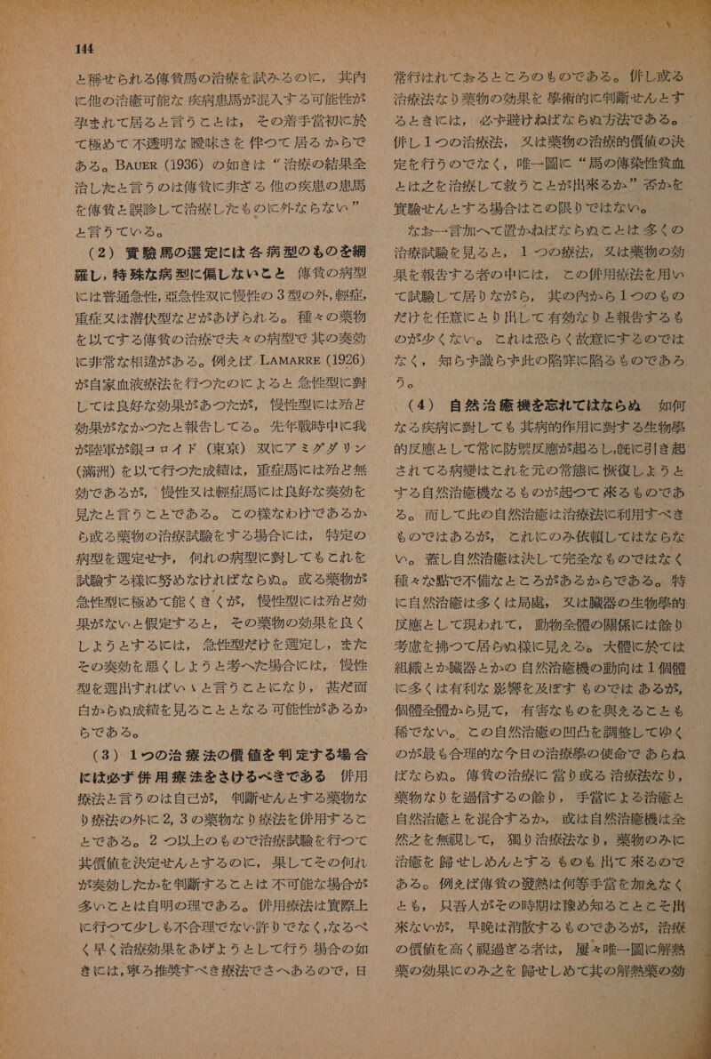 144 と 移せ られ る 俺 所 馬 の 治療 を 試み る の に , 其 内 に 他 の 治療 可能 な 疾病 軸 馬 が 混入 する 可能 性 が 族 ま れ て 居る と 言う と と は , その 着手 営 初 と 於 て 極め て 不透明 な 曖 味 さ を 伴 つ て 居る から で ある 。 BAuER (1936) の 如き は “治療 の 結果 全 治し た と 言う の は 億 所 に 非 ざる 他 の 疾患 の 軒 馬 MRNNIDRGIRATINNNNNWNG と 言 の みて で いる 。 (2) 四 験 馬 の 選 定 に は 各 病 型 の も の を 網 維 し , 特殊 な 病 型 に 偏 し な いと と 俺 貸 の 病 型 に は 普通 急性 , 誤 念 性 双 に 慢 竹 の 3 型 の 外 , 軽症 , 重症 又は 潜伏 型 な ど が あげ られ る 。 種々 の 薬物 を 以 て する 俺 所 の 治 療 で 夫々 の 病 型 で 基 の 奏効 に 非常 な 相知 が ある 。 例 を ば LAMARRE (1926) が 自家 血液 療法 を 行 つ た の に ょ よる と 箇 性 型 に 凌 レ て は 良好 な 効果 が あつ た が , 慢性 型 に は 殆ど 効果 が な か つた と 報告 し て る 。 先 年 戦時 中 に 匠 が 陸軍 が 銀 コ ロイ ド (東京 ) 双 に アミ グ ダ リ ン ( 満 洲 ) を 以 て 行 つ た 成績 は , 重症 誠に は 殆ど 無 効 で あろ が, 慢性 又は 軽症 馬 に は 良好 な 奏効 を 見 た と 言う と と で ある 。 と の 様 な わけ で ある か ら 牙 る 薬物 の 治療 試験 を する 場合 に は , 特定 の 病 型 を 選定 せ ず , 何れ の 病 型 に 引 し て も こと れ を 試 険 する 様 に 努め な けれ ば な ら ぬ 。 牙 る 薬物 が 急性 型 に 板 め て 能 く きく が , 慢性 型 に は 殆ど 効 果 が な いと 人 恨 定 する と , その 葉 物 の 効果 を 良く し ょ うと する に は , 答 性 型 だ け を 選定 し , また その 奏効 を 悪く レ しょ うと ょ と 考 へ た 場合 に は , 慢性 型 を 選出 すれ ば いい と 言う と と に な り , 臣 だ 面 白 か ら ぬ 成 績 を 見 る と と と な る 可能 性 が ある か ら で あ る 。 (3) 1 の の 治 に は 必ず 併用 療法 を さけ る べき で ある 併用 療 活 と 言う の は 自己 が , 制 断 富ん と する 薬物 な り 療法 の 外 に 2, 3 の 薬物 な り 療 法 を 併用 する と と で ある 。 2 つ 以 上 の も の で 治療 試験 を 行 つ て 其 全 値 を 決定 ん と する の と, 果して その 何れ が 奏効 し た か を 制 断 する こと と は 不可 能 な 場合 が 多い と と は 自明 の 理 で ある 。 併用 療法 は 邊 際 上 C 行 つて 少し ゃ 不 合理 で な い 許 り で な く , な る べ ペ く 早く 治 療 効 果 を あげ ょ うと し て 行う 場合 の 如 きい に は , 寧 ろ 推 敵 す べき 療法 で さ へ ある の で , 日 へ  常行 は 和 れ で ある と とら の の 8G 加 本 庫 | 治療 法 な り 物 の 効果 を 届 術 的 に 判断 せん と す 2 と SC は 、. 必 注入 人 計 俳 し 1 つの 治療 法 , 久 は 薬物 の 治療 的 償 値 の 決 定 を 行う の で な く , 唯一 彫 に “ 馬 の 俺 染 性 作 血 と は 之 を 治療 し て 救う と と が 出 玉 る か ” 栓 か を 和 有 せ ん と する 場合 は と の 限り で は な ゆい 。 な お ぉ 一 言 加 へ て 置か ね ば な ら ぬ と と は 多く の 治療 試験 を 見 る と , 1 つの 療法 。 久 は 薬物 の 効 果 を 報告 する 者 の 中 に は , と の 併用 療法 を 用 い て 試験 し て 居り な が ら , 其 の 内 か ら 1 つの も る の だ け を 任意 に と り 出 し て 有効 な り と 報告 する る の が 少く な い 。 と れ は 恐らく 政 意 に する の で は 細 MMKMAAA (4) 自然 治 大 機 を 忘れ て は な ら ぬ 。 如何 な る 疾病 に 吾 し て も 其 病 的 作用 に 習 する 生物 射 的 反 應 と し て 常に 防 製 反 應 が 起 る し, 上 に 引き 超 され て る 病 鐘 は と れ を 元 の 常態 に 復 し ょ うと する 自然 治 疹 機 な る も の が 起 つ て 来る る $ る の で あ る 。 面 し て 此 の 自然 治療 は 治療 送 に 利用 すべ き 細 和 NB 。 募 し 自然 治癒 は 決し て 完全 な も の で は な く 則 NANO に 自然 治療 は 多く は 局 廣 , 又は 臓 の 生物 砲 困 反 應 と し て 現われ て , 動物 全 要 の 開 係 に は 欠 り 考慮 を 者 つて 居 ら ぬ 様 に 見 を える 。 大 査 に 於 て は 組織 と か 臓器 と か の 自然 治 疹 機 の 動向 は 1 個 骨 に 多く は 有利 な 素 響 を 及ぼ す も の で は ある が , 個 角 全 角 か ら 見 て , 有害 な $ の を 尋 え る こと る 稀 で な い 。 と の 自然 治療 の 凹凸 を 調整 し て ゆく の が 最も 合理 的 な 今日 の 治療 克 の 使命 で あら ね ば な ら ぬ 。 偽 所 の 治療 に 営 り 或 る 治療 法 なり, 薄 物 な り を 過信 する の 人 鱗 り , 手 営 に よる 浴 疹 = 自然 治療 と を 混合 する か , 或 は 自然 治療 機 は 全 然 之 を 無 十 し て , 猫 り 治療 法 な り , 薬物 の み に 治療 を 上 せ し めん と する も の も 出 て 來 る の で ある 。 例え を ば 俺 気 の 帝 熱 は 何等 手 営 を 加 を な く と も , 只 吾 人 が その 時 期 は 稼 め 知る と と と そ 用 来 な い が , 早 皮 は 治 散 する も の で ある が , 治療 の 価値 を 高く 避 過 ぎる 者 は , 履 え 唯一 園 に 解熱 薬 の 効果 に の み 之 を 師 せ し め て 其 の 解熱 の 効 0 デメ io 