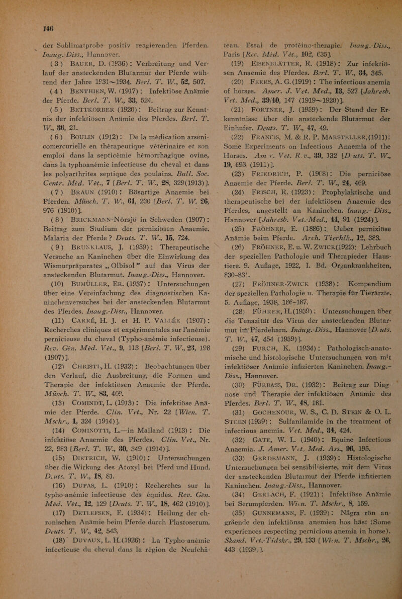  た 誠 MoD7、4 電 めで の 446 der Sublimatprobs positiv reagierenden Pferden. 77zgzzg.- の Zss.。 日 annover. (3) BAUOER, D. せ 936) lauf der ansteckenden Bluiarmut der Pferde wah- rend der Jahre 1931---1934. pez/. 7 【 ア ., 52, 507. Verbreitung und Ver- ( 4 ) BENTHIEN。 VW. (1917)・ Infektiose Anamie der Pferde. ez/. 7.【。 88, 524. (5 ) BETTKORBER (1920): Beitrag zur Kennt- nis der infektiosen Anamie des Pferdes、7ez/. 7. TI. 86, 21. (6) BoOULIN (1912) : comercurielle en therapeutique Yeferinaire et son De la medica tion arsen1- emploi dans ]a septicemmie hemorrhagique Ovine。 dans la typhoanemie infectieuse du cheval et dans les polyarihrites septique des poulains. zz//. Soc. Ce. ルル 72Z. 27., 7 4 が 0M ル CI 329(1919) (7 ) BRAUN (1910) : Bosartice Anaemie bei Pferden. ルル 72zc. 7. 0 64, 230 [ez/. 7. 中 26, 976 (1910)] ( 8) BRICKMANKN-Nersj6 in Schweden (1907) : Beitrag zum Studium der perniziOsen Anaemnie. Malaria der Pferde ? の ezzs. 7. 115, 724. (9 ) BRUNEKLAUS。 』. .(1939) : Versuche an Kaninchen Gber die Einwirkunc des Wismautpraparates 。, O1biso1 ア auf das Virus der ansieckenden Blutarmut.。72gzz g.- の Zss.。 Hannover. (10) BUMULLER。 ER. (1937) ・ Gber eine Vereinfachunr Untersuchunoen des diaenostischen Ka- ninchenversuches bei der ansteckenden Blutarmut des Pferdes. 77z2zzg.-/zss.。 Hannover. (11) CARRE。 廿 . ]. et 廿 . P. VALLEE 907) : Recherches cliniques et experimentales sur anemie pernicieuse du cheval (Typho-anemie 1nfectieuse) . cy. Gez. 72Z. 2@7., 9, 113 [ez/. 7。、.。 23。 198 (1907) } (12) CHRISTL。 H. (1932) : Beobachtuneen tber den Verlauf。 die Anusbreitung, Therapie der infektiosen Anaemie der Pferde. 人 72zc ヵ . 7. ルル.。 SS 409. (13) CoMINDT。 上 L. (1913): Die infektiose Ana- mie der Pferde. CZzz. Ve, NNr. 人 7sc ヵ た. も 324 (1914) 1 (14) CoMrINOTTL エーin Mailand (1913)・ Die infektiose Anaemie des Pferdes. CZ/zz. ez., Nr. 22,。983 [ez/7. 7. 80, 349 (1914)+ (15) DiETRIC。 W. (1910): Untersuchungen uber die Wirkunc des Atoxy] bei Pferd und Hund. の zzs. 7。【 ア 。 8S, 81. (CH6) DBASD YKY19107C typho-ane6mie infectieuse des 6quides. 472Z. er.。 2, 129 [の ezzs. 7 下 。 18, 462 (1910) ] (17) DETLEFSEN。 EE. (1934): Heilung der ch- ronischen Anamie beim Pferde durch Plastoserum. の cz. 7. 素 。 42、 543. (18) DUvAUx。, L. 革 .(1926) : infectieuse du cheval dans la reegion de Neufch3- die Formen und Recherches sur la ey. 8227. La Typho-anemie teau。 PEssai ur infekiio- of horses. 4zzezr. ソ . ソル.。 18。 527 [Zs の 。 Vez. Az., 89/40, 147 (1919-.1920)] (21) FORTNER。 本 (1939) : Der Stand der Er- kenntnisse せ ber die ansteckende Blutarmnut der Einhufer. の ezzs、7'. WU.。 47。 49. (22) FRANC1S。IM. &amp; .R. P. MARSTELLER。(1911): Some Experimentfs on Infectious Anaemia of the Horses。 4zz 7. Vezr。 だ 、o.。 89。 132 [の ZZ 7 19。693. (1911)]. (28) FRIEDRTGCH5 | BGA80 Anaemie der Pferde. pez/. 7. 294 469. (24) FRISCH。R. (1923): Prophylaktische und therapeutische bei der infektiosen Anaemie des aneestellt an Kaninchen. gzgzzg.- の Zss.。 Hannover [7gz ヵ zes の . Vc/.- ル eZ.。 4 91 (1924)], (25) FROHNER。 E. (1886) :.。 Ueber perniziose Anamie beim Pferde. 47c ヵ . 77e7 ヵ 7 ん.。 HI ウ , 383. (26) FROHNER。 E. nu. W. WICK(1922)・ Lehrbuch der speziellen Patholosie und Therapieder Haus- で 30-831。 (27) FROHNER-WICK (1938) der speziellen Pathologie u. Therapie fnr Tierarzte。 5. Auflaoe,。 193S,。 186-187. (28) FUHRER, 耳 .(1939) : Ri mnut irm Pferdeharn. 77zZzg.-Zss.。 Hannover [ の 、zzZ5. ア . 。 47, 454 (1989)1 (29) FURCH,。 氏 K. (1934) ・ Patholosisch-anato- mische und histolosgische Untersuchungen von mrt infektioser Anamie infizierten IKaninchen. 7 一 の Zss.,。 Hannover. (30) FURBASS。DR. (1932) : nose und Therapie der infektiosen Anamie des Pferdes. ez/. 7 ア . WW 48, 181. (31) GocHENOUR。VW. S.。 C. D. STErN 層 O. L. STEEN (1939)・ Snulfanilamide in fhe treatment of infectious anemia. ez. 人 46., 9 人 を 424. (32) GArTE。 W. 工 . (1940) : Equine HInfecfious Anaemia. /.、 42zer. 7. AZ7cZ. 4ss.。96, 195. (33) GERDEMANN。 ]. (1939): 理 jstologische Untersuchuneen bei SenSibilisierfe。 mit dem Virus Beitrag zur Diag- der ansteckenden Blutarmut der Pferde inRZierien Kaninchen. 77zgzz g.- の Zss.。 Hannover. (34) GERLACH。F. (1921) : 1nfektiose た bei Serumpferden. Zzz. 7. Asc77., 8, 159. (35) GUNNEMANN。F. (1939) : INigra ro6n an- Sgzz. Pc7.-77Z5 を 7 29 133 [ Zzz. 7. 42sc が 7 っ に 443 (1939  ee 