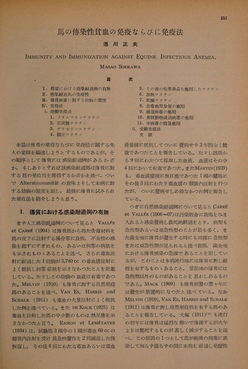  151 「 目 ・ 俺 負 に お ける 感染 耐 過 例 の 有無 ・ 感染 耐 過 馬 の 欧 疫 性 ・ 偽 貧 病 書 に 習 す る 幼 駒 の 衣 度 ・ 學 疫 法 ・ 能 働 台 疫 法 A0Z9W20 で リリ シ シ ソ グ チン 2。 石炭 酸 ワ クチ ン 022002 だ が 2 少 ザン 4 内 和 ア クチ サン 本 篇 は 俺 所 の 移 疫 な ら び K 免疫 法 に 開 す る 先 人 の 業 精 を 編 逃 し ょ うと する も の で ある が , そ の 順序 と し て 人 午 條 に は 感染 耐 過 例 が ある か か , も し あり と すれ ば 該 感染 過 司 は 俺 貸 に 半 する 眞 の 和 葛 疫 性 を 獲得 する か 否 か を 区 べ , つい で Altersimmunitat の 意味 + 0 し て 本 病 に 須 する 効 駒 の 衣 度 を 記し , 最後 に 俺 貸 に 試み られ こ 尽 目 日 ロ I. 億 人 向 に お ける 三楽 硬 過 例 の 有無 まず 人工 感染 耐 過 例 に つい て 見 る と VALLEE et CARRE (1904) は 俺 貸 馬 か ら 得 た 含 素 材料 を 馬 の 皮 下 C 注 射す る 場合 軍 に 良性 , 不全 性 の 感 染 を 起す に すぎ ぬ も の , ある い は 何等 の 病 其 を も 示さ ぬ も の いあ る と と を 述 べ , さら と 毒 正 注 射 に 耐 過 し た 1 幼 駒 が 5,740 cc の 毒 血 靖 注 射 に ょ く 抵抗 し 何等 症 汰 を 示さ な か つた と と を 記載 レ て いる 。 た だ ぶ ゞ し と の 幼 駒の 血液 は 有毒 で あつ た だ 。 MgrLviN (1910) も 俺 負 に 翌 す る 自然 葛 疫 購 の ある と と を 涼 べ , VAN Es, HARRIS and ScHArk (1911) も 毒 血 の 大 量 注射 に よく 振 抗 し た 例 を 逃 べ て いる 。 ま た Ds Kock (1925) は RAMON et LEMETAYER (1934) は , 試験 馬 3 頭 中 の 1 頭 が 款 血 60 cc の 抜 復 し , その 後 6 同 に わた る 毒 血 ある い は 毒 正 / 次 5. その 他 の 化 隙 薬品 を 應 用 し た ワクチン 6. 加熱 ワウ クチ ン 7. 乾燥 ワク チン 8. 含 電 血 眼 分 居 の 雇用 、 9. 向 相 病 境 の 雇用 10. 異種 動物 通過 病 毒 の 應 用 11. 本 病 毒 の 微量 應 用 ii。 受 働 苑 疫 法 女 交 ' 清 接種 に 抵抗 し て つい K 華 病 せ ボ 3 年 間 全く 健 康 で あつ た と ょ と を 報告 し て いる 。 だ ゞ し 該 馬 か ら 9 回 に わた つて 採取 し た 血液 , 血清 は その 中 4 同 に 玉 い て 有 奏 で あつ た 。 また MARTIN(1939) も , 毒 血清 接種 に 無 反 應 で あつ た 1 頭 の 和 馬 に その 後 3 同 に わた り 毒 血清 の 次 須 内 注射 を 行 つ を た が, つい に と 北 病 せしめ 得 な か つた 例 を 報告 し 1 つぎ に 自然 感染 耐 過 例 に つい て 見 る と CARRE et VArLEE (1906 て 07) は 汚染 厩舎 に 新 馬 を ひき 入れ る と 感染 艇 病 し 致死 絶 過 を と り , 病 型 も 得 性 型 あ る い は 亜 委 性 型 の と と が 最も 多く , ま た 諾 女 地 に 信 邊 が 和 功 生 する 時 に も 同様 に 委 性 型 また は 亜 箇 性 型 が 見 られ る と 逃 べ 新司 , 虎 女 地 に 怠け る 俺 質感 染 の 秋 汰 で ある と と を 記し て い めい る が , と の と と は 本 病 流行 地 に は 俺 條 に 翌 し 耐 性 を 有する も の いあ る と と , 常 在 地 の 億 所 に は 竹 性 型 以外 の も ゃ の が ある と と を 思わ し め る も の で ある 。MAck (1909) も 俺 気 初 区 の 銀 々 年 に は 艇 生 が 散 驚 困 に な つた と 鞍 べ て いる 。 な 忍 MErVviN (1910), VAN ES, HARRIS and ScHALK (1911) は 億 作 に 避 し 自然 欧 疫 性 を 有する 馬 の あ の 初 年 に は 午 外 は 猛烈 な 肝 い で 俺 播 す る が 次 年 + ょ り は 笛 死す る も の が 甚 し く 減少 する と と を 池 べ , と の 原因 の 1 つと し て 周 が 団 微 の 病 毒 に 感 染 し て 知ら ず 識 ら ま の 間 に 本 病 を 面 包 し 免疫 性