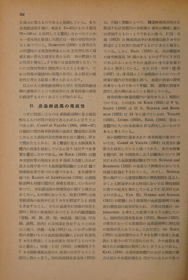 70&lt;100 cc を 注射 し て も 衣 病 し な か つた と と か ら 一 度 本 病 を 耐 過 し た 司 に は 一種 の 第 疫 性 が あ る と ェ 和 べ て いる 。HowMurov (1936) も 偉人 筑 は そ の 初 敬 時 に は 甚 旋 性 型 あ る い は 人 性 型 を 以 て 郊 威 を 振 い 甚大 な 損害 を 典 を る が , 時 の 災 人 過 ょ と 共 に 性 質 を 織 化 し , 2 年 後に は 亜 管 性 型 よ た な り , つ い に は 民 性 型 更 に 潜伏 型 と な る と と を 迄 べ , と れ は 病 毒 が 連 編 的 に 馬 起 に 作用 し ある 程度 の 抵 玉 性 を 興 を る 結果 と 考え られ る と 言う 。 以上 の 人 工 感 染 耐 山 例 な ら び KC 自然 感染 耐 包 例 の 諸 報 告 に よ つ て 馬 匹 中 に は 俺 物 病 毒 の 感染 に と 耐 過す る も の いあ る と と が 知ら れる 。 IT. 感染 面 過 馬 の 人 沈 疫 性 つぎ に 問題 と な る の は 感染 柚 過 例 に 見 る 抵抗 性 な る も の 炎 眞 の 葛 疫 で ある か 松 か と 言う と と で あろ る が, CARR et VALLEE (1904, 1906 て 07) は 前 記 の 慢性 俺 貸 伯 復 馬 の 血 液 を 健康 馬 に 注射 し た と と ろ 該 馬 が 意 性 型 偉 貸 を 以 て 芝 病 し 27 日 で 鉛 れ た こと と か ら , 全く 健康 に 見 える 選 復 馬 も 醒 内 に 病 毒 を 保有 し て いる と 言う 2 注目 すべ き 事 貫 を 納 見 し た の で ある 。 pp Kock (1918) は 敷 る 月間 何 等 の 病状 を 示さ ず 臨床 上 治 療 し た か に 見 を る 馬 で あつ て も 血液 接種 試験 に よれ ば 綿 て 病 毒 保有 者 で あつ を た と 区 べ て お なり, また 前 章 で 述 べた RAwoN et LEMETAYER (1934) の 感染 あつ て , 本 症 耐 過 馬 の 病 毒 保有 に 開 す る 報告 は 鍵 面 過 司 の 血液 中 に は 1 ヵ年 を 綴 山 する も 病 毒 を 今 有 する と と , さら に 血液 中 に 病 毒 の 存在 を 計 明 し 得 な い 復 馬 に あつ て も その 内 臓 諸 臓器 ( 奪 骨 , 肺 , 腫 , 肝 , 窟 , 液 腺 , 光世 腺 , 甲 状 腺 , 副腎 る と 述べ , 武藤 ・ 大 塚 (1911) は , いわ ゆる 収 復 3 ヵ年 を 綴 過 し て な 玉 病 土 を 保有 する も の で あ 7 ヵ月 韻 復 馬 血 液 中 に 病 奏 の 存在 する と と を 計 明 し 得 た と 言う 。 了 臨時 馬 疫 調査 委員 會 (1912) も NN 中 / = を 2 1 ター か - い れ SA W、: jr CN SS 2 人 w y MN 0 円 は 0 - も は , 中 縮 く 代 ヒ よ つて 健 後 塚 (1913) は 復 馬 血 中 の 本 病 毒 は 約 5 ヵ年 の 治 過 に ょ より 自然 に 漆 滅 する も る の で ある と 報告 し の 信 貧 株 復 馬 14 頭 の ある も ゃ の は すでに 5 年 目 で ある に か いわ ら ま その 血液 は いま な 妃 有 毒 で ある ょ 報告 し て いる 。 また 石井 ・ 中 村 ・ 渡 邊 (1937) は , 俺 貧 馬 と くに 無 吉 期 の も の に つい て 病 毒 の 穏 内 分 布 汰 態 を 調べ , 血液 に 病 寺 の 誇 明 出来 な いも の で あつ て 骨 骸 , 肛 , 副 忠 に 病 素 を 誇 明 し 得 た 例 の ある と と を 報告 し て いる 。 つい て は , と の ほか Dm Kock (1925) は 9 年 ,  (1925),. LOHRs (1920), KsAr (1934) 等 は 一 AGM ある と 基 え て いる 。 いて は , CARRE et VALLEE (1904) は 完全 に 感 染 力 を 保有 し て いる と 和 逮 べ て jj り , また 本 病 毒 を 骨 内 に 14 年 間 保 有 し た 1 試験 馬 に つい て .18 等 の 損 げ て いる 接種 試験 馬 の 潜伏 期間 を 見 る と , 少く と も 綴 過 中 の ある 時 期 に 天 い て は 潜伏 期間 る の で ある 。 VAN ES, 耳 ARRIrS and ScHALK tenuation を 洲 た し た 結果 で あろ うと 記し て い る 。 了 殴 時 馬 疫 調査 委員 痛 (1912), Breor (1923) の 報告 に 祥 い て も 保 毒 馬 の 血液 接種 例 に 潜伏 其       っ や Ya