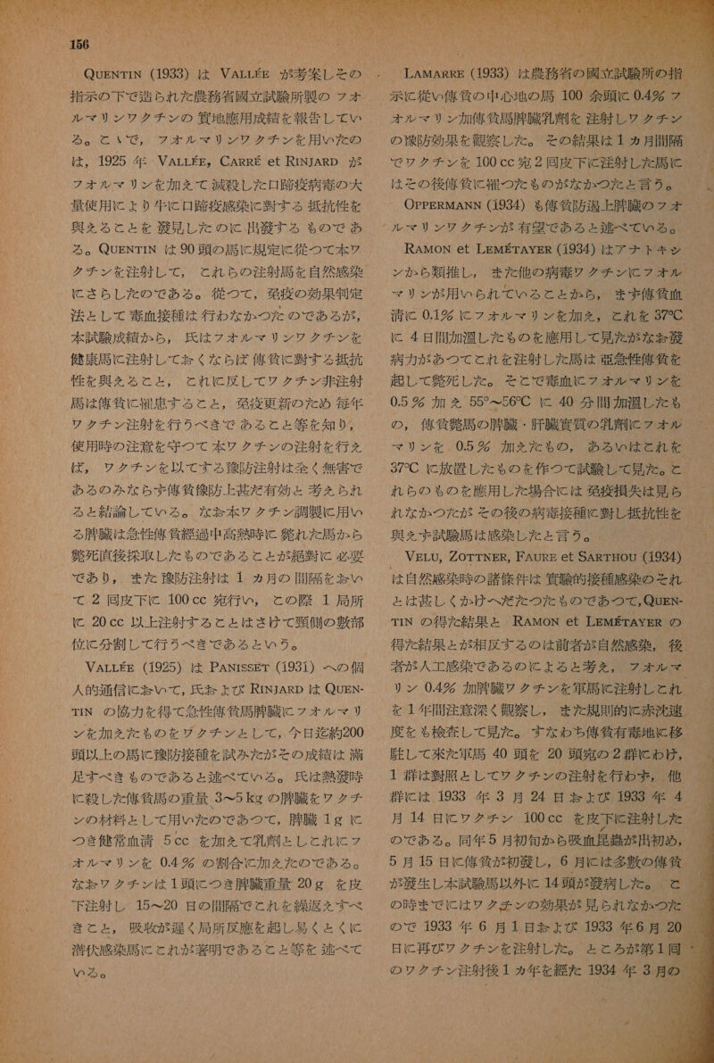し て ES ーー 3 を の Pe。 指示 の 下 で 造ら れ た 農務 省 國 立 試験 所 製 の フォ ル マ リ ン ワ クチ ン の 筑 地 應 用 成績 を 報告 し て い SeanAGN( ポ が 光 0 AO が みあ 用 が 敵 は , 1925 年 VALLEE。 CARRE et RINJARD が フォ オル マリ ン を 加え を て 渡 殺 し た 口 跡 疫病 毒 の 大 量 使用 に より 和牛 に 口 踏 疫 感染 に 習 す る 抵 撤 性 を クチ ン を 注射 し て , と れ ら の 注射 語 を 自然 感染 に さら し た の で ある 。 従 つ て , 発 疫 の 効果 制定 法 と し て 素 血 接種 は 行わ な か つた の で ある が , 本 試験 成績 か ら , 氏 は フォ オル マリ ン ワ クチ ン を 健康 司 に 注射 し て 玉 く な ら ば だ 億 貸 に 習 す る 抵抗 性 を 典 え る と こと, 馬 は 侯 作 に 縮 串 する と と , 移 疫 更新 の た め 毎 レク チン 注射 を 行う べき で ある WI 使用 時 の 注意 を 守 つ て 本 ソウ クチ ン の 注射 を 行え ば , ワク チン を 以 て する 質 防 注射 は 全く 無害 で ある の みな ら ず 信 貸 陀 防 上 其 だ 有効 と 基 え られ る と 結論 し て いる 。 な お 本 ワク チン 調製 に 用 い る 有 外 臓 は 介 性 俺 反 過 中 高熱 時 に 氏 れ た 選 か ら 解 死 直 後 採取 し た も の で ある と と が 絶 因 に 必要 で あり , また 了 防 注射 は 1 ヵ月 の 癌 隔 を 怠 い て , 尻 回 皮下 C 100eCc( 獲 行い と の 府 1 局 大 に 20 cc 以上 注射 する と と は さけ て 頸 側 の 芽 部 位 に 分 割 し て 行う べき で ある と いう 。 VALLEE (1925) は PANrssET (1931) へ の 個 人 的 通信 に お いて, 氏 お よび RINJARD は QUEN- TIN の 協力 を 得 て 含 性 偉 條 民有 性 臓 に フォ ル マ リ ン を 加 を た も の を ワク チン とし て , 今日 迄 約 200 頭 以上 の 財 に 錦 防 接種 を 試み た が その 成績 は 病 足す べき も の で ある ょ 鞍 べ て いる 。 氏 は 熱 紙 時 に 殺し た 俺 貸 馬 の 重 量 3&gt;5 kg の 脚 臓 を レク チ ン の 材料 と し て 用 いた の で あつ て , 用 臓 1g に つき 健常 血清 5cc を 加 を て 乳 列 と し と れ に フ な お ワク チン は 1 頭 に つき 腫 臓 重量 20g を 皮 下 注射 し 15&lt;20 是 の 間隔 で と れ を 繰 肥 を すべ き て と と , 吸 履 が 析 く 局所 反 鷹 を 起 し 易く と くに 潜伏 感染 馬 こ とれ が 散 明 で ある と と 等 を 述べ て いる 。 示 に 従い 佑 飼 の 中 心地 の 計 100 余 頭 に 0.4 ラ  の 折 防 効果 を 観察 し た 。 その 結果 は 1 ヵ月 間隔 は その 後 佑 條 に 宜 つ た も の が な か つた と 言 2。 OPPERMANN (1934) も る 俺 島 防 旭 上 腫 臓 の フォ ン か ら 類 推し , また 他 の 病 王 ウケ クチ ン に フォ ル マリ ン が 用 いら れ て いる と と か ら , まま 俺 質 面 清 と 0.1 に フォ ル マ リ ン を 加 を , と れ を 37C 病 力 が あつ て と れ を 注射 し た 司 は 亜 急 性 偉人 を 起 し て 仲 死 し た 。 そ と で 毒 血 に フォ オル マリ ン を 0.5 欠 加 を 557 て 56C に 40 分間 加 間 し た も マリ ン を 0.5 錠 加 を だ た もの, ある い は と れ を 37C に 放置 し た も の を 作 つ て 試験 し て 見 た 。 と れ ら の も の を 應 用 し た 場合 に は 発 疫 損失 は 見 ら れ な か つた が その 後 の 病 毒 接種 に 桂 し 抵 硫 性 を 奥 を 試験 馬 は 感染 し た と 言う 。. VELU, 2ZOTTNER。 FAURE et SARTHOU G934) と は 碁 し く か け へ だ だ た つた も の で あつ て , QUEN- TIN の 得 た 結果 と RAMoN et LEMErAYER の 得 た 結果 と が 相反 する の は 前 者 が 自然 感染 , 後 者 が 人 工 感染 で ある の に よる と 基 え を , フォ オル マ リン 0.4% 加 肝 臓 レク チン を 軍馬 に 注射 し と れ 駐 し て 來 た 軍司 40 頭 を 20 頭 宛 の 2 群 に わけ , 1 閣 は 翌 腹 と し て ワク チン の 注射 を 行わ ず , 他 類 に は 1933 年 3 月 24 日 よ ょ び 1933 年 4 月 14 日 に ワウ グ チン 100 cc を 皮下 注射 し た の で ある 。 同 年 5 月 初旬 か ら 吸 面 昆 典 が 用 初め ,       
