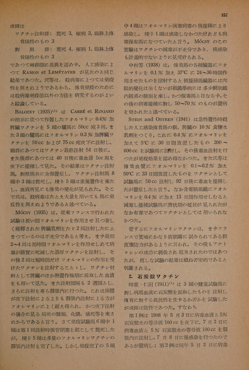 針 死 3 徐 病 EAN _ 負 死 4 給 病 1, 臨 洒 上 俺 人 工 感染 に よ 結果 で あつ た 。 民 等 は , 殺 病 毒 に よ つ て は 発 商 性 を 興 を ん ぬ A ょ よう で ある か ら , 舘 貸 革 疫 の た め に は 殺 病 奏 欧 商法 以外 の 方 法 を 研究 する の が よい BArLozET (1935)(① は CARRE et RiNJARp 腫 騰 ウ クチ ン を 5 頭 の 務 馬 に 50cc 宛 3 回, ま た 3 頭 の 騙 語 に は フ オ ル マ リ ン 0.3 時 加 腫 臓 ソ クチ ン を 50cc 記 よび 75cc 多 皮下 に 注射 し 前 群 に あつ て は ワク チン 最終 注射 54 日 後に , まえ 後 失 に あつ て は 40 日 後に 毒 血清 1cc 宛 を 皮下 に 接種 し て 見 た 。 その 結果 は ワク チン 注射 馬 , 憶 乳 馬 共に 全部 庫 症 し , ワク チン 注射 周 9 頭 中 3 頭 は 難 死 し , 残り 0 5 頭 は 重 篤 滞 作 を 來 た し , 血液 所 見 に も 億 気 の 織 化 が 見 られ た 。 そこ と で 氏 は , 殺 病 奏 は た と を 大 量 を 用 いて も ゃ 馬 に 免 Mocsy (1935) は , 従来 フラ ンス で 行わ れ た 試験 は 長い 問 フォ オル マリ ン を 作用 させ 且つ 閉 し まつ て いる の は 不 充 分 で ある と 巻 え , まず 最初 2 へ 4 回 は 長 時 間 フ ォ ル マリ ン を 作用 せしめ て 病 毒 が 確 賀 に 死滅 し た 測 厚 ウ ク チ ン を 注射 し , そ の 後 2 同 は 短 時 間 だ け フラ オル マリ ン の 作用 を 受 けた ワク チン を 注射 する と と いし , ワクチン 材 料 と し て 腫 臓 の ほか 熱 衣 作 隔 期 に 採取 し た 血清 を も 用 いて 見 た 。 また 注射 問 隔 も 2 週間 と し , さら に 注射 を 専ら 静脈 内 に 行 つ た 。 と れ は 馬 骸 が 皮下 注射 に よる より ゃ も 尊 須 内 注射 に ょ る 方 が フォ オル マリ ン に よく 耐え 得 ら れ , か つ 皮 下 注 身 の 場合 に 見 る 局所 の 腫 腰 , 化 膜 , 環 死 等 を 挫 さ ぬか ら で あ る と 言う 。 さて 免疫 試験 馬 6 頭 中 1 尊 販 内 注射 を 完了 し た 。 し か し 移 商 完了 の 5 豆   00 感染 し , 残り 1 頭 は 感染 し な か つた けれ ど ゃ 病 四 験 は レク チン の 減 毒 が 不 充分 で あり , 後 感染 る 計 書 的 で な いよ うに 見 受け られ る 。 中 村 等 (1938) は , 偉 貧 馬 の 各 種 臓器 に フォ リン を 0.1 加 を 37*C c 24&lt;36 時 間 作 用 させ た も の を 注射 する と 被 接種 馬 臓 器 に は 肉 眼 交 嫌 化 は 全く な い が 組 織 克 的 に は 多少 網 汰 織 毒 選 と は な ら ず , を を 欧 か れ た と 逃 べ て いる 。 ( レ た 人 工 感染 偉 気 馬 の 膳 , 外 臓 の 10 狐 食 障 水 2 プッ イ 加え て 5CC 230 日 間 放 置 し た も の 300_ 600cc を 話 験 馬 に 沿 す し, その後 毒 血 注射 を 行 つた が 喝 疫 効果 を 認め 得 な か つた 。 また 氏 等 は 偉 持 血 杏 に フォ オル マリ ン を 0.1&lt;0.2 加 を 50CC 区 33. 縛 揃 放 軒 し だ る の を ソレ ソ グ チン と も て た が 症 し た と 言う 。 な お 含 毒 騰 組 織 こ に フォ オル マリ ン を 04 時 に 加 を 13 日 間 作 用 芝 し な る と 減 毒 し 接種 試験 馬 に 潜伏 期 の 延長 が 上 多 ら れ だ が な 妃 有 毒 で あつ て ワク チン と し て は 用 いち れ な 02076。 RW26 ボ 2 シル ジン は で 生ま ボス ンス で 買 地 に か な り 廣 秋 園 に 試み られ て ある 程 度 双 防 力 が ある よう に 言わ れ , その 後 も アナ ト キシ ン の 成功 に 刺 載 され 追及 され た の で は あつ だが, 眞 し な 試験 の 結 DONI が EN で ある と _ 制 断 さ れる 。 2. 石 酸 ワク チン 時 重 ・ 仁 田 (1911)① は 3 頭 の 健康 試験 馬 に 翌 し 病 馬 血 液 C 石 災 酸 を 混和 し た も の を 注射 し 値 抽 lc 層 する 抵抗 性 を 生ま る か 爾 か を 試験 し た 第 1 例 は 1908 年 5 月 3 日 に 病 毒 血清 と 5 右 出 酸 水 の 等 分 液 100 cc を 皮下 に , 7 月 3 日 に 病 毒 血液 = 5 石 災 酸 水 の 等 分 液 100cc を 静 ある が 藻 病 し : 第 2 例 は 同年 5 月 3 日 に 病 毒 . 