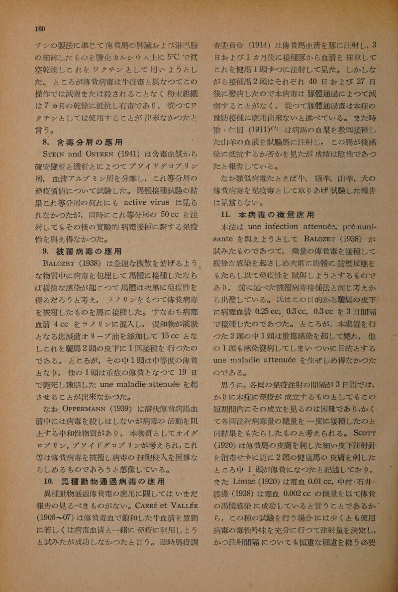 RT IM UN CU 160 迷 朋 模 も て れれ を ググ ダ LC で 用 いよ の お 8 は 7 ヵ月 の 乾燥 に 抵抗 し 有毒 で あり , 徒 つ て クチ ン と し て は 使用 する こと と が 出 来 な か つた と 計 ②。 ! 8. 含 毒 分 肩 の 鷹 用 STiN and OsTEgN (1941) は 含 毒 血 半 か ら 硫 安 析 と 秀 析 と に よ つ て プ ソ イド グロ ブリ ン 羽 , 血清 アル ブ ミ ン 肩 を 分 離し , と れ 等 分 大 の 現 疫 償 値 に つい て 試験 し た 。 必 般 接種 試験 の 結 果 と れ 等 分 大 の 何れ に も active virus は 見 ら れ な か つた が , 同時 に これ 等 分 居 の 50cc を 注 射 し て も その 後 の 餅 験 的 病 毒 接種 に 上 す る 免疫 性 を 興 え を 得 な か つた 。 9. 彼 覆 病 毒 の 應 用 な 物質 中 に 病 毒 を 包 埋 し て 馬 衣 に 接種 し た な ら ば 緩 徐 な 感染 が 起こ つて 馬 骨 は 炊 第 に 免疫 性 を 得る だ ろう と 基 え を , ラノ リン を も つて 侯 貸 病 毒 を 被覆 し た も の を 計 に 接種 し た 。 すなわち 病 毒 血清 4cc を ラノ リン に 混入 し , 混和 物 が 液状 と な る 迄 減 菌 オリ ー ブ 油 を 漆 加 し て 15 ccC と な し と れ を 駐 馬 2 頭 の 皮下 に 1 回 接種 を 行 つ た の で ある 。 と と ろ が , その 中 1 頭 は 中 等 度 の 佑 貧 と な り , 他 の 1 頭 は 重症 の 佑 仙 と な つて 19 日 させ る と と が 出来 な か つた 。 な な OPPERMANN (1939) は 潜伏 俺 符 病 馬 血 消 中 に は 病 毒 を 殺し は し な い が 病 毒 の 活動 を 随 止 する 中 和 性 物質 が あり , 本 物質 と し て オイ グ ロ プ ブリン, プ ソ イド グロ ブリ ン が 考 ん られ, と れ 街 は 俺 所 病 毒 を 被 要 し 病 毒 の 細胞 侵入 を 困難 な らし め る も の で あろ うと 想像 し て いる 。 10. 異種 動物 通過 病 毒 の 應 用 異種 動物 通 刀 俺 貸 毒 の 應 用 に 関し て は いま だ 報告 の 見 る べき も の が な い 。CARRE et VALLEE (1906 て 07) は 偽作 毒 血 で 飽和 し た 重 血 清 を 介 獲 と 試み た が 成功 し な か つた と 言う 。 臨時 馬 疫 調    査 委員 信 (1914) は 偉 貧 且 血清 を 豚 に 注射 し ,3 日 天 よ び 1 ユ ヵ月 後に 接種 朋 か ら 血 王 を 控 取 し て と れ を 健 馬 1 頭 ま つと 注射 し て 見 左 。 し か し な が ら 接 種馬 2 頭 は それぞれ 40 日 号 よ ょ び 27 日 後に 衣 病 し た の で 本 病 毒 は 豚 骨 通 過 こ よ ょ つて 減 弱 す る こと が な く , 従 つて 須 購 通過 毒 は 本 夏 の 陀 防 接種 に 應 用 出来 な いと 逃 べ て いる 。 また 時 重 ・ 仁 田 (1911)⑫ は 病 馬 の 血 禁 を 敷 同 接種 し た 山羊 の 血液 を 試験 馬 に 注射 し , こと の 馬 が 後 感 ad、 た と 報告 し て いる な ち 類 師 た と えば 編 半 四半 。 犬 の 人大 商 才 と し て 取り あげ 誠 内 し た 寺 は 見 党 1 1. 本 病 天 の 疹 量 應 用 _ 本 法 は une infection attenuee, ps6mun- sante を 典 を えよ うと し て BAaroZzET (1938) が 試み た も の で あつ て , 後 量 の 俺 外 毒 を 接種 し て ゃ た らし 以 て 免疫 性 を 虹 典 し よう と どす る も の で あ 0 前 に 逃 べた 被覆 病 毒 接種 法 同じ 基 え か 出 紀 し て いる 。 氏 は と の 目的 か ら 馬 の 皮下 UN 0.25 ce, 0.3 cc, 0.3 cc を 3 日 間隔 で 接種 じ た の で あつ た 。 と と ろ が , 本 農 置 を 行 つた 2 頭 の 中 1 頭 は 重 篤 感 染 を 趣 し て 難 れ , 他 の 1 頭 も 感染 次 病 し て し まい つい に 目的 と する une maladie attenuee を 生 ぜ し め 得 な か つた の で ある 。 思う に , 各 同 の 発 疫 注 射 の 開 隔 が 3 日 間 で は , か り に 本 症 欧 疫 が 成立 する る の と し て も と の て 各 同 注射 病 毒 量 の 線量 を 一 度 に 接種 し た の ょ 同 結果 を も た らし た も の と 考え られ る 。 Scorr (1920) は 俺 所 馬 の 皮 膚 を 刺し た 細い 皮下 注射 針 を 消毒 せま に 更に 2 頭 の 健康 馬 の 皮膚 を 刺し た と と ろ 中 1 頭 が 俺 所 に な つた と 記 李 し て お り , また LOmRs (1920) は 毒 血 0.01 cc 中 村石 堪 : 渡邊 (1938) は 毒 血 0.002 cc の 後 量 を 以 て 舘 貧 の 馬 夫 感 染 に 成功 し て いる と 言う ら と と で ある か ら , と の 種 の 試験 を 行う 場合 に は 少く と ゃ 使用 病 毒 の 毒性 吟味 を 充分 に 行 つて 注射 量 を 決定 し , か の つ 注射 間 隔 に つい て も 健生 な 願 護 を 朱 う 必要 。  