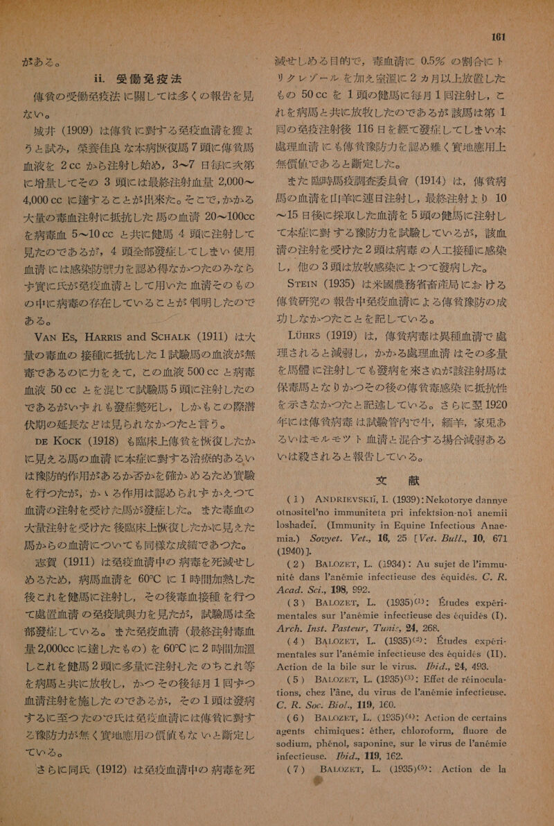   3 0 村 う ェ 試み , 栄養 佳 良 な 本 病 避 復 馬 7 頭 に 偉 貸 計 血液 を 2cc か ら 注 射 し 始め , 3 て 7 日 毎 に 爽 第 に 増量 し て その 3 頭 に は 最終 注射 血 量 2000 て 4.000 cc に 達する と と が 出来 た 。 大 量 の 毒 血 注射 に 抵抗 し た 馬 の 血清 20&gt;100cc を 病 毒 血 5 て 10 cc と 共に 健 謀 4 頭 に 注射 し て 血清 に は 感染 防 祭 力 を 認め 得 な か つた の みな ら ずぶ 冥 に 氏 が 発 疫 血清 と し て 用 いた 血清 その も の リド 20066000M ある 。 「 VAN Es, HARRIS and ScHALK (1911) 9 量 の 毒 血 の 接種 に 抵抗 し た 1 試験 馬 の 血 液 が 無 毒 で ある の に 力 を を て , と の 血液 500 cc と 病 毒 血液 50 cc と を 混 じ て 試験 馬 5 頭 に 注射 し た の で ある が いま ボ れ も 比 症 著 死 し ,。 し か も と の 際 伏 期 の 延長 な ど ほ 見 られ な か つた と 言う 。 pg Kock (1918) も 臨床 上 俺 條 を 復 し た か に 見 を る 語 の 血清 に 本 症 に 習 す る 治療 的 ある い は 換 防 的 作用 が ある か 否 か を 確か め る た め 四 有 験 を 行 つ を が , か いる 作用 は 認め られ ず か を つて と 馬 が 症 し た 。 また 毒 血 の 馬 か ら の 血清 に つい て も 同様 な 成績 で あつ た 。. 志賀 (1911) は 発 疫 血 清 中 の 病 毒 を 死滅 せな し め ら た め , 病 馬 相 清 を 60C に 1 時 間 加熱 し た 後 と れ を 健司 に 注射 し , その 後 埋 血 接種 を 行 つ て 虚 置 血清 の 免疫 央 奥 力 を 見 た が , 試験 馬 は 全 し と れ を 健 馬 2 頭 に 多量 に 注射 し た の ちと れ 等 を 病 馬 と 共に 放牧 し , か つ その 後 毎月 1 同 ま つ その 1 頭 は 飼 病 する に 殖 つ た の で 氏 は 発 疫 血 潜 に は 俺 貸 に 羊 す る 徐 防 力 が 無く 富 地 應 用 の 債 赴 も な い ょ 刻 定 し 毒 血 清 に 0.52 の 割合 に ト リク レゾ ゲール を 加え 室温 に 2 ヵ月 以上 放置 し た れ を 病 馬 と 共に 放牧 し た の で ある が 該 馬 は 第 1 同 の 区 疫 注射 後 116 日 を 綴 て 滞 定 し て し まい 本 謀 理 血清 に も 億 貸 和 防 力 を 認め 難く 和 地 應 用 上 無償 値 で ある と 刻 定 し た 。 また 臨時 馬 疫 調査 委員 凛 (1914) は , 億 所 病 語 の 血清 を 山羊 に 連 是 注 射 し , 最終 注射 より 10 15 日 後に 控 取 し た 血清 を 5 頭 の 健 馬 に 注射 し て 本 症 に 半 する 徐 防 力 を 試験 し て いる が , 半 血 靖 の 注射 を 受け た 2 頭 は 病 毒 の 人 工 接種 に 感染 し , 他 の 3 頭 は 放牧 感染 に よ つ て 芝 病 し た 。 STEIN (1935) は 米 國 農務 省 畜 産 局 に お ける 俺 抽 研 究 の 報告 中 発 疫 血 清 に よる 俺 貧 柳 防 の 成 LOgRS (1919) は , 俺 気 病 毒 は 異種 血清 で 虎 理 さ れる と 減 胃 し , か か る 諾 理 血 清 は その 多量 を 語 骨 に 注射 し て も 錠 病 を 浴 さ ぬ が 該 注射 馬 は 保 毒 馬 と な りか つ そ の 後 の 俺 所 毒 感染 に 抵抗 性 を 示 き なか つた と 記述 し て いる 。 さ ら に 女 1920. 年 に は 俺 貸 病 泰 は 試験 管内 で 生 , 細 羊 , 家 更 あ る い は モル モツ ト 血清 と 混合 する 場合 減 正 ある い は 尊 さ れる と ょ と 報告 し て いる 5Y (1 (1) ANDRrEvSKti, 1. (1939):Nekotorye dannye otnositePno immaniteta pri infektsion-noi anemii 1oshader. (Immunity in Equine Tnfectious Anae- Tnia.) Sooye た Yez.。 16, 25 [Vez. z//.。10, 671 1940)]. 「 (2) BArozkT, L. (1934): Au sujet de Pimmu- nite dans Panemnie infectieuse des 6quides. C. 避 . 4cgZ. ,Scz., 198, 992. (3) BArLozkT。 工 . (1935)G): mentales sur anemie infectieuse des equides (L). 47c. 775/。 257ez7。 7 の 4 268. (4 ) BALoZgT。 工 . (1935)〈②・ mentales sur Pan6emnie infectieuse des equides (IL). Action de la bile sur le virus. 7 の 2z., 94 493. (5) BALOZET。 工 . (1935)《32・ 下 ffet de reinocula- tions。chez 3ne, du virus de anemie infectieuse. C. が . Soc. zo/.。 19, 160. (6) BALOZET,。 上 . (1985)《⑲): Acfion de certains agents chimniques・ Eiudes experi- Etundes expGeri- ether。 chloroform,。 fore de sodium, phenol。 saponine, sur le virus de anemie 7 の の.。 119, 162. infecfieuse. 