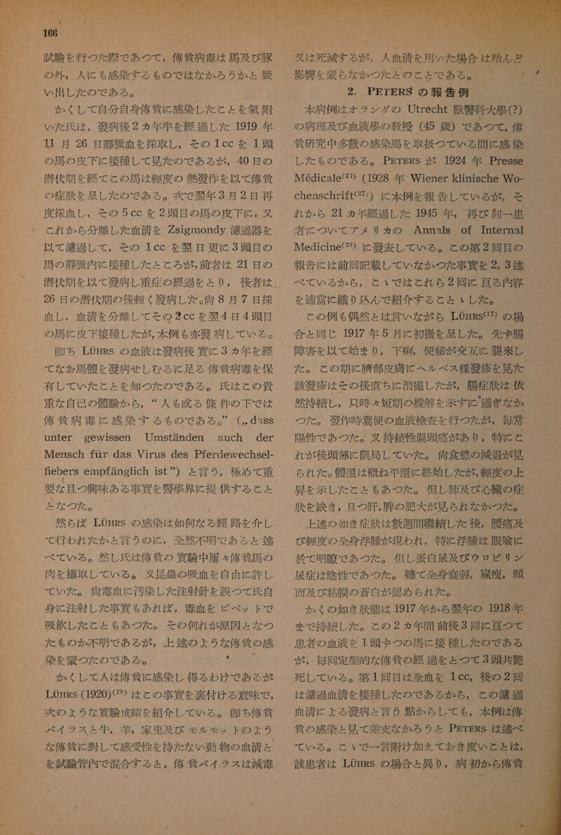   し 半 の ロ IA ve ビア の N デ と A+ し ュ | 試験 を 行 つた 除 で あつ て , 億 貧 病 寺 は 馬 及 び 豚 の 外 , 人 に も 感染 する も の で は な か ろう か と 導 めい 出し た の で ある 。 か くし て 自分 自身 偉 倫 に 感染 し た と と を 無 附 いた 氏 は , 世 病 後 2 ヵ年 年 を 紀 し た 1919 年 1 月 26 日 静脈 血 を 擦 取 し , その 1cc を 1 頭 の 馬 の 皮 下 に 接種 し て 見 た の で ある が , 40 日 の 潜伏 期 を 縫 て と の 局 は 畔 度 の 堆 腔 作 を 以 て 侯 貧 の 症 汰 を 呈し た の で ある 。 爽 で 天 年 3 月 2 是 再 度 採血 し , その 5cc を 2 頭目 の 馬 の 皮 下 に と, 丸 これ か ら 分 離し た 血清 を Zsigmondy 江 包 器 を 以 て 濾過 し て , その 1cc を 笑 日 更に 3 頭目 の 財 の 静脈 内 に 接種 し た と ころ 恋 , 前 者 は 21 日 の 潜伏 期 を 以 て 角 病 し 重症 の 痛 過 を と り , 26 日 の 溶 伏 期 の 後 軽く 般 病 し た 。 何 8 月 7 日 控 血 し , 血清 を 分 離し て その 2cc を 偽 4 日 4 頭目 争 ち LOHRs の 血液 は 毅 病 後 寅 に 3 ヵ年 を 半 有 し て いた こと と を 知 つ を た の で ある 。 氏 は と の 貴 重 な 自己 の 磐 験 か ら , “人 も 政 る 條 件 の 下 で は 偉 筑 病 毒 に 感染 す る も る の で ある 。” (,,dass unter gewissen Umstanden auch der Mensch fuir das Virus des Pferdewechsel- fiebers empfanehch ist ”) と 言う , 極め て 重 要 な 且つ 興味 ある 事 偶 を 忠 事 界 に 提 供する と と が 0 べ て いる 。 然し 氏 は 俺 條 の 冥 験 中 展 々 舘 気 馬 の 肉 を 搬 取 し て いる 。 又 虹 起 の 吸血 を 自由 に 許し て いた 。 価 毒 血 に 汚染 し た 注射 針 を 誤 つ て 氏 自 身 C 注 射 し た 事 筑 も あれ ば , 毒 血 を ピペット で 吸 飲 し た と と も あつ た 。 その 何れ が 原因 と な つ た も の か 不明 で ある が , 上 述 の よう な 俺 貸 の 感 染 を 薬 つ た の で ある 。 0 か くし て 人 は 俺 筑 に 感染 し 得る わけ で ある が LOrss (1920)G や は と の 事 息 を 裏付け る 意味 で , 菊 の ょ うな 足 験 成績 を 紹介 し て いる 。 即ち 俺 人 バイ ラス と 生 , 羊 , 家 東 及び ぞ ル モッ ト の よう な 俺 負 に 半 し て 感受 性 を 持た な い 動 物 の 血清 ェ を 試験 管内 で 混合 する と , 令 仙 ベ イラ ス は 減 壮  本 病 例 は オラ ンダ の Utrecht 沙 科大 蛋 (?) の 病理 及び 血液 克 の 雪 授 (45 歳 ) で あつ て , 侯 貧 研 究 中 多 敷 の 感染 馬 を 取扱 つて いる 間 に 感 朱 レ し た も の で あろ る 。 PETERS が 1924 年 Presse Medicale(“) (1928 年 Wiener klinische Wo- chenschriftC り の ) に 本 例 を 報告 し て いる が な が, そ れ か ら 21 ヵ年 総 過 し た 1945 年 , 再び 同一 加 考 に つい て デメ サカ の Annals of Internal Medicine(2 に 交 表 し て いる 。 と の 第 2 賠 目 の べ て いろ る から, と いで は と れ ら 2 回 tc 言 る 内 容 を 適 営 に 繊 り 込 ん で 紹介 する と と ヽ し た 。 と の 例 も 偶然 と は 言っ な が ら LOmRsG? の の 場 合 と 同じ 1917 年 5 月 に 初 微 を 呈し た 。 沈ま 腸 障害 を 以 て 始ま り , 下 痴 , 便 琴 が 交 孔 c 興 來 し た 。 と の 期 に 腕 部 皮膚 に ヘル ベス 様 生 疹 を 見 た 該 滞 疹 は その 後 直ちに 消 和 し た が , 腸 症 話 は 依 然 持 続 し , 内 時 え 短期 の 綻 解 を 示す い ' 退 ぎ な か つた 。 竣 作 時 全 便 の 血液 検査 を 行 つ た が , 毎 党 陽性 で あつ た 。 双 持 貫 性 信 頭 痛 が あり , 特に と れ が 後頭 部 に 限局 し て いた 。 谷 食 欲 の 減退 が 見 られ た 。 机 温 は 概ね 六 に 終始 し た が , 軽度 の 上 昇 を 示し た と と も あつ た 。 但し 肺 及び 心臓 の 症 上 逃 の 如き 症 洪 は 敷 週 間 繕 績 し た 後 , 腰痛 及 び 軽 度 の 全身 浮腫 が 現われ , 特に 肖 腫 は 眼 喰 に 於 て 明 須 で あつ た 。 但し 違 自 展 及 び ウ ロビ リン 尿 症 は 陰性 で あつ た 。 敵 て 全身 奏 弱 , 飛 療 , 顔 面 及 び 粘 膜 の 蒼白 が 認め られ た 。 か く の 如 き 炊 態 は 1917 年 か ら 贅 年 の 1918 年 まで 持 貫 し た 。 と の 2 ヵ年 間 前 後 3 回 Cc 評 つ て 患者 の 血液 を 1 頭 ま つの 馬 に 接種 し た の で ある が , 毎回 定型 的 な 俺 貧 の 総 過 と を と つて 3 頭 共 負 死 し て いる 。 第 1 回 目 は 全 血 を 1cc, 後 の 2 同 は 濾過 陣 清 を 接種 し た の で ある か ちら, と の 濱 迎 血清 に よる 苔 病 と 言 の 貼 か らし て も , 本 例 は 俺 貧 の 感染 と 見 て 差 変 な か ろう と PErERs は 半 べ て いる 。 と いで 一 言 附け 加 を て お なき 度 いと と は , 該 加 者 は LOgRSs の 場合 と 異 り , 病 初 か ら 俺 貧  