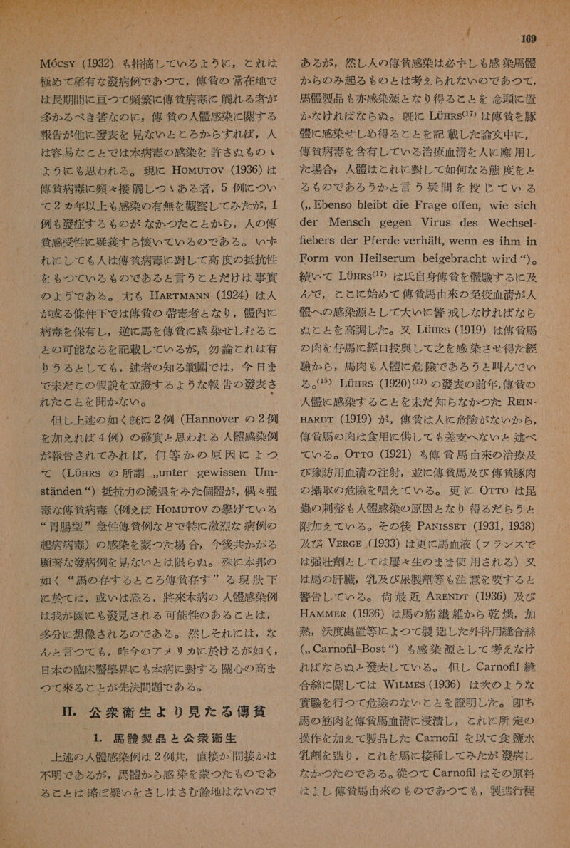 こら  極め て 稀有 な 毅 病 例 で あつ て , 俺 貸 の 常 在 地 で は 長期 間 に 古 つて 頻繁 に 俺 貧 病 毒 に 鯛 れ る 者 が 多 か る べき 筐 な の に , 人 矯 気 の 人 衣 感 染 に 開 す る 報告 が 他 に 和 表 を 見 な いと と ろか ら す れ ば , 人 は 容易 な と と で は 本 病 毒 の 感染 を 許さ ぬ も の 佑 貸 病 毒 に 問 え 接 懇 し つい ある 者 , 5 例 に つい て 2 ぁ ヵ年 以上 も 感染 の 有無 を 観察 し て みた が , 1 . 例 $ 角 定 する も の が な か つた こと と か ら , 人 の 俺 和 倫 感 受 性 に 疑 半 すら 懐い て いる の で ある 。 い ず れ に し て も 人 は 俺 貸 病 毒 に 肘 し て 高度 の 抵抗 性 を も つて いる も の で ある と 言う こと だ け は 事 異 の よう で あろ る 。 記 も HARTMANN (1924) は 人 が 或 る 條 件 下 で は 俺 気 の 旭 毒 才 と な り , 韓 内 に 病 寺 を 保有 し , 送 に 選 を 俺 負 に 感染 せ し む る と ょ の 可能 な る を 記載 し て いる が , 勿論 とこ れ は 有 りう る と し て も , 逮 者 の 知る 秋 園 で は , 今日 ま で 未だ と の 恨 説 を 立 謗 する よう な 報告 の 腔 表 さ れ だ こと と を 開か な い 。 を 加え を れ ば 4 例 ) の 確 連 と 思わ れる 人 坦 感 染 例 が 報告 され て みれ ば, 何等 か の 原因 に ょ つ て (LOHRs の 所 詩 ,,unter gewissen Um- standen “) 抵抗 力 の 減退 を みた 個 寺 が , 偶々 弾 毒 な 俺 貧 病 毒 (例え ば Howurov の 旨 げ ば て いる “胃腸 型 ” 委 性 億 狗 例 な ど で 特 に 激烈 な 病 例 の 起 病 病 毒 ) の 感染 を 蒙 つ た 場合 , 今後 共 か が る 語 著 な 柳 病 例 を 見 な いと は 限ら ちぬ 。 殊 に 本 邦 の 如く “ 馬 の 存 する と と ろ 俺 代 存 す ” る 現状 下 と 訟 て は , 或いは 恐る , 艇 來 本 病 の 人 航 感 染 例 は 我 が 國 に も 商 見 され る 可能 性 の ある と と は , 多分 に 想像 され る の で ある 。 然し それ に は , な ん と 言 つ て も , 昨今 の アメ リカ に 於 ける が 如く , 日 本 の 臨床 品 契 界 に も 本 病 に 半 す る 開心 の 高 ま つて 來 る と と が 先決 問題 で ある 。 中 公衆 衛生 より 見 た る 人 博 催 1. 馬 醒 製品 と 公衆 衛生 、 上 逃 の 人 栓 感染 例 は 2 例 共 , 直接 か 間接 か は 不明 で ある が , 司 か ら 感 染 を 窒 つ た も の で め あ る と と は 員 ぼ 耕 い を さ し は さむ 角 地 は な い の で 7 0 「 Me MG な 人 0 ある が , 然し 人 の 俺 貸 感 染 は 必 ま しゃ 感染 馬 骨 か ら の み 起 る も の と は 基 を られ な い の で あつ て , 馬 租 製品 も 赤 感 染 源 と な り 得 る と と を 交 頭 に 置 か な けれ ば な ら め ぬ 。 皮 に LOHRS で の は 億 氏 を 豚 境 に 感染 せしめ 得る と と を 記 載 し た 論文 中 に , 偉 條 病 毒 を 含有 し て いる 治療 血清 を 人 に 應 用 し た 場合 , 人 衣 は と れ に 慎 し て 如何 な る 態度 を と る も の で あろ うか ょ 言う 疑問 を 投じ て いる (,, Ebenso bleibt die Frage offen, wie sich der Mensch gegen Virus des Wechsel- fiebers der Pferde verhalt, wenn es ihm in Form von Heilserum beigebracht wird )。 績 いて LOHRSC?⑦2 は 氏 自 身 俺 貧 を 骨 験 する に 及 ん で , と と に と 始め て 俺 貸 民 由 來 の 葛 疫 血清 が 人 引 へ の 感染 源 と し て 大 いと 警 戒 し な けれ ば な ら ぬこ と と を 高調 し た 。 又 LOHRs (1919) は 俺 貧 馬 の 肉 を 仔馬 に 総 口 投 興し て 之 を 感染 さ せ 得 た 経 験 か ら , 周 肉 も ゃ 人 哀 に 危険 で あろ うと 吐 ん で い る 7) LOHRS (1920) ぐ の の 藻 表 の 前 年 , 僅 千 の 人 衣 に 感染 する こと を 未だ 知ら な か つた RErN- HARDT (1919) が , 俺 委 は 人 に 危険 が な いか ら , 俺 貧 馬 の 肉 は 食用 に 供し て も 差 棄 へ な いと 逃 べ て いる 。Orro (1921) も る 億 牛馬 由 來 の 治療 及 び 錦 防 用 血清 の 注射 , 並 に 俺 気 馬 及び 億 貧 豚 肉 の 失 取 の 危険 を 唱え を て いる 。 更に Orro は 昆 束 の 刺 税 も 人 磐 感染 の 原因 と な り 得る だ ら う と 附 加 を て いる 。 そ を その後 PANrssEr (1931, 1938) 及 記 VEReg (1933) は 更に 馬 析 液 (フラ ンス で は 弾 壮 玉 と し て は 履 &lt; 生 の まま 使用 され る ) 婦 は 参 の 肝臓 , 乳 及 び 展 製 刑 等 も 注意 を 要する と 響 告 し て いる 。 何 最 近 ARENpr (1936) 及び HAMMER (1936) は 参 の 筋 繊維 か ら 加 燥 , 加 吉 , 浜 度 虎 置 等 に よ ょ つて 製 造 し た 外科 用 縫合 締 (, Carnofl-Bost “) も 感染 源 と し て 考え なけ れ ば な ら ぬ と 秋 表 し て いる 。 但し Carnof 疹 合 に 開 し て は Wirwgs (1936) は 炊 の よう な 邊 駿 を 行 つ て 危険 の な いと と を 訟 明 し た 。 即ち 馬 の 筋肉 を 俺 作 馬 血清 に 浸漬 し , こと れ に と 所 定 の 操作 を 加 を て 製品 し た Carnotl を 以 て 食 講 水 渦 齋 (を 造り 0, とれ を 馬 に 接種 し て みた が 逆 病 し な か つた の で あ る ろ 。 従 つ て Carno 品 は を その 原料 は よし 俺 貧 膨 由来 の ちゃ の で あつ て も , 製造 行 各