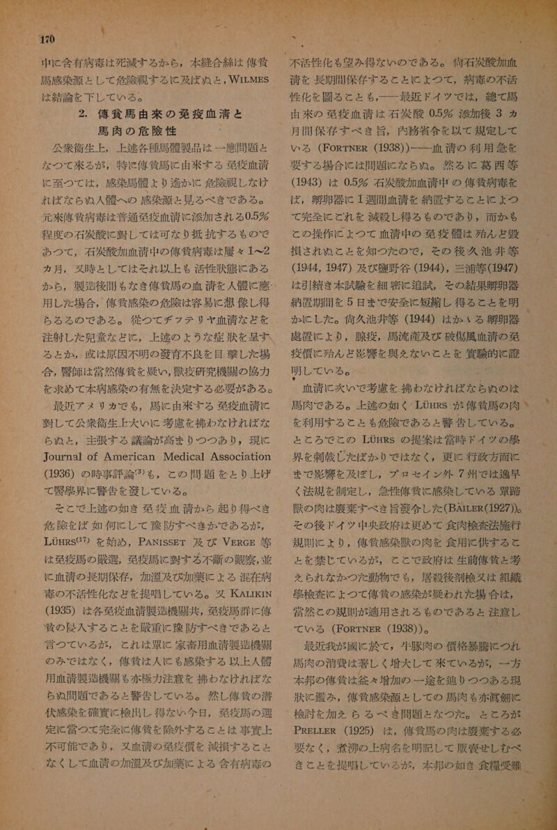 ee 中 に 含有 病 毒 は 死滅 する か ら , 本 縫 合 続 は 俺 貧 は 結論 を 下 レ て いる 。 2. 俺 貧 二 由 來 の 免疫 血清 と 馬肉 の 危険 性 「 公衆 衛生 上 , 上 逃 各種 馬 骨 製 品 は 一 鷹 問題 と な つて 來 る が , 特 c 俺 貸 馬 に 由 來 する 葛 疫 血清 に 至 つ て は , 感 感染 証 陸 ょ より 和 伯 か KC 危 隙 隔 し な け 和 れ ば な ら ぬ 人 骨 へ の 感染 案 源 と 見 る べき で ある 。 程度 の 石 災 酸 に 習 し て は 可 な り 抵 抗 す る も の で カ月, 久 時 と し て は それ 以上 も 和 活性 状態 に ある か ら , 製 用 し た 場合 , 舘 近 感 染 の 危険 は 容易 に 想 像 し 得 る と か , 牙 は 原因 不明 の 腔 育 不良 を 目撃 し た 場 合 , 忠 師 は 営 然 偉 仙 を 疑い , 獣 疫 研 究 機 闘 の 陣 力 NN 最近 アメ リカ で も , 司 に 由 溢 す る 欧 商 血清 に 装 し て 公衆 衛生 上 大 い KC 券 慮 を わ な けれ ば な ら ぬ と , 主張 する 議論 が 高まり つつ あり , 現に Journa1 of American IMedical Association (1936) の 時 事 評 論 ②⑦ や, と の 問題 を と り 上 げ て 警 向 具 に 警告 を 送 し て いる 。 と と で 上 逃 の 如き 移 深 血清 か ら 起り 得 べ き 佐 際 を ば 如何 C し て 多 防 すべ きか で ある が LUHRS パ の を 始め , PANisSET 及び VgReg 午 は 先 疫 馬 の 厳 選 , 移 疫 馬 に 習 す る 不断 の 導 察 , 並 に 血清 の 長期 保存 , 加 決 及び 加 薬 に よる 混在 病 (d935) は 各 葛 疫 血 消 製 造機 開 共 , 葛 疫 司 類 に 俺 言 つ て いる が , と れ は 連 C 家畜 用 血清 製 甘 機 開 の み で は な く , 侯 人 筐 は 人 に ゃ 感染 する 以上 人 船 用 血清 製造 機 開 も 赤 片 力 注意 を 挽 わな けれ ば な ら ぬ 問題 で ある と 警告 し て ぃ る 。 然し 億 作 の 浴 定常 つて 完全 に 俺 賃 を 除外 する と と は 事 條 な くし て 血清 の 加湿 及び 加 薬 に + る 含有 病 毒 の 性 化 を 彫る と と も 一 一 最近 ドイ ツ で は , 綿 て 計 由 米 の 鞍 疫 血清 は 石 酸 0.5 添加 後 3 ヵ ろ る (FoRrTNgsR (1938) ) 一 一 血 清 の 利 用 急 を 要する 場合 に は 問題 に な ら ぬ 。 然るに c 葛 西 等 (1943) は 0.5% 石 有 酸 加 血 清 中 の 偉 貸 病 毒 を と の 操作 に ょ つて 血清 中 の 移 疫 誤 は 苑 ん ど 避 (1944, 1947) 及び 塵 野谷 (1944), 三浦 等 1947) は 引 き 本 試験 を 細密 に 追試 , その 結果 遇 卵 器 納 置 期間 を 5 日 まで 安全 に 短縮 し 得る と と を 明 か に し た 。 休 久 池 非 等 (1944) は か る 通 卵 器 虎 置 に より , 腺 疫 , 必 流産 及び 破傷風 血清 の 旬  明 し て いる 。 呈 清 に 交 いで 考慮 を . 朱 わな け 志 民 ら ら は を 利用 する と と る も 危 際 で ある と 警告 し て いる 。 と と ろ で と の LOgHRS の 提 和 は 営 時 F ド イツ の 看 と 法規 を 制定 し , 念 性 俺 貧 に 感染 し て いる 路 論 の 肉 は 膝 棄 すべ き 旨 冶 令 し た (BArrsR(1927))。 その 後 ド イツ 中 央 政府 は 更 め て 食肉 検査 法 施行 規 財 に より , と を 林 じ て いる が , を られ な か つた 動物 で も , 必 ま 夏 検 査 に よ つ て 侯 任 の 感染 が 上 召 わ れ た 場合 は , て いろ る (FoRTNER (1938) ) 。 生肉 の 治 費 は 著しく 増大 し て 砂 て の る が , 一 方 本 邦 の 俺 筐 は 得々 増加 の 一途 を 辿り つつ ある 現 捧 に 浮 み , 俺 貧 感染 源 と し て の 馬肉 も 赤 皿 錠 と 検討 を 加 を らち る べき 間 題 と な つた 。 と と ろ が きこ と を 提唱 し て いる が ,    