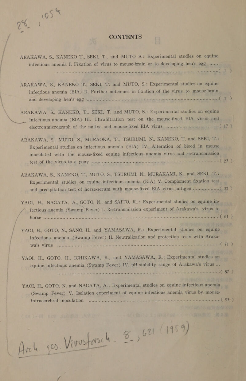 CONTRNTS ARAKAWA, S., KANEKO 工 ., SEKI, T。 and MUTO S.: Experimental studies on equine infectious anemia 1. Fixation of virus to mouse-brain or to developing hen's egg .………. ARAKAWA,. S.. KANEKO TSEKI, T. and MUTO, S.: Experimental studies on equine infectious anemia (EIA) II. Further outcomes in fxation of the Yirus to mouse-brain and developing hen's eg 生 . ( 婦 ) ARAKAWA, S., KANEKO, T.、SEKI, T. and MUTO, S.: Experinnental studies on equlne infectious anemia (EIA) IIIT. Ultrafltration test on the mouse-fixed ETA virus and electronmicrograph of the native and mouse-fixed EIA YiruS ee (CZ ARAKAWA, S. MUTO. S., MURAOKA, 征 . TSURUMI, N., KANEKO, F. and SEKI。 本 .: Experimental studies on infectious anemia (EIA) IV. Alteration of blood in mouSse inoculated with the mouse-fixed equine infectious anemnia virus and re-transrmmissiOn test Jof、 を he。YiruS、.tO。3 DOY anieeeei ee ee 3W8903 寺 RC SR 2 ご 32008 ツラ 2 ARAKAWA. S., KANEKO, 生 . MUTO. S., TSURUMI, N., MURAKAMTI, K. and SEKI 本 .: Experimental studies on equine infectious anemia (EIA) V. Complement fixation test and precipitation test of horse-serum with mouse-fixed IA ITUS HG 和装 (233 YAOI 革 、NAGATA, AGOTO, Naand90NTO, 人 K. Experimental studies on equine in- の fectious anemia (Swamp Fever) !. Re-transnnission experiment of Arakawa's YiruS to YAOI, 古 . GOTO, N., SANO, 古 ., and YAMASAWA, 民 .: Experimnental studies on equjne infectious anemia (Swamp Fever) II. Neutralization and protection teStS with Araka- WS YES US の 2 0 の 900CCOOSRREERRREREIEEE ( 旨 隊 の YAOI, H.。GOTO, 古 . ICHIKAWA, 氏 K., and YAMASAWA, 民 .・ Experimental studies on equine infectious anemia (Swamp Fever) TV. pH-stabilHity range oft Arakawa's ViTuS .… YAOI, H.。 GOTO, N. and NAGATA, A.: Experimental studies on equine infectious anernia (Swamp Fever) V. Isolation experiment of equine infectious anemnia YiruS by rmouSe- intracerebral imoeulation 2 (93 ) し 2 琴 」 ) と 生き ar て J