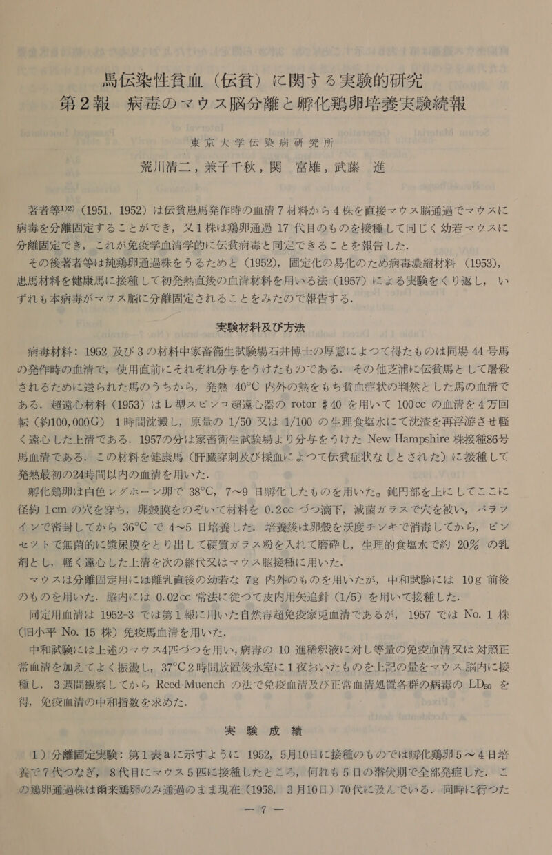 馬 伝 染 性 貧血 ( 伝 谷 ) に 関す る 実験 的 研究 第 2 報 病 赤 の マウ ス 脳 分離 と 膝 化 鶏卵 培養 実験 続報 東京 大 学 伝 要 病 研究 所 荒川 清二 , 兼子 千秋 , 関 富雄 , 武 藤 進 著者 等 2 (1951, 1952) は 伝 貧 患 馬 発作 時 の 血清 7 材料 か ら 4 株 を 直接 マウ ス 脳 通過 で マウ ス に 病 毒 を 分 離 固 定 す る こと が で き , 又 1 株 は 和 鶏卵 通過 17 代目 の も の を 接種 し て 同じ く 幼 若 マ ウス に 分 離 固定 で き , これ が 免疫 学 血清 学 的 に 伝 貧 病 毒 と 同定 で きる こと を 報告 し た . その 後 著者 等 は 純 鶏 卵 通過 株 を うる た め と (1952), 固定 化 の 易 化 の た め 病 毒 濃縮 材料 (1953), 患 馬 材 料 を 健康 馬 に 援 種 し て 初発 熱 直後 の 血清 材料 を 用 いる 法 (1957) に よる 実験 を ぐり 返し , い ずれ も 本 病 毒 が マウ ス 脳 に 分 離 固 定 さ れる こと を みた の で 報告 する . 実験 材料 及び 方 法 病 毒 材料 : 1952 及び 3 の 材料 中 家畜 衛生 試験 場 石井 坦 士 の 厚意 に よ つ て 得 た も の は 同 場 44 号 馬 の 発作 時 の 血清 で , 使用 直前 に それ ぞ れ 分 与 を うけ た も の で ある . その 他 芝 浦 に 伝 貧 馬 と し て 屋 和 殺 され る た め に 送ら れ た 馬 の う ちか ら , 発熱 40C 内 外 の 熱 を も ち 貧 血 症状 の 判然 と し た 馬 の 血 清 で ある . 弟 遠 心材 料 (1953) は し 型 ス ピン ュ 超 遠心 器 の rotor #40 を 用 いて 100cc の 血清 を 4 万 回 転 〈 約 100,000G) 1 時 間 沈 汰 し , 原 量 の 1/50 又は 1/100 の 生理 食塩 水 に て 沈 浴 を 再 肖 洒 させ 軽 く 遠心 し た 上 清 で ある . 1957 の 分 は 家畜 衛生 試験 場 よ り 分 与 を うけ た New Hampshire 株 接種 86 号 馬 血 清 で ある . この 材料 を 健康 馬 (肝臓 刺 及び 採血 に よ つ て 伝 各 症状 な か し と され た ) に 接種 し て 発熱 最初 の 24 時 間 以 内 の 血清 を 用 いた . 敵 化 鶏卵 は 自 色 レグ ホー ン 卵 で 38C, 7&lt;9 日 明 化 し た も の を 用 いた 。 鈍 円 部 を 上 に し て ここ に 径 約 1cm の 穴 を 究 ち , 卵殻 膜 を の ぞい て 材料 を 0.2cc づつ 滴下 , 減 菌 ガラ ス で 穴 を 被 い , パラ フ イン で 比 封 し て か ら 36C で 4 へ 5 日 培 養 し た : 培養 後 は 卵殻 を 泊 度 チン キ で 消毒 し て か ら , ピン セッ ト で 無菌 的 に 猿 尿 膜 を と り 出 し て 硬質 ガラス 粉 を 入れ て 磨 古 し , 生理 的 食塩 水 で 約 20 の 乳 剤 と し , 軽く 遠心 し た 上 清 を 次 の 継 代 又 は マウ ス 脳 接種 に 用 いた . マウ ス は 分 離 固定 用 に は 離乳 直後 の 幼 若 な 7g 内 外 の も の を 用 いた が , 中 和 試 験 に は 10g 前 後 の も の を 用 いた . 脳 内 に は 0.02cc 常 法 に 従 つ て 度 内 用 矢 追 針 (1/5) を 用 いて 接種 し た . 同定 用 血清 は 1952-3 で は 第 1 報 に 用 いた 自然 毒 超 免 疫 家 束 血 清 で ある が , 1957 で は No. 1 株 ( 旧 小 平 No. 15 株 ) 免 尊 馬 血清 を 用 いた . 中 和 試 験 に は 上 述 の マウ ス 4 匹 づつ を 用 い , 病 毒 の 10 進 稀釈 液 に 対し 等 量 の 免 血 清信 は 対照 正 常 血 清 を 加え て よく 振 商 し , 37 じ 2 時間 放置 後 水 室 に 1 夜 お いた も の を 上 記 の 量 を マウ ス 脳 内 に 接 種 し , 3 週間 観察 し て か ら Reed-Muench の 法 で 免疫 血清 及び 正常 血清 処置 各 群 の 病 毒 の LDs。 を 付 , 免疫 血清 の 中 和 指 数 を 求め た . 実 験 成 縛 1 ) 分 離 固定 実験 : 第 1 表 a に 示す よう に 1952, 5 月 10 日 に 接種 の ちの で は 遇 化 鶏卵 5 て 4 日 培 養 (で 7 代 つ な ぎ , 8 代目 に マウ ス 5 匹 に 接種 し た と ころ , 何れ も 5 日 の 潜伏 期 で 全部 発症 し た . こ の 夷 卵 通過 株 は 共 来 鶏卵 の み 通 過 の まま 現在 (1958, 3 月 10 日 ) 70 代 に 及 ん で いる . 同時 に 行 つ た ンー