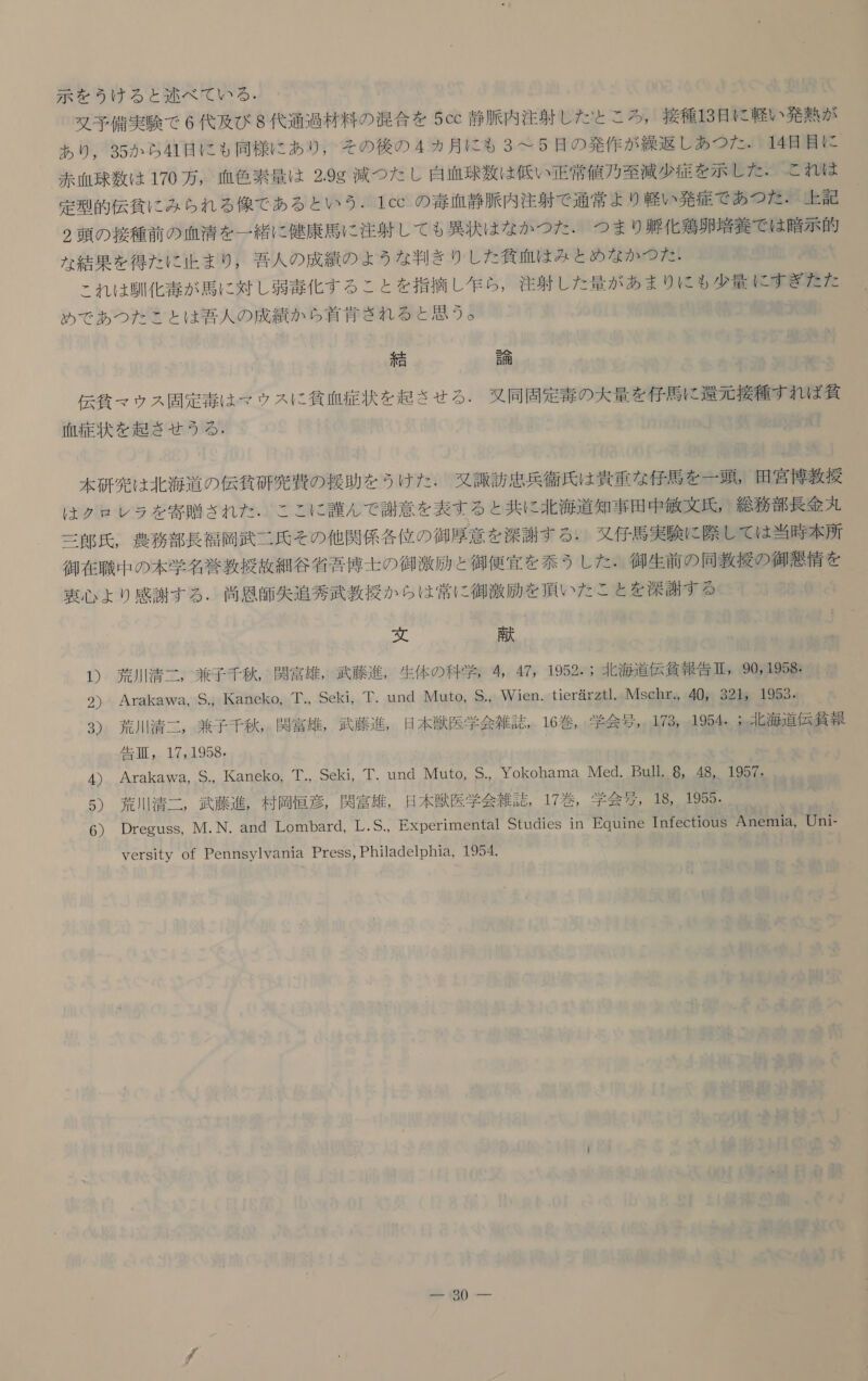 示 を うけ る と 述べ て いる . 又 予 備 実験 で 6 代 及び 8 代 通 過 材 料 の 混合 を 5cc 静脈 内 注射 し た と こ ろ , 接種 13 日 に 軽い 発熱 が あり , 35 か ら 41 日 に も 同様 に あり , その 後 の 4 カ 月 に も 3 て 5 是 の 発作 が 繰返し あつ た 。H4 目 目 に 赤血球 数 は 170 万 , 血色 素 量 は 2.9g 減 つた し 自 正 球 数 は 低い 正常 値 用 至 減 少 定 を 示し た と れ は 定型 的 伝 貧 に み ら れ る 像 で ある と いう . 1cc の 毒 血 静脈 内 注射 で 通常 より 軽い 発症 で あつ た . 上 上 記 2 頭 の 接種 前 の 血清 を 一 緒 に 健康 馬 に 注射 し て も 異状 は な か つた ・ つま り 遇 化 鶏卵 培養 で は 瞳 示 的 な 結果 を 得 た に 止ま り , 吾 人 の 成績 の よう な 判 き り し た 貧血 は みとめ な か つう だ: これ は 馴化 毒 が 馬 に 対 し 弱毒 化す る こと を 指摘 し 生 ら , 注射 し た 量 が あま り に も 少量 に すぎ た た めで あつ た こと は 特 人 の 成績 か ら 首 衣 きれ る と 思う 。 誤 小曲 伝 貧 マ ウス 問 定 毒 は マウ ス に 貧血 症状 を 起 さ せる . 叉 同 固定 毒 の 大 量 を 仔馬 に 本 元 接種 すれ ば 当 血 症 状 を 起き せ う る  研究 は 北海 道 の 伝 貧 研 究 費 の 援助 を うけ た . 又 諏 訪 忠 兵衛 氏 は 貴重 な 仔馬 を 一 頭 。 田宮 博 教授 は クロ レラ を 寄贈 され た . ここ に 対 ん で 謝意 を 表す る と 共に 北海 道 知事 田中 敏文 氏 , 総務 部 長 金 丸 三郎 氏 , 農務 部 長 福岡 武 二 氏 その 他 関 係 各 位 の 御 厚 意 を 深謝 する : 又 仔馬 実験 に 際 し て は 当時 本 所 御 在 職 中 の 本 学名 葵 教授 故 細 谷 省吾 博士 の 御 激励 と 御 便宜 を を 和 泰 う し た . 御 生 前 の 同 教 援 の 御 朋 情 を 理 心 より 感謝 する . 測 思 師 失 追 秀武 教授 か ら は 常に 御 激励 を 頂い た こと を 深謝 す る に 0 貢 1) 荒川 清二 , 兼子 千秋 , 関 富 雄 , 武藤 進 , 生体 の 科学 。 4, 47, 1952. 北 海道 伝 貸 報 告 臣 90j1958: 2) Arakawa, S., Kaneko, 芽 ., Seki, Tund Muto, S., Wien. tierarztl. Msehr., 40, 321。 1953. 3) 荒川 清二 , 兼子 千秋 関 富 雄 , 武藤 進 , 日 本 獣医 学会 雑誌 16 巻 , 学会 与 , 173 1954 ぅ 北海 道 伝 争 報 告 穫 , 17,1958, 4) Arakawa, S., Kaneko, 工 ., Seki, 華 . und Muto, S. Yokohama Med. Bull, 8, 48, 1957。 5) 太川 清二 , 武藤 進 , 村 恒 導 , 関 富雄 , 日 本 獣医 学会 術 誌 , 17 巻 , 学会 性 。18 1955。 6) Dreguss, M.N. and Lombard, 工 .S., Experimental Studies in Equine InfectiouS Anemia, Uni- versity of Pennsylvania Press, Philadelphia, 1954.