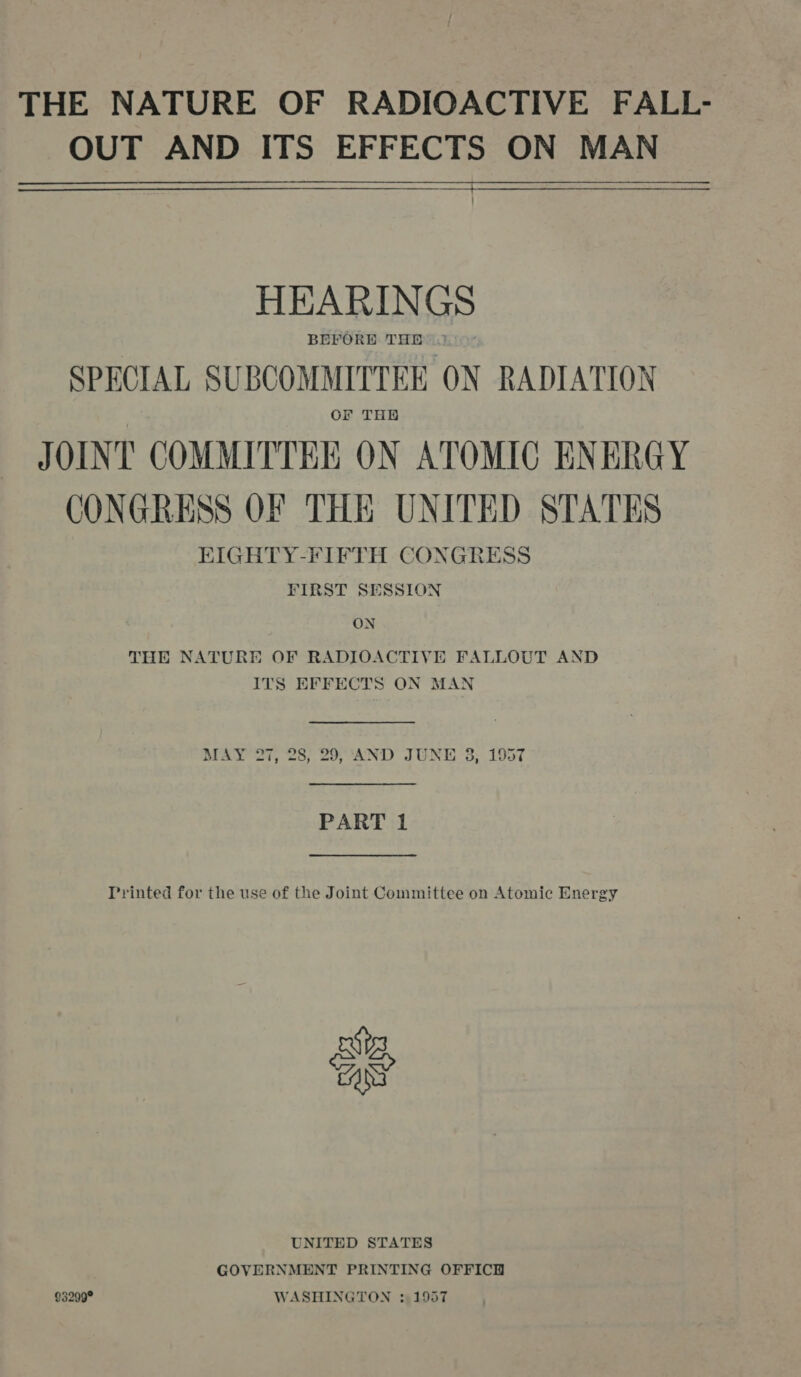 THE NATURE OF RADIOACTIVE FALL- OUT AND ITS EFFECTS ON MAN  HEARINGS BEFORE THE 2.’ SPECIAL SUBCOMMITTEE ON RADIATION Or THH JOINT COMMITTEE ON ATOMIC ENERGY CONGRESS OF THE UNITED STATES EIGHTY-FIFTH CONGRESS FIRST SESSION ON THE NATURE OF RADIOACTIVE FALLOUT AND ITS EFFECTS ON MAN  MAY 27, 28; 29, ‘AND JUNE 3, 1957  PART 1  Printed for the use of the Joint Committee on Atomic Energy as UNITED STATES GOVERNMENT PRINTING OFFICH 93299° WASHINGTON ; 1957