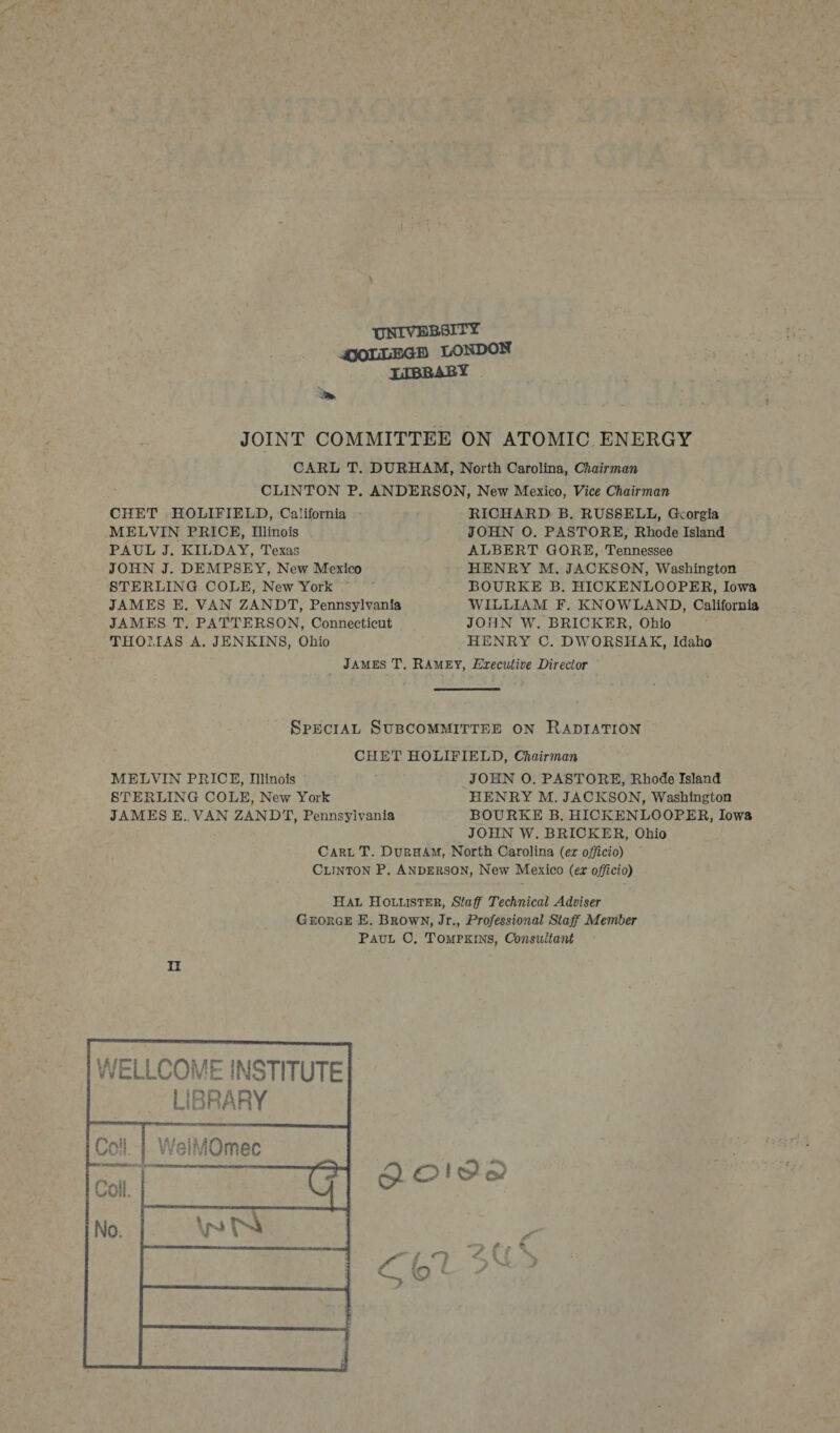 UNIVERSITY QOLLEGH LONDON IIBRABY ae JOINT COMMITTEE ON ATOMIC. ENERGY CARL T. DURHAM, North Carolina, Chairman CLINTON P. ANDERSON, New Mexico, Vice Chairman CHET HOLIFIELD, California - ei RICHARD. B,. RUSSELL, Gcorgia MELVIN PRICE, Illinois JOHN O. PASTORE, Rhode Island PAUL J. KILDAY, Texas ALBERT GORE, Tennessee JOHN J. DEMPSEY, New Mexico HENRY M. JACKSON, Washington STERLING COLE, New York BOURKE B. HICKENLOOPER, Iowa JAMES E. VAN ZANDT, Pennsylvania WILLIAM F. KNOWLAND, California JAMES T. PATTERSON, Connecticut JOHN W. BRICKER, Ohio THOMAS A. JENKINS, Ohio HENRY C. DWORSHAK, Idaho JAMES T. RAMEY, Erecutive Director SpeciAL SUBCOMMITTEE ON RADIATION CHET HOLIFIELD, Chairman MELVIN PRICE, Dlinois JOHN O. PASTORE, Rhode Island STERLING COLE, New York HENRY M. JACKSON, Washington JAMES E.. VAN ZANDT, Pennsylvania BOURKE B. HICKENLOOPER, Iowa JOHN W. BRICKER, Ohio Cari T. Dur#HAM, North Carolina (er officio) CLINTON P, ANDERSON, New Mexico (er officio) HAL HOuustER, Staff Technical Adviser GrorceE E. Brown, Jr., Professional Staff Member Pavut ©. Tompxrs, Consultant 