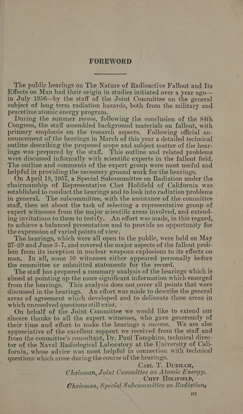 FOREWORD The public hearings on The Nature of Radioactive Fallout and Its Effects on Man had their origin in studies initiated over a year ago— in July 1956—by the staff of the Joint Committee on the general subject of long term radiation hazards, both from the military and peacetime atomic energy program. During the summer recess, following the conclusion of the 84th Congress, the staff assembled background materials on fallout, with primary emphasis on the research aspects. Following official an- nouncement of the hearings in March of this year a detailed technical outline describing the proposed scope and subject matter of the hear- ings was prepared by the staff. This outline and related problems were discussed informally with scientific experts in the fallout field. The outline and comments of the expert group were most useful and helpful in providing the necessary ground work for the hearings. On April 18, 1957, a Special Subcommittee on Radiation under the chairmanship of Representative Chet Holifield of California was established to conduct the hearings and to look into radiation problems in general. The subcommittee, with the assistance of the committee staff, then set about the task of selecting a representative group of expert witnesses from the major scientific areas involved, and extend- ing invitations to them to testify. An effort was made, in this regard, to achieve a balanced presentation and to provide an opportunity for the expression of varied points of view. The hearings, which were all open to the public, were held on May 97-29 and June 3-7, and covered the major aspects of the fallout prob- lem from its inception in nuclear weapons explosions to its effects on man. In all, some 50 witnesses either appeared personally before the committee or submitted statements for the record. The staff has prepared a summary analysis of the hearings which is aimed at pointing up the more significant information which emerged from the hearings. This analysis does not_cover all points that were discussed in the hearings. An effort was made to describe the general areas of agreement which developed and to delineate those areas in which unresolved questions still exist. On behalf of the Joint Committee we would like to extend our sincere thanks to all the expert witnesses, who gave generously of their time and effort to make the hearings a success. We are also appreciative of the excellent support we received from the staff and from the committee’s consultant, Dr. Paul Tompkins, technical direc- tor of the Naval Radiological Laboratory at the University of Cali- fornia, whose advice was most helpful in connection with technical questions which arose during the course of the hearings. Cart T. Duryam, Chairman, Joint Committee on Atomic Energy. Cuet Ho.iFie.p, Chairman, Special Subcommittee on Radiations It