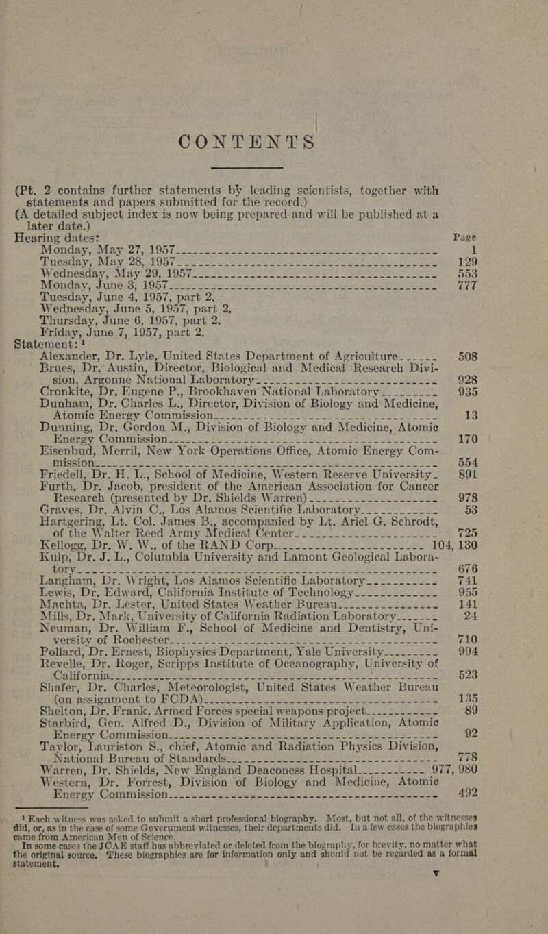 CONTENTS  (Pt. 2 contains further statements by leading scientists, together with statements and papers submitted for the record.) (A detailed subject index is now being prepared and will be published at a later date.) Hearing dates: DAGIIHE IM RY C2 Ie OD 1 = * = ha re et ee so TAGERIBL Yor AVL PRY &gt; dats 2A OO To oo oe elon te oe fale ed Ae OE cD A Wettesuny, NLayico, 19572020225 Sg. Bet Sn Rouarivesune a: 1051 20 ec see eae en Or Le Tuesday, June 4, 1957, part 2. Wednesday, June 5, 1957, part 2. Thursday, June 6, 1957, part 2. Friday, June 7, 1957, part 2. Statement: ! Alexander, Dr. Lyle, United States Department of Agriculture______ Brues, Dr. Austin, Director, Biological and Medical Research Divi- Rion, ~Asroine National Laboratory ss 0. eee sii Pe es Cronkite, Dr. Eugene P., Brookhaven National Laboratory________- Dunham, Dr. Charles L., Director, Division of Biology and Medicine, miOnie Enetey COMMmission: othe eh tte CURA PSR © or Dunning, Dr. Gordon M., Division of Biology and Medicine, Atomic Pmeroy Commission.» oo ke Ui OBS Ae mers ie | Soh Ek aes Eisenbud, Merril, New York Operations Office, Atomic Energy Com- OE ET Chan aman all gE I Load NN DW SAN MOD Pe gL Rs SDS On Vp a Cea Friedell, Dr. H. L., School of Medicine, Western Reserve University— Furth, Dr. Jacob, president of the American Association for Cancer Research (presented by Dr. Shields Warren) ___.____-_-.-------- Graves, Dr. Alvin C., Los Alamos Scientific Laboratory___.....-__- Hartgering, Lt. Col. James B., accompanied by Lt. Ariel G. Schrodt, of the Walter Reed Army Medical Center..._.........-.__ __--_ Reo Dr W cof the WAN DD Gorpecs 2205 fo, FLOR voor ee 104, Kulp, Dr. J. L., Columbia University and Lamont Geological Labora- AN Weegee cas eae. ee een Soe) i RM I in ee Langham, Dr. Wright, Los Alamos Scientific Laboratory_._...___-. Lewis, Dr. Edward, California Institute of Technology____.-.-_--_- Machta, Dr. Lester, United States Weather Bureau_____.___-------- Mills, Dr. Mark, University of California Radiation Laboratory____--- Neuman, Dr. William F., School of Medicine and Dentistry, Uni- Wersitvool OCLEBLeET oe soe cue ue ae reenre oe ial eh ci ale Pollard, Dr. Ernest, Biophysics Department, Yale University__..----- Revelle, Dr. Roger, Scripps Institute of Oceanography, University of Cdl it ornidiz. 2b te et es SUA I BSE, tg vo hel ee Shafer, Dr. Charles, Meteorologist, United States Weather Bureau fon-assigninent to-P CD Aj.e+. &lt;6) cost el oo Re Shelton, Dr. Frank, Armed Forces special weapons project_...-------- Starbird, Gen. Alfred D., Division of Military Application, Atomic fiueroy Commission «2 = 3. Sct ee eee a Oat GUL sgl Pes Taylor, Lauriston 8., chief, Atomic and Radiation Physics Division, National-Burean-of Standapgsee. JC aoe BSUS ei i ae Warren, Dr. Shields, New England Deaconess Hospital_-_-------- 977, Western, Dr. Forrest, Division of Biology and Medicine, Atomic eaeroy COMMISSION = hese ee eek eb he 4 oe oe oes Page 129 553 777 508 928 935 13 170 554 891 978 53 725 130 676 741 955 141 24 710 994 did, or, as in the case of some Government witnesses, their departments did. Ina few cases the biogra came from American Men of Science. } In some cases the JCAE staff has abbreviated or deleted from the biography, for brevity, no matter phies what statement. : .