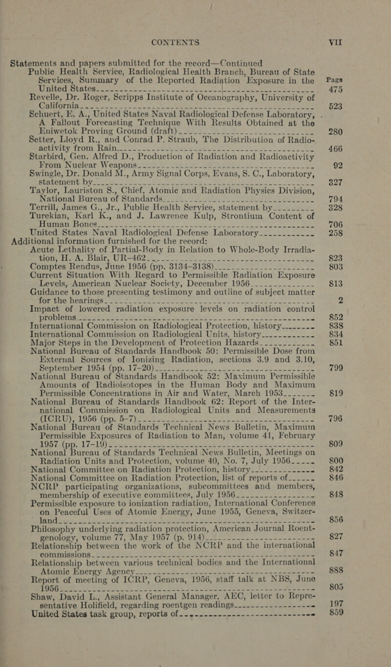 Statements and papers submitted for the reecord—Continued Public Health Service, Radiological Health Branch, Bureau of State Services, Summary of the Reported Radiation Exposure in the Page PETROS OR UC a ian tabi igi odes AO ea donde eae teresa 475 Revelle, Dr. Roger, Scripps Institute of Oceanography, University of SIEM SN Se oe oh al Sd Ea Ela e et SG gt eee 523 Schuert, EK. A., United States Naval Radiological Defense Laboratory, . A Fallout Forecasting Technique With Results Obtained at the Pmimeton «roving Groupe (arate). 49S eee eee 280 Setter, Lloyd R., and Conrad P. Straub, The Distribution of Radio- Sy Mie OR Bor alle gilt. SS cece no ceed a a Ay 466 Starbird, Gen. Alfred D., Production of Radiation and Radioactivity Pe Tecan) WV eanonete se eae 6 So Se Bee 2 So) 92 Swingle, Dr. Donald M., Army Signal Corps, Evans, 8. C., Laboratory, Eb ge SA aa, Epi aD, earns AO IR 1 ee a el a 327 Taylor, Lauriston §., Chief, Atomic and Radiation Physics Division, Nagonarasureay ‘or prandarass. OPS Sea Vo Se ae ee oe 794 Terrill, James G., Jr., Public Health Service, statement by_________ 328 Turekian, Karl K., and J. Lawrence Kulp, Strontium Content of Renee reese ate eG a ae a te ee ee 706 United States Naval Radiological Defense Laboratory_.._.._----_- 258 Additional information furnished for the record: Acute Lethality of Partial-Body in Relation to Whole-Body Irradia- Ji pe Ope ad Pies Oe eS Gy 2 SS Aneel sa eam eee ae PPE, 823 Comptes Rendus, June 1956 (pp. 3184-31388)__.._________--.__ -_ e 803 Current Situation With Regard to Permissible Radiation Exposure Levels, American Nuclear Society, December 1956_____________- 813 Guidance to those presenting testimony and outline of subject matter OS LE TTL pipet pliges Olea adn ty TE a tales Alias pa ae a la Fae ae ele Raper ae 2 Impact of lowered radiation exposure levels on radiation control OS SRST TET eg ga OES Seeks 2 eS ae ee a pee mee aay ae ee 852 International Commission on Radiological Protection, history__....... 8388 International Commission on Radiological Units, history_.......---- 834 Major Steps in the Development of Protection Hazards_.....____.- 851 National Bureau of Standards Handbook 50: Permissible Dose from External Sources of Ionizing Radiation, sections 3.9 and 3.10, EEE am LE EI iva PB a a ee a a le A i 799 National Bureau of Standards Handbook 52: Maximum Permissible Amounts of Radioisotopes in the Human Body and Maximum Permissible Concentrations in Air and Water, March 1953______- 819 National Bureau of Standards Handbook 62: Report of the Inter- national Commission on Radiological Units and Measurements BEAM r Sch O KOS Dred bea fale lee oe Se Re ela ea 796 National Bureau of Standards Technical News Bulletin, Maximum Permissible Exposures of Radiation to Man, volume 41, February ee iat Li 19) ote) 2 pet ies gate cepa ok. cee 809 National Bureau of Standards Technical News Bulletin, Meetings on Radiation Units and Protection, volume 40, No. 7, July 1956__--. 800 National Committee on Radiation Protection, history__.__---_-.--. 842 National Committee on Radiation Protection, list of reports of.___-- 846 NCRP participating organizations, subcommittees and members, membership of executive committees, July 1956_-__-._---------- 848 Permissible exposure to ionization radiation, International Conference on Peaceful Uses of Atomic Energy, June 1955, Geneva, Switzer- Reet meth be eng. 8 te Die tal oe Cas Beet eo eke 856 Philosophy underlying radiation protection, American Journal Roent- BeNOR y, VOlUme 77, MAY LUa(i py Did) Ce Loe = ee 827 Relationship between the work of the NCRP and the international monmiganing POST So. 3 Oe eet. ae ete 847 Relationship between various technical bodies and the International eT Ot NCTE Se ROCIO Ye cc, Boson Ge ei oS a oa epee yaa 888 Report of meeting of ICRP, Geneva, 1956, staff talk at NBS, June = Tl ge BRR a i OO LES oh Eh ey Ea A a A gp re 5 Shaw, David L., Assistant General Manager, AEC, letter to Repre- sentative Holifield, regarding roentgen readings_.--.------------- 197 Minieed ales task grolp, reports Of --» mee open n ne ae heen an - 859
