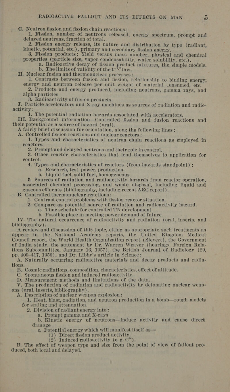 G. Neutron fission and fission chain reactions : 1. Fission, number of neutrons released, energy spectrum, prompt and delayed neutrons, fraction of total. 2. Fission energy release, its nature and distribution by type (radiant, kinetic, potential, etc.), primary and secondary fission energy. 3. Fission products: Yield versus mass number, physical and chemical properties (particle size, vapor condensability, water solubility, etc.). a. Radioactive decay of fission product mixtures, the simple models, b. The limits of validity of the t-? law. H. Nuclear fusion and thermonuclear processes ! 1. Contrasts between fusion and fission, relationship to binding energy, energy and neutron release per unit weight of material Consumed, ete. 2. Products and energy produced, including neutrons, gamma rays, and alpha particles. 3. Radioactivity of fusion products. J. Particle accelerators and X-ray machines as sources of radiation and radio- activity : 1. The potential radiation hazards associated with accelerators. III. Background information—Controlled fission and fusion reactions and their potential as a source of hazard (oral). A fairly brief discussion for orientation, along the following lines: A. Controlled fission reactions and nuclear reactors: 1. Types and characteristics of neutron chain reactions as employed in reactors. 2. Prompt and delayed neutrons and their role in control. 3. Other reactor characteristics that lend themselves to application for control. 4, Types and characteristics of reactors (from hazards standpoint) : a. Research, test, power, production. b. Liquid fuel, solid fuel, homogeneous. 5. Sources of radiation and radioactivity hazards from reactor operation, associated chemical processing, and waste disposal, including liquid and gaseous efiluents (bibliography, including recent AEC report). B. Controlled thermonuclear reactions: 1. Contrast control problems with fission reactor situation. 2. Compare as potential source of radiation and radicactivity hazard. a. Time schedule for controlled TN development. b. Possible place in meeting power demand of future. IV. The natural occurrence of radioactivity and radiation (oral, inserts, and bibliography). A review and discussion of this topic, citing as appropriate such treatments as appear in the National Academy reports, the United Kingdom Medical Council report, the World Health Organization report (Sievert), the Government of India study, the statement by Dr. Warren Weaver (hearings, Foreign Rela- tions Subcommittee, January 16, 1957), the British Journal of Radiology (29, pp. 409-417, 1956), and Dr. Libby’s article in Science: A. Naturally occurring radioactive materials and decay products and radia- tions. B. Cosmic radiations, composition, characteristics, effect of altitude. C. Spontaneous fission and induced radioactivity. D. Measurement methods and limitations of the data. V. The production of radiation and radioactivity by detonating nuclear weap- ons (oral, inserts, bibliography). A. Description of nuclear weapon explosion: 1. Heat, blast, radiation, and neutron production in a bbmb—rough models for scaling and attenuation. 2. Division of radiant energy into: a. Prompt gamma and X-rays b. Kinetic energy of neutrons—induce activity and cause direct damage e. Potential energy which will manifest itself as— (1) Direct fission product activity. (2) Induced radioactivity (e.g. C™*). B. The effect of weapon type and size from the point of view of fallout pro- duced, both local and delayed.