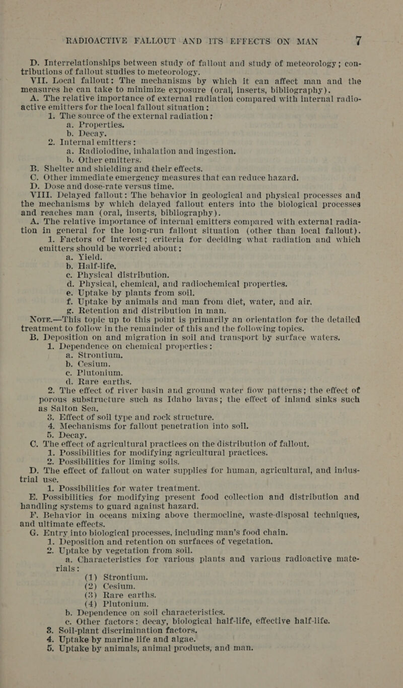 D. Interrelationships between study of fallout and study of meteorology; con- tributions of fallout studies to meteorology. VII. Local fallout: The mechanisms by which it can affect man and the measures he can take to minimize exposure (oral, inserts, bibliography). A. The relative importance of external radiation compared with internal radio- active emitters for the local fallout situation: 1. The source of the external radiation: a. Properties. b. Decay. 2. Internal emitters: a. Radioiodine, inhalation and ingestion. b. Other emitters. B. Shelter and shielding and their effects. C. Other immediate emergency measures that can reduce hazard. D. Dose and dose-rate versus time. VIII. Delayed fallout: The behavior in geological and physical processes and the mechanisms by which delayed fallout enters into the biological processes and reaches man (oral, inserts, bibliography). A. The relative importance of internal emitters compared with external radia- tion in general for the long-run fallout situation (other than local fallout). 1. Factors of interest; criteria for deciding what radiation and which emitters should be worried about: a. Yield. b. Half-life. c. Physical distribution. d. Physical, chemical, and radiochemical properties. e. Uptake by plants from soil. f. Uptake by animals and man from diet, water, and air. g. Retention and distribution in man. Notr.—This topic up to this point is primarily an orientation for the detailed treatment to follow in the remainder of this and the following topics. B. Deposition on and migration in soil and transport by surface waters, 1. Dependence on chemical properties: a. Strontium. b. Cesium. ec. Plutonium. d. Rare earths. 2. The effect of river basin and ground water fiow patterns; the effect of porous substructure such as Idaho lavas; the effect of inland sinks such as Salton Sea. 3. Effect of soil type and rock structure. 4. Mechanisms for fallout penetration into soil. 5. Decay. C. The effect of agricultural practices on the distribution of fallout. 1. Possibilities for modifying agricultural practices. 2. Possibilities for liming soils. D. The effect of fallout on water supplies for human, agricultural, and indus- trial use. 1. Possibilities for water treatment. E. Possibilities for modifying present food collection and distribution and handling systems to guard against hazard. I. Behavior in oceans mixing above thermocline, waste-disposal techniques, and ultimate effects. G. Entry into biological processes, including man’s food chain. 1. Deposition and retention on surfaces of vegetation. 2. Uptake by vegetation from soil. a. Characteristics for various plants and various radioactive mate- rials: (1) Strontium. (2) Cesium. (3) Rare earths. (4) Plutonium. b. Dependence on soil characteristics. e. Other factors: decay, biological half-life, effective half-life. 8. Soil-plant discrimination factors. 4. Uptake by marine life and algae. 5. Uptake by animals, animal products, and man.