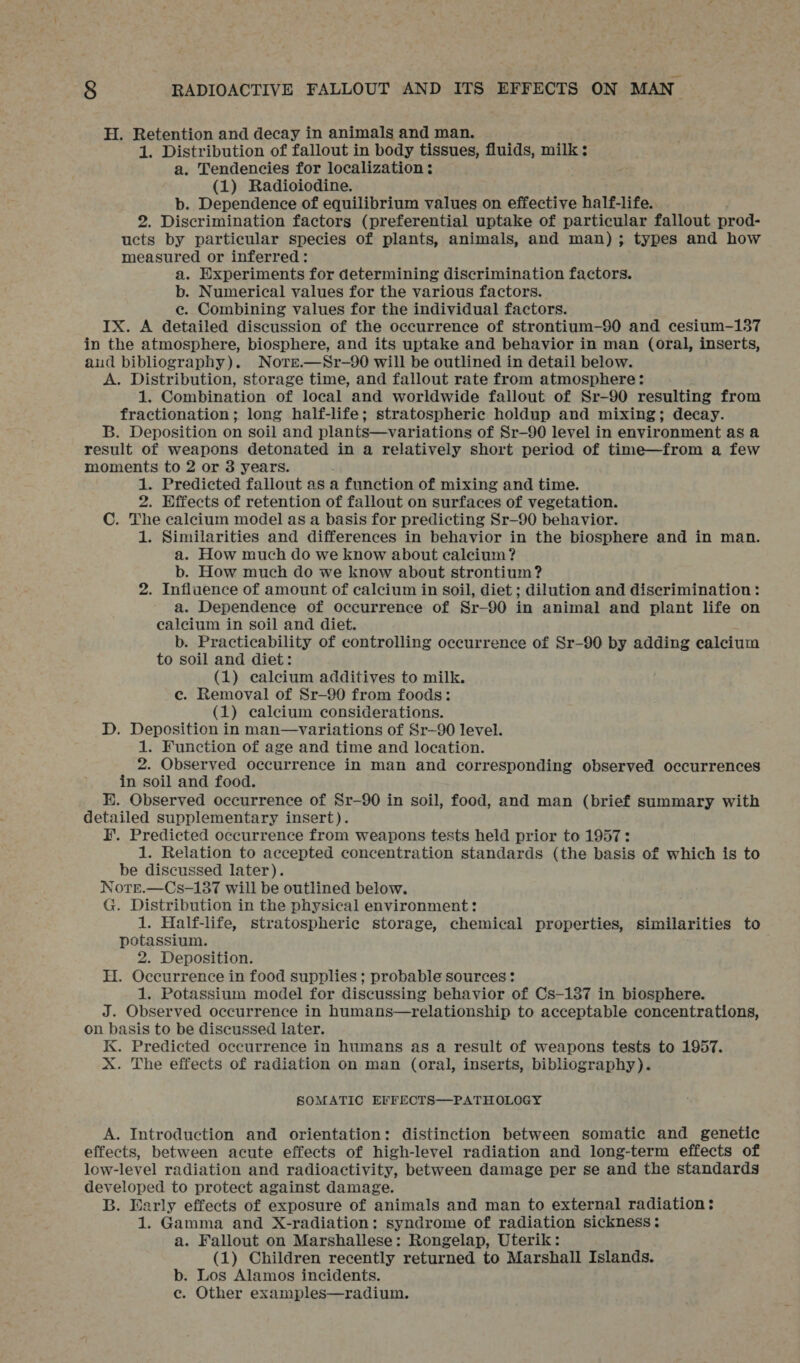 H. Retention and decay in animals and man. 1. Distribution of fallout in body tissues, fluids, milk: a. Tendencies for localization ; (1) Radioiodine. b. Dependence of equilibrium values on effective half-life. 2. Discrimination factors (preferential uptake of particular fallout prod- ucts by particular species of plants, animals, and man); types and how measured or inferred: a. Experiments for determining discrimination factors. b. Numerical values for the various factors. e. Combining values for the individual factors. IX. A detailed discussion of the occurrence of strontium-90 and cesium-137 in the atmosphere, biosphere, and its uptake and behavior in man (oral, inserts, aud bibliography). Nore.—Sr—90 will be outlined in detail below. A. Distribution, storage time, and fallout rate from atmosphere: 1. Combination of local and worldwide fallout of Sr-90 resulting from fractionation; long half-life; stratospheric holdup and mixing; decay. B. Deposition on soil and plants—variations of Sr—90 level in environment as a result of weapons detonated in a relatively short period of time—from a few moments to 2 or 8 years. : 1. Predicted fallout as a function of mixing and time. 2. Effects of retention of fallout on surfaces of vegetation. C. The calcium model as a basis for predicting Sr—90 behavior. 1. Similarities and differences in behavior in the biosphere and in man. a. How much do we know about calcium? b. How much do we know about strontium? 2. Influence of amount of calcium in soil, diet ; dilution and discrimination : a. Dependence of occurrence of Sr-90 in animal and plant life on calcium in soil and diet. A b. Practicability of controlling occurrence of Sr-90 by adding calcium to soil and diet: (1) calcium additives to milk. ce. Removal of Sr—90 from foods: (1) calcium considerations. D. Deposition in man—variations of Sr—90 level. 1. Function of age and time and location. 2. Observed occurrence in man and corresponding observed occurrences in soil and food. E. Observed occurrence of Sr—90 in soil, food, and man (brief summary with detailed supplementary insert). F. Predicted occurrence from weapons tests held prior to 1957: 1. Relation to accepted concentration standards (the basis of which is to be discussed later). Notrr.—Cs-137 will be outlined below. G. Distribution in the physical environment: 1. Half-life, stratospheric storage, chemical properties, similarities to potassium. 2. Deposition. H. Occurrence in food supplies ; probable sources : 1. Potassium model for discussing behavior of Cs—187 in biosphere. J. Observed occurrence in humans—relationship to acceptable concentrations, on basis to be discussed later. K. Predicted occurrence in humans as a result of weapons tests to 1957. X. The effects of radiation on man (oral, inserts, bibliography). SOMATIC EFFECTS—PATHOLOGY A. Introduction and orientation: distinction between somatic and genetic effects, between acute effects of high-level radiation and long-term effects of low-level radiation and radioactivity, between damage per se and the standards developed to protect against damage. B. Early effects of exposure of animals and man to external radiation: 1. Gamma and X-radiation: syndrome of radiation sickness: a. Fallout on Marshallese: Rongelap, Uterik: (1) Children recently returned to Marshall Islands. b. Los Alamos incidents. ce. Other examples—radium.